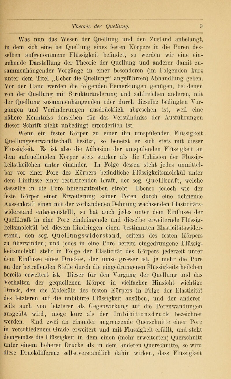 Was nun das Wesen der Quellung und den Zustand anbelangt, in dem sich eine bei Quellung eines festen Körpers in die Poren des- selben aufgenommene Flüssigkeit befindet, so werden wir eine ein- gehende Darstellung der Theorie der Quellung und anderer damit zu- sammenhängender Vorgänge in einer besonderen (im Folgenden Imrz unter dem Titel „lieber die Quellimg angeführten) Abhandlung geben. Vor der Hand werden die folgenden Bemerkungen genügen, bei denen von der Quellung mit Strukturänderung und zahlreichen anderen, mit der Quellung zusammenhängenden oder durch dieselbe bedingten Vor- gängen und Veränderungen ausdrücklich abgesehen ist, weil eine nähere Kenntniss derselben für das Verständniss der Ausführungen dieser Schrift nicht unbedingt erforderlich ist. Wenn ein fester Körper zu einer ihn umspülenden Flüssigkeit Quellungsverwandtschaft besitzt, so benetzt er sich stets mit dieser Flüssigkeit. Es ist also die Adhäsion der umspülenden Flüssigkeit an dem aufquellenden Körper stets stärker als die Cohäsion der Flüssig- keitstheilchen unter einander. In Folge dessen steht jedes unmittel- bar vor einer Pore des Körpers befindliche Flüssigkeitsmolekül unter dem Einflüsse einer resultirenden Kraft, der sog. Quellkraft, welche dasselbe in die Pore hineinzutreiben strebt. Ebenso jedoch wie der feste Körper einer Erweiterung seiner Poren durch eine dehnende Aussenkraft einen mit der vorhandenen Dehnung wachsenden Elasticitäts- widerstand entgegenstellt, so hat auch jedes unter dem Einflüsse der Quellkraft in eine Pore eindringende und dieselbe erweiternde Flüssig- keitsmolekül bei diesem Eindringen einen bestimmten Elasticitätswider- stand, den sog. Quellungswiderstand, seitens des festen Körpers zu überwinden; und jedes in eine Pore bereits eingedrungene Flüssig- keitsmolekül steht in Folge der Elasticität des Körpers jederzeit unter dem Einflüsse eines Druckes, der umso grösser ist, je mehr die Pore an der betreffenden Stelle durch die eingedrungenen Flüssigkeitstheilchen bereits erweitert ist. Dieser für den Vorgang der Quellung und das Verhalten der gequollenen Körper in vielfacher Hinsicht wichtige Druck, den die Moleküle des festen Körpers in Folge der Elasticität des letzteren auf die imbibirte Flüssigkeit ausüben, und der anderer- seits auch von letzterer als Gegenwirkung auf die Porenwandungen ausgeübt wird, möge kurz als der Imbibitionsdruck bezeichnet werden. Sind zwei an einander angrenzende Querschnitte einer Pore in verschiedenem Grade erweitert und mit Flüssigkeit erfüllt, und steht demgemäss die Flüssigkeit in dem einen (mehr erweiterten) Querschnitt unter einem höheren Drucke als in dem anderen Querschnitte, so wird diese Druckdifferenz selbstverständlich dahin wirken, dass Flüssigkeit