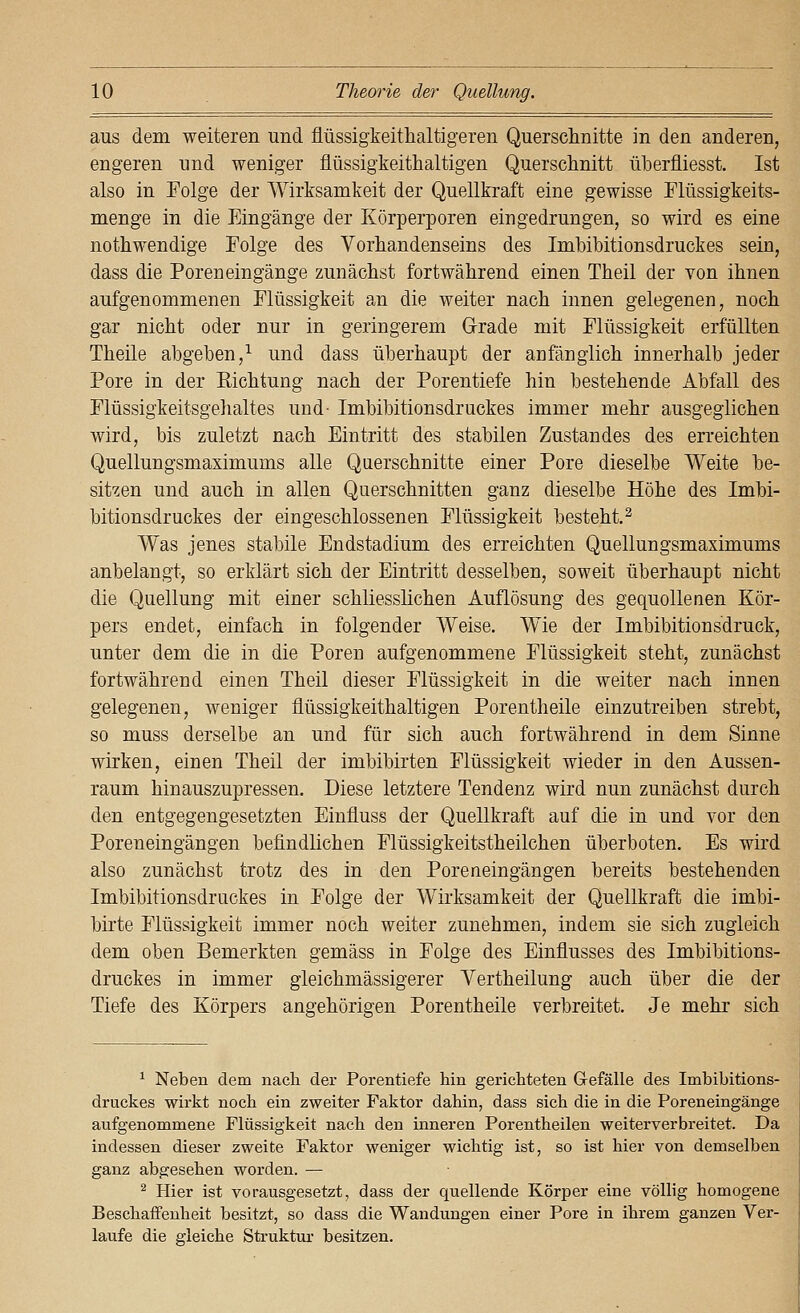 aus dem weiteren und flüssigkeitlialtigeren Quersclinitte in den anderen, engeren und weniger flüssigkeithaltigen Querschnitt überfliesst. Ist also in Folge der Wirksamkeit der Quellkraft eine gewisse Flüssigkeits- menge in die Eingänge der Körperporen eingedrungen, so wird es eine nothwendige Folge des Vorhandenseins des Imbibitionsdruckes sein, dass die Poren eingänge zunächst fortwährend einen Theil der von ihnen aufgenommenen Flüssigkeit an die weiter nach innen gelegenen, noch gar nicht oder nur in geringerem Grade mit Flüssigkeit erfüllten Theile abgeben,^ und dass überhaupt der aufängiich innerhalb jeder Pore in der Richtung nach der Porentiefe hin bestehende Abfall des Flüssigkeitsgelialtes und- Imbibitionsdruckes immer mehr ausgeglichen wird, bis zuletzt nach Eintritt des stabilen Zustandes des erreichten Quellungsmaximums alle Querschnitte einer Pore dieselbe Weite be- sitzen und auch in allen Querschnitten ganz dieselbe Höhe des Imbi- bitionsdruckes der eingeschlossenen Flüssigkeit besteht.^ Was jenes stabile Endstadium des erreichten Quellungsmaximums anbelangt, so erklärt sich der Eintritt desselben, soweit überhaupt nicht die Quellung mit einer schliesslichen Auflösung des gequollenen Kör- pers endet, einfach in folgender Weise. Wie der Imbibitionsdruck, unter dem die in die Poren aufgenommene Flüssigkeit steht, zunächst fortwährend einen Theil dieser Flüssigkeit in die weiter nach innen gelegenen, weniger flüssigkeithaltigen Porentheile einzutreiben strebt, so muss derselbe an und für sich auch fortwährend in dem Sinne wirken, einen Theil der imbibirten Flüssigkeit wieder in den Aussen- raum hinauszupressen. Diese letztere Tendenz wird nun zunächst durch den entgegengesetzten Einfluss der Quellkraft auf die in und vor den Poreneingängen befindlichen Flüssigkeitstheilchen überboten. Es wird also zunächst trotz des in den Poreneingängen bereits bestehenden Imbibitionsdruckes in Folge der Wirksamkeit der Quellkraft die imbi- birte Flüssigkeit immer noch weiter zunehmen, indem sie sich zugleich dem oben Bemerkten gemäss in Folge des Einflusses des Imbibitions- druckes in immer gleichmässigerer Yertheilung auch über die der Tiefe des Körpers angehörigen Porentheile verbreitet. Je mehr sich ^ Neben dem nach der Porentiefe hin gerichteten Gefälle des Imbibitions- druckes wirkt noch ein zweiter Faktor dahin, dass sich die in die Poreneingänge aufgenommene Flüssigkeit nach den inneren Porentheilen weiterverbreitet. Da indessen dieser zweite Faktor weniger wichtig ist, so ist hier von demselben ganz abgesehen worden. — ^ Hier ist vorausgesetzt, dass der quellende Körper eine völlig homogene Beschaffenheit besitzt, so dass die Wandungen einer Pore in ihrem ganzen Ver- laufe die gleiche Struktur besitzen.