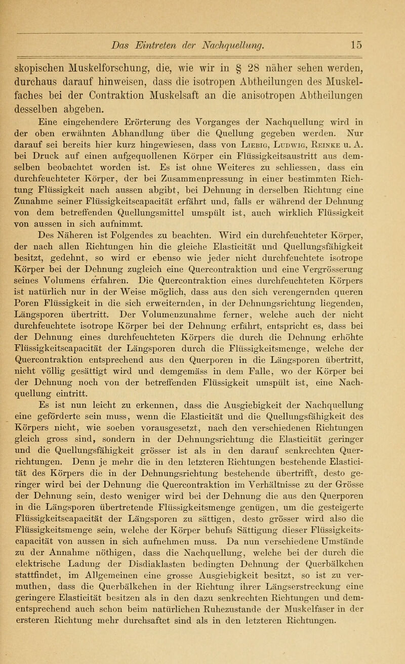 skopischen Muskelforschung, die, wie wir in § 28 näher sehen werden, durchaus darauf hinweisen, dass die isotropen Abtheilungen des Muskel- faches bei der Contraktion Muskelsaft an die anisotropen Abtheilungen desselben abgeben. Eine eingehendere Erörterung des Vorganges der Nachquellung wird in der oben erwähnten Abhandlung über die QueUung gegeben werden. Nur darauf sei bereits hier kurz hingewiesen, dass von Liebig, Ludwig, Reinke u. A. bei Druck auf einen aufgequollenen Körper ein Flüssigkeitsaustritt aus dem- selben beobachtet worden ist. Es ist ohne Weiteres zu schliessen, dass ein durchfeuchteter Körper, der bei Zusammenpressung in einer bestimmten Rich- tung Flüssigkeit nach aussen abgibt, bei Dehnung in derselben Richtung eine Zunahme seiner Flüssigkeitscapacität erfährt und, falls er während der Dehnung von dem betrelFenden Quellungsmittel umspült ist, auch wirklich Flüssigkeit von aussen in sich aufnimmt. Des Näheren ist Folgendes zu beachten. Wird ein durchfeuchteter Körper, der nach allen Richtungen hin die gleiche Elasticität und Quellungsfähigkeit besitzt, gedehnt, so wird er ebenso wie jeder nicht durchfeuchtete isotrope Körper bei der Dehnung zugleich eine Quercontraktion und eine Vergrösserung seines Volumens erfahren. Die Quercontraktion eines durchfeuchteten Körpers ist natürlich nur in der Weise möglich, dass aus den sich verengernden queren Poren Flüssigkeit in die sich erweiternden, in der Dehnungsrichtung liegenden, Längsporen übertritt. Der Volumenzunahme ferner, welche auch der nicht durchfeuchtete isotrope Körper bei der Dehnung erfährt, entspricht es, dass bei der Dehnung eines durchfeuchteten Körpers die durch die Dehnung erhöhte Flüssigkeitscapacität der Längsporen durch die Flüssigkeitsmenge, welche der Quercontraktion entsprechend aus den Querporen in die Längsporen übertritt, nicht völlig gesättigt wird und demgemäss in dem Falle, wo der Körper bei der Dehnung noch von der betreffenden Flüssigkeit umspült ist, eine Nach- quellung eintritt. Es ist nun leicht zu erkennen, dass die Ausgiebigkeit der Nachquellung eine geförderte sein muss, wenn die Elasticität und die Quellungsfähigkeit des Körpers nicht, wie soeben vorausgesetzt, nach den verschiedenen Richtungen gleich gross sind, sondern in der Dehnungsrichtung die Elasticität geringer und die Quellungsfähigkeit grösser ist als in den darauf senkrechten Quer- richtungen. Denn je mehr die in den letzteren Richtungen bestehende Elastici- tät des Körpers die in der Dehnungsrichtung bestehende übertrifft, desto ge- ringer wird bei der Dehnung die Quercontraktion im Verhältnisse zu der Grösse der Dehnung sein, desto weniger wird bei der Dehnung die aus den Querporen in die Längsporen übertretende Flüssigkeitsmenge genügen, um die gesteigerte Flüssigkeitscapacität der Längsporen zu sättigen, desto grösser wird also die Flüssigkeitsmenge sein, welche der Körper behufs Sättigung dieser Flüssigkeits- capacität von aussen in sich aufnehmen muss. Da nun verschiedene Umstände zu der Annahme nöthigen, dass die Nachquellung, welche bei der durch die elektrische Ladung der Disdiaklasten bedingten Dehnung der Querbälkchen stattfindet, im Allgemeinen eine grosse Ausgiebigkeit besitzt, so ist zu ver- muthen, dass die Querbälkchen in der Richtung ihrer Längserstreckung eine geringere Elasticität besitzen als in den dazu senkrechten Richtungen und dem- entsprechend auch schon beim natürlichen Ruhezustande der Muskelfaser in der erstereu Richtung mehr durchsaftet sind als in den letzteren Richtungen.