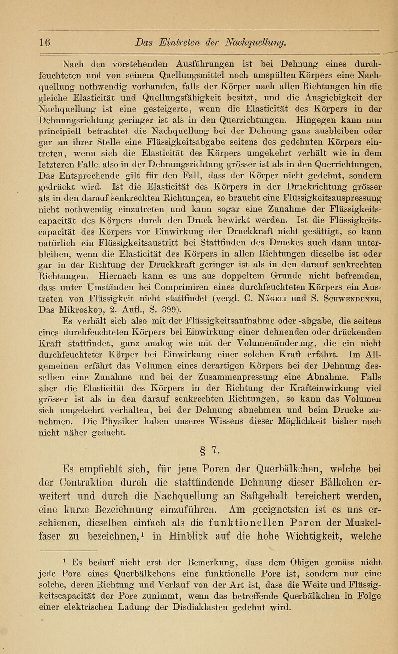 Nach den vorstehenden Ausführungen ist bei Dehnung eines durch- feuchteten und von seinem Quellungsmittel noch umspülten Körpers eine Nach- quellung nothwendig vorhanden, falls der Körper nach allen Richtungen hin die gleiche Elasticität und Quellungsfähigkeit besitzt, und die Ausgiebigkeit der Nachquellung ist eine gesteigerte, wenn die Elasticität des Körpers in der Dehnungsrichtung geringer ist als in den Querrichtungen. Hingegen kann nun principiell betrachtet die Nachquellung bei der Dehnung ganz ausbleiben oder gar an ihrer Stelle eine Flüssigkeitsabgabe seitens des gedehnten Körpers ein- treten, wenn sich die Elasticität des Körpers umgekehrt verhält wie in dem letzteren Falle, also in der Dehnungsrichtung grösser ist als in den Querrichtungen. Das Entsprechende gilt für den Fall, dass der Körper nicht gedehnt, sondern gedrückt wird. Ist die Elasticität des Körpers in der Druckrichtung grösser als in den darauf senkrechten Eichtungen, so braucht eine Flüssigkeitsauspressung nicht nothwendig einzutreten und kann sogar eine Zunahme der Flüssigkeits- capacität des Körpers durch den Druck bewirkt werden. Ist die Flüssigkeits- capacität des Körpers vor Einwirkung der Druckkraft nicht gesättigt, so kann natürlich ein Flüssigkeitsaustritt bei Stattfinden des Druckes auch dann unter- bleiben, wenn die Elasticität des Körpers in allen Eichtungen dieselbe ist oder gar in der Eichtung der Druckkraft geringer ist als in den darauf senkrechten Eichtungen. Hiernach kann es uns aus doppeltem Grunde nicht befremden, dass unter Umständen bei Comprimiren eines dui'chfeuchteten Körpers ein Aus- treten von Flüssigkeit nicht stattfindet (vergl. C. Nägeli und S. Schwendener, Das Mikroskop, 2. Aufl., S. 399). Es verhält sich also mit der Flüssigkeitsaufnahme oder -abgäbe, die seitens eines durchfeuchteten Körpers bei Einwirkung einer dehnenden oder drückenden Kraft stattfindet, ganz analog wie mit der Volumenänderung, die ein nicht durchfeuchteter Körper bei Einwirkung einer solchen Kraft erfährt. Im All- gemeinen erfährt das Volumen eines derartigen Körpers bei der Dehnung des- selben eine Zunahme und bei der Zusammenpressung eine Abnahme. Falls aber die Elasticität des Körpers in der Eichtung der Krafteinwirkung viel grösser ist als in den darauf senkrechten Richtungen, so kann das Volumen sich u.mgekehrt verhalten, bei der Dehnung abnehmen und beim Drucke zu- nehmen. Die Physiker haben unseres Wissens dieser Möglichkeit bisher noch nicht näher gedacht. Es empfiehlt sicli, für jene Poren der Querbälkchen, welche bei der Contraktion durch die stattfindende Dehnung dieser Bälkchen er- weitert und durch die Nachquellung an Saftgehalt bereichert werden, eine kurze Bezeichnung einzuführen. Am geeignetsten ist es uns er- schienen, dieselben einfach als die funktionellen Poren der Muskel- faser zu bezeichnen,! \^ Hinblick auf die hohe Wichtigkeit, welche ^ Es bedarf nicht erst der Bemerkung, dass dem Obigen gemäss nicht jede Pore eines Querbälkchens eine funktionelle Pore ist, sondern nur eine solche, deren Eichtung und Verlauf von der Art ist, dass die Weite und Flüssig- keitscapacität der Pore zunimmt, wenn das betreffende Querbälkchen in Folge einer elektrischen Ladung der Disdiaklasten gedehnt wird.