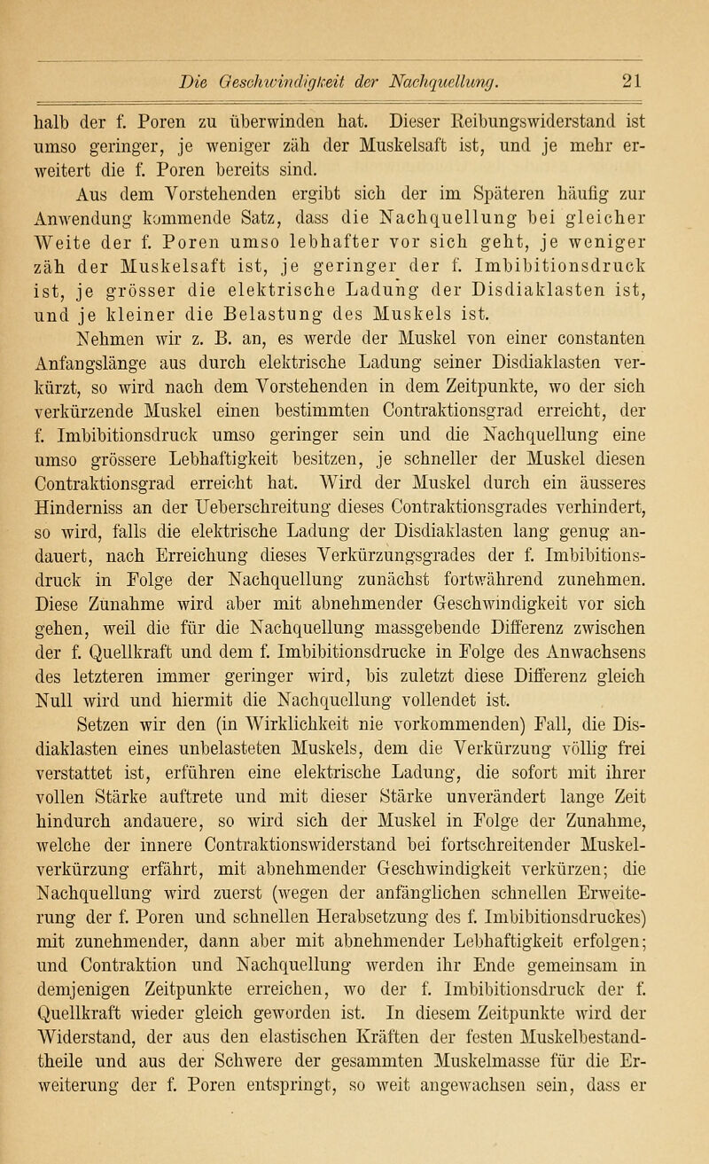 lialb der f. Poren zu überwinden hat. Dieser Reibungswiderstand ist umso geringer, je weniger zäh der Muskelsaft ist, und je mehr er- weitert die f. Poren bereits sind. Aus dem Vorstehenden ergibt sich der im Späteren häufig zur Anwendung kommende Satz, dass die Nachquellung bei gleicher Weite der f. Poren umso lebhafter vor sich geht, je weniger zäh der Muskelsaft ist, je geringer der f. Imbibitionsdruck ist, je grösser die elektrische Ladung der Disdiaklasten ist, und je kleiner die Belastung des Muskels ist. Nehmen wir z. B. an, es werde der Muskel von einer constanten Anfangslänge aus durch elektrische Ladung seiner Disdiaklasten ver- kürzt, so wird nach dem Vorstehenden in dem Zeitpunkte, wo der sich verkürzende Muskel einen bestimmten Contraktionsgrad erreicht, der f. Imbibitionsdruck umso geringer sein und die Nachquellung eine umso grössere Lebhaftigkeit besitzen, je schneller der Muskel diesen Contraktionsgrad erreicht hat. Wird der Muskel durch ein äusseres Hinderniss an der Ueberschreitung dieses Contraktionsgrades verhindert, so wird, falls die elektrische Ladung der Disdiaklasten lang genug an- dauert, nach Erreichung dieses Verkürzungsgrades der f. Imbibitions- druck in Eolge der Nachquellung zunächst fortwährend zunehmen. Diese Zunahme wird aber mit abnehmender Geschwindigkeit vor sich gehen, weil die für die Nachquellung massgebende Differenz zwischen der f. Quellkraft und dem f. Imbibitionsdrucke in Polge des Anwachsens des letzteren immer geringer wird, bis zuletzt diese Differenz gleich Null wird und hiermit die Nachquellung vollendet ist. Setzen wir den (in Wirklichkeit nie vorkommenden) Fall, die Dis- diaklasten eines unbelasteten Muskels, dem die Verkürzung völlig frei verstattet ist, erführen eine elektrische Ladung, die sofort mit ihrer vollen Stärke auftrete und mit dieser Stärke unverändert lange Zeit hindurch andauere, so wird sich der Muskel in Folge der Zunahme, welche der innere Contraktionswiderstand bei fortschreitender Muskel- verkürzung erfährt, mit abnehmender Geschwindigkeit verkürzen; die Nachquellung wird zuerst (wegen der anfänglichen schnellen Erweite- rung der f. Poren und schnellen Herabsetzung des f. Imbibitionsdruckes) mit zunehmender, dann aber mit abnehmender Lebhaftigkeit erfolgen; und Contraktion und Nachquellung werden ihr Ende gemeinsam in demjenigen Zeitpunkte erreichen, wo der f. Imbibitionsdruck der f. Quellkraft wieder gleich geworden ist. In diesem Zeitpunkte wird der Widerstand, der aus den elastischen Kräften der festen Muskelbestand- theile und aus der Schwere der gesammten Muskelmasse für die Er- weiterung der f. Poren entspringt, so weit angewachsen sein, dass er