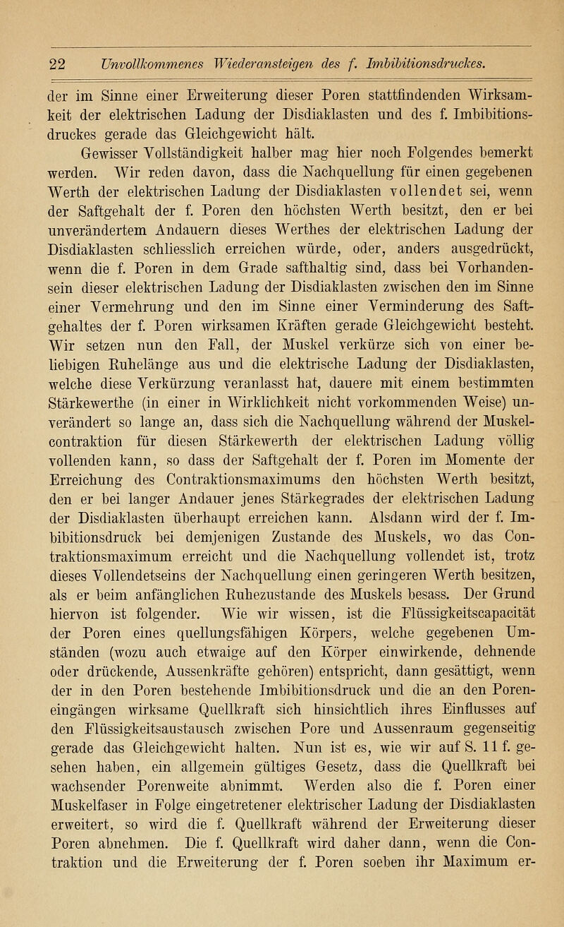 der im Sinne einer Erweiterung dieser Poren stattfindenden Wirksam- keit der elektrischen Ladung der Disdiaklasten und des f. Imbibitions- druckes gerade das Gleicbgewicbt hält. Gewisser Vollständigkeit halber mag hier noch Folgendes bemerkt werden. Wir reden davon, dass die Nachquellung für einen gegebenen Werth der elektrischen Ladung der Disdiaklasten vollendet sei, wenn der Saftgehalt der f. Poren den höchsten Werth besitzt, den er bei unverändertem Andauern dieses Werthes der elektrischen Ladung der Disdiaklasten schliesslich erreichen würde, oder, anders ausgedrückt, wenn die f. Poren in dem Grade safthaltig sind, dass bei Vorhanden- sein dieser elektrischen Ladung der Disdiaklasten zwischen den im Sinne einer Vermehrung und den im Sinne einer Verminderung des Saft- gehaltes der f. Poren wirksamen Kräften gerade Gleichgewicht besteht. Wir setzen nun den Fall, der Muskel verkürze sich von einer be- liebigen Euhelänge aus und die elektrische Ladung der Disdiaklasten, welche diese Verkürzung veranlasst hat, dauere mit einem bestimmten Stärkewerthe (in einer in Wirklichkeit nicht vorkommenden Weise) un- verändert so lange an, dass sich die Nachquellung während der Muskel- contraktion für diesen Stärkewerth der elektrischen Ladung völlig vollenden kann, so dass der Saftgehalt der f. Poren im Momente der Erreichung des Contraktionsmaximums den höchsten Werth besitzt, den er bei langer Andauer jenes Stärkegrades der elektrischen Ladung der Disdiaklasten überhaupt erreichen kann. Alsdann wird der f. Im- bibitionsdruck bei demjenigen Zustande des Muskels, wo das Con- traktionsmaximum erreicht und die Nachquellung vollendet ist, trotz dieses Vollendetseins der Nachquellung einen geringeren Werth besitzen, als er beim anfänglichen Ruhezustande des Muskels besass. Der Grund hiervon ist folgender. Wie wir wissen, ist die Flüssigkeitscapacität der Poren eines quellungsfähigen Körpers, welche gegebenen Um- ständen (wozu auch etwaige auf den Körper einwirkende, dehnende oder drückende, Aussenkräfte gehören) entspricht, dann gesättigt, wenn der in den Poren bestehende Imbibitionsdruck und die an den Poren- eingängen wirksame Quellkraft sich hinsichtlich ihres Einflusses auf den Flüssigkeitsaustausch zwischen Pore und Aussenraum gegenseitig gerade das Gleichgewicht halten. Nun ist es, wie wir auf S. 11 f. ge- sehen haben, ein allgemein gültiges Gesetz, dass die Quellkraft bei wachsender Porenweite abnimmt. Werden also die f. Poren einer Muskelfaser in Folge eingetretener elektrischer Ladung der Disdiaklasten erweitert, so wird die f. Quellkraft während der Erweiterung dieser Poren abnehmen. Die f. Quellkraft wird daher dann, wenn die Con- traktion und die Erweiterung der f. Poren soeben ihr Maximum er-