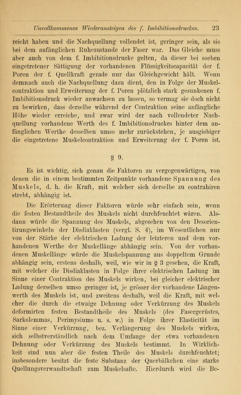 reiclit haben und die Nachquellung vollendet ist, geringer sein, als sie bei dem anfänglichen Kuhezustande der Faser war. Das Gleiche muss aber auch von dem f. Imbibitionsdrucke gelten, da dieser bei soeben eingetretener Sättigung der vorhandenen Flüssigkeitscapacität der f. Poren der f. Quellkraft gerade nur das Gleichgewicht hält. Wenn demnach auch die Nach quellung dazu dient, den in Eolge der Muskel- contraktion und Erweiterung der f. Poren plötzlich stark gesunkenen f. Imbibitionsdruck wieder anwachsen zu lassen, so vermag sie doch nicht zu bewirken, dass derselbe während der Contraktion seine anfängliche Höhe wieder erreiche, und zwar wird der nach vollendeter Nach- quellung vorhandene Werth des f. Imbibitionsdruekes hinter dem an- fänglichen Werthe desselben umso mehr zurückstehen, je ausgiebiger die eingetretene Muskelcontraktion und Erweiterung der f. Poren ist. § 9. Es ist wichtig, sich genau die Faktoren zu vergegenwärtigen, von denen die in einem bestimmten Zeitpunkte vorhandene Spannung des Muskels, d. h. die Kraft, mit welcher sich derselbe zu contrahiren strebt, abhängig ist. Die Erörterung dieser Faktoren würde sehr einfach sein, wenn die festen Bestandtheile des Muskels nicht durchfeuchtet wären. Als- dann würde die Spannung des Muskels, abgesehen von den Desorien- tirungswinkeln der Disdiaklasten (vergl. S. 4), im Wesentlichen nur von der Stärke der elektrischen Ladung der letzteren und dem vor- handenen Werthe der Muskellänge abhängig sein. Yon der vorhan- denen Muskellänge würde die Muskelspannung aus doppeltem Grunde abhängig sein, erstens deshalb, weil, wie wir in § 3 gesehen, die Kraft, mit welcher die Disdiaklasten in Folge ihrer elektrischen Ladung im Sinne einer Contraktion des Muskels wirken, bei gleicher elektrischer Ladung derselben umso geringer ist, je grösser der vorhandene Längen- werth des Muskels ist, und zweitens deshalb, weil die Kraft, mit wel- cher die durch die etwaige Dehnung oder Verkürzung des Muskels deformirten festen Bestandtheile des Muskels (des Fasergerüstes, Sarkolemmas, Perimysiums u. s. w.) in Folge ihrer Elasticität im Sinne einer Verkürzung, bez. Verlängerung des Muskels wirken, sich selbstverständlich nach dem Umfange der etwa vorhandenen Dehnung oder Verkürzung des Muskels bestimmt. In Wirklich- keit sind nun aber die festen Theile des Muskels durchfeuchtet; insbesondere besitzt die feste Substanz der Querbälkchen eine starke Quellungsverwandtschaffc zum Muskelsafte. Hierdurch wird die Be-