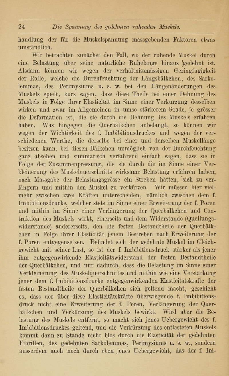 handlang der für die Muskelspannung massgebenden Faktoren etwas umständlicli. Wir betrachten zunächst den Fall, wo der ruhende Muskel durch eine Belastung über seine natürliche Euhelänge hinaus 'gedehnt ist. Alsdann können wir wegen der verhältnissmässigen Geringfügigkeit der Eolle, welche die Durchfeuchtung der Längsbälkchen, des Sarko- lemmas, des Perimysiums u. s. w. bei den Längenänderungen des Muskels spielt, kurz sagen, dass diese Theile bei einer Dehnung des Muskels in Folge ihrer Elasticität im Sinne einer Verkürzung desselben wirken und zwar im Allgemeinen in umso stärkerem Grade, je grösser die Deformation ist, die sie durch die Dehnung les Muskels erfahren haben. Was hingegen die Querbälkchen anbelangt, so können wir wegen der Wichtigkeit des f. Imbibitionsdruckes und wegen der ver- schiedenen Werthe, die derselbe bei einer und derselben Muskellänge besitzen kann, bei diesen Bälkchen unmöglich von der Durchfeuchtuug ganz absehen und summarisch verfahrend einfach sagen, dass sie in Folge der Zusammenpressung, die sie durch die im Sinne einer Yer- kleinerung des Muskelquerschnitts wirksame Belastung erfahren haben, nach Massgabe der Belastungsgrösse ein Streben hätten, 'sich zu ver- längern und mithin den Muskel zu verkürzen. Wir müssen hier viel- mehr zwischen zwei Kräften unterscheiden, nämlich zwischen dem f. Imbibitionsdrucke, welcher stets im Sinne einer Erweiterung der f. Poren und mithin im Sinne einer Verlängerung der Querbälkchen und Con- traktion des Muskels wirkt, einerseits und dem Widerstände (Quellungs- widerstande) andererseits, den die festen Bestandtheile der Querbälk- chen in Folge ihrer Elasticität jenem Bestreben nach Erweiterung der f. Poren entgegensetzen. Befindet sich der gedehnte Muskel im Gleich- gewicht mit seiner Last, so ist der f. Imbibitionsdruck stärker als jener ihm entgegenwirkende Elasticitätswiderstand der festen Bestandtheile der Querbälkchen, und nur dadurch, dass die Belastung im Sinne einer Verkleinerung des Muskelquerschnittes und mithin wie eine Verstärkung jener dem f. Imbibitionsdrucke entgegenwirkenden Elasticitätskräfte der festen Bestandtheile der Querbälkchen sich geltend macht, geschieht es, dass der über diese Elasticitätskräfte überwiegende f. Imbibitions- druck nicht eine Erweiterung der f. Poren, Verlängerung der Quer- bälkchen und Verkürzung des Muskels bewirkt. Wird aber die Be- lastung des Muskels entfernt, so macht sich jenes Uebergewicht des f. Imbibitionsdruckes geltend, und die Verkürzung des entlasteten Muskels kommt dann zu Stande nicht blos durch die Elasticität der gedehnten Fibrillen, des gedehnten Sarkolemmas, Perimysiums u. s. w., sondern ausserdem auch noch durch eben jenes Uebergewicht, das der f. Im-