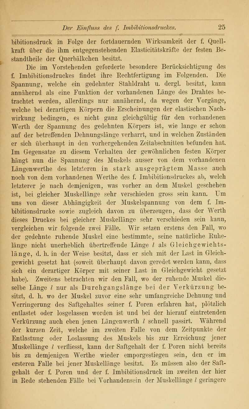 Mbitionsdruck in Folge der fortdauernden Wirksamkeit der f. Quell- kraft über die ihm entgegenstehenden Elasticitätskräfte der festen Be- standtheile der Querbälkchen besitzt. Die im Vorstehenden geforderte besondere BerücksichtigTing des f. Imbibitionsdruckes findet ihre Rechtfertigung im Folgenden. Die Spannung, welche ein gedehnter Stahldraht u. dergl. besitzt, kann annähernd als eine Funktion der vorhandenen Länge des Drahtes be- trachtet werden, allerdings nur annähernd, da wegen der Vorgänge, welche bei derartigen Körpern die Erscheinungen der elastischen Nach- wirkung bedingen, es nicht ganz gleichgültig für den vorhandenen Werth der Spannung des gedehnten Körpers ist, wie lange er schon auf der betreffenden Dehnungslänge verharrt, und in welchen Zuständen er sich überhaupt in den vorhergehenden Zeitabschnitten befunden hat. Im Gegensatze zu diesem Verhalten der gewöhnlichen festen Körper hängt nun die Spannung des Muskels ausser von dem vorhandenen Längenwerthe des letzteren in stark ausgeprägtem Masse auch noch von dem vorhandenen Werthe des f. Imbibitionsdruckes ab, welch letzterer je nach demjenigen, was vorher an dem Muskel geschehen ist, bei gleicher Muskellänge sehr verschieden gross sein kann. Um uns von dieser Abhängigkeit der Muskelspannung von dem f. Im- bibitionsdrucke sowie zugleich davon zu überzeugen, dass der Werth dieses Druckes bei gleicher Mnskellänge sehr verschieden sein kann, vergleichen wir folgende zwei Fälle. Wir setzen erstens den Fall, wo der gedehnte ruhende Muskel eine bestimmte, seine natürhche Ptuhe- länge nicht unerheblich übertreffende Länge l als Gleichgewichts- länge, d. h. in der Weise besitzt, dass er sich mit der Last in Gleich- gewicht gesetzt hat (soweit überhaupt davon geredet werden kann, dass sich ein derartiger Körper mit seiner Last in Gleichgewicht gesetzt habe). Zweitens betrachten wir den Fall, wo der ruhende Muskel die- selbe Länge / nur als Durchgangslänge bei der Verkürzung be- sitzt, d. h. wo der Muskel zuvor eine sehr umfangreiche Dehnung und Verringerung des Saftgehaltes seiner f. Poren erfahren hat, plötzlich entlastet oder losgelassen worden ist und bei der hierauf eintretenden Verkürzung auch eben jenen Längenwerth l schnell passirt. Während der kurzen Zeit, welche im zweiten Falle von dem Zeitpunkte der Entlastung oder Loslassung des Muskels bis zur Erreichung jener Muskellänge l verfliesst, kann der Saftgehalt der f. Poren nicht bereits bis zu demjenigen Werthe wieder emporgestiegen sein, den er im ersteren Falle bei jener Muskellänge besitzt. Es müssen also der Saft- gehalt der f Poren und der f. Imbibitionsdruck im zweiten der hier in Rede stehenden Fälle bei Vorhandensein der Muskellänge l geringere