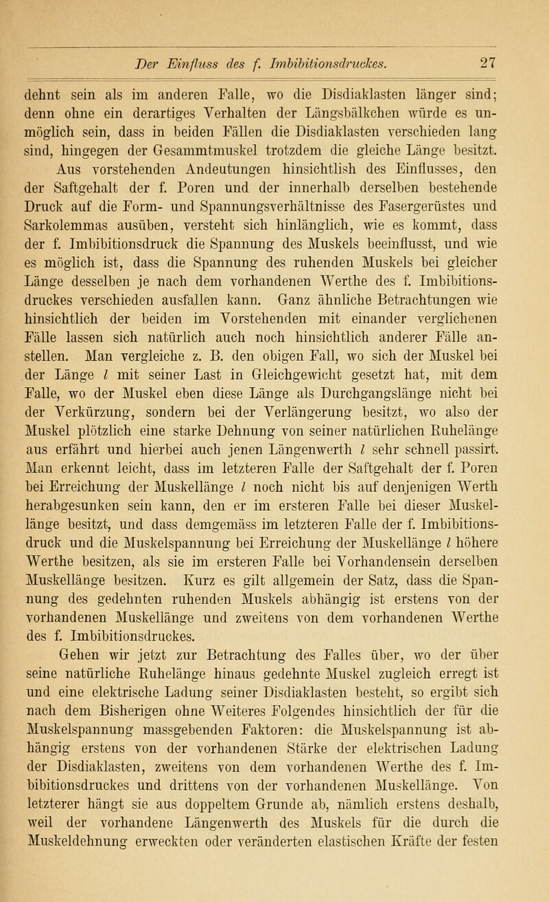dehnt sein als im anderen Falle, wo die Disdiaklasten länger sind; denn ohne ein derartiges Verhalten der Längsbälkchen würde es un- möglich sein, dass in beiden Fällen die Disdiaklasten verschieden lang sind, hingegen der Gesammtmiiskel trotzdem die gleiche Länge besitzt. Aus vorstehenden Andeutungen hinsichtlish des Einflusses, den der Saftgehalt der f. Poren und der innerhalb derselben bestehende Druck auf die Form- und Spannungsverhältnisse des Fasergerüstes und Sarkolemmas ausüben, versteht sich hinlänglich, wie es kommt, dass der f. Imbibitionsdruck die Spannung des Muskels beeinflusst, und wie es möglich ist, dass die Spannung des ruhenden Muskels bei gleicher Länge desselben je nach dem vorhandenen Y/erthe des f. Imbibitions- druckes verschieden ausfallen kann. Ganz ähnliche Betrachtungen wie hinsichtlich der beiden im Vorstehenden mit einander verglichenen Fälle lassen sich natürlich auch noch hinsichtlich anderer Fälle an- stellen. Man vergleiche z. B. den obigen Fall, wo sich der Muskel bei der Länge l mit seiner Last in Gleichgewicht gesetzt hat, mit dem Falle, wo der Muskel eben diese Länge als Durchgangslänge nicht bei der Verkürzung, sondern bei der Verlängerung besitzt, wo also der Muskel plötzlich eine starke Dehnung von seiner natürlichen Kuhelänge aus erfährt und hierbei auch jenen Längenwerth l sehr schnell passirt. Man erkennt leicht, dass im letzteren Falle der Saftgehalt der f. Poren bei Erreichung der Muskellänge l noch nicht bis auf denjenigen Werth herabgesunken sein kann, den er im ersteren Falle bei dieser Muskel- länge besitzt, und dass demgemäss im letzteren Falle der f. Imbibitions- druck und die Muskelspannung bei Erreichung der Muskellänge l höhere Werthe besitzen, als sie im ersteren Falle bei Vorhandensein derselben Muskellänge besitzen. Kurz es gilt allgemein der Satz, dass die Span- nung des gedehnten ruhenden Muskels abhängig ist erstens von der vorhandenen Muskellänge und zweitens von dem vorhandenen Werthe des f. Imbibitionsdruckes. Gehen wir jetzt zur Betrachtung des Falles über, wo der über seine natürliche Ruhelänge hinaus gedehnte Muskel zugleich erregt ist und eine elektrische Ladung seiner Disdiaklasten besteht, so ergibt sich nach dem Bisherigen ohne Weiteres Folgendes hinsichtlich der für die Muskelspannung massgebenden Faktoren: die Muskelspannung ist ab- hängig erstens von der vorhandenen Stärke der elektrischen Ladung der Disdiaklasten, zweitens von dem vorhandenen Werthe des f. Im- bibitionsdruckes und drittens von der vorhandenen Muskellänge. Von letzterer hängt sie aus doppeltem Grunde ab, nämlich erstens deshalb, weil der vorhandene Längenwerth des Muskels für die durch die Muskeldehnung erweckten oder veränderten elastischen Kräfte der festen