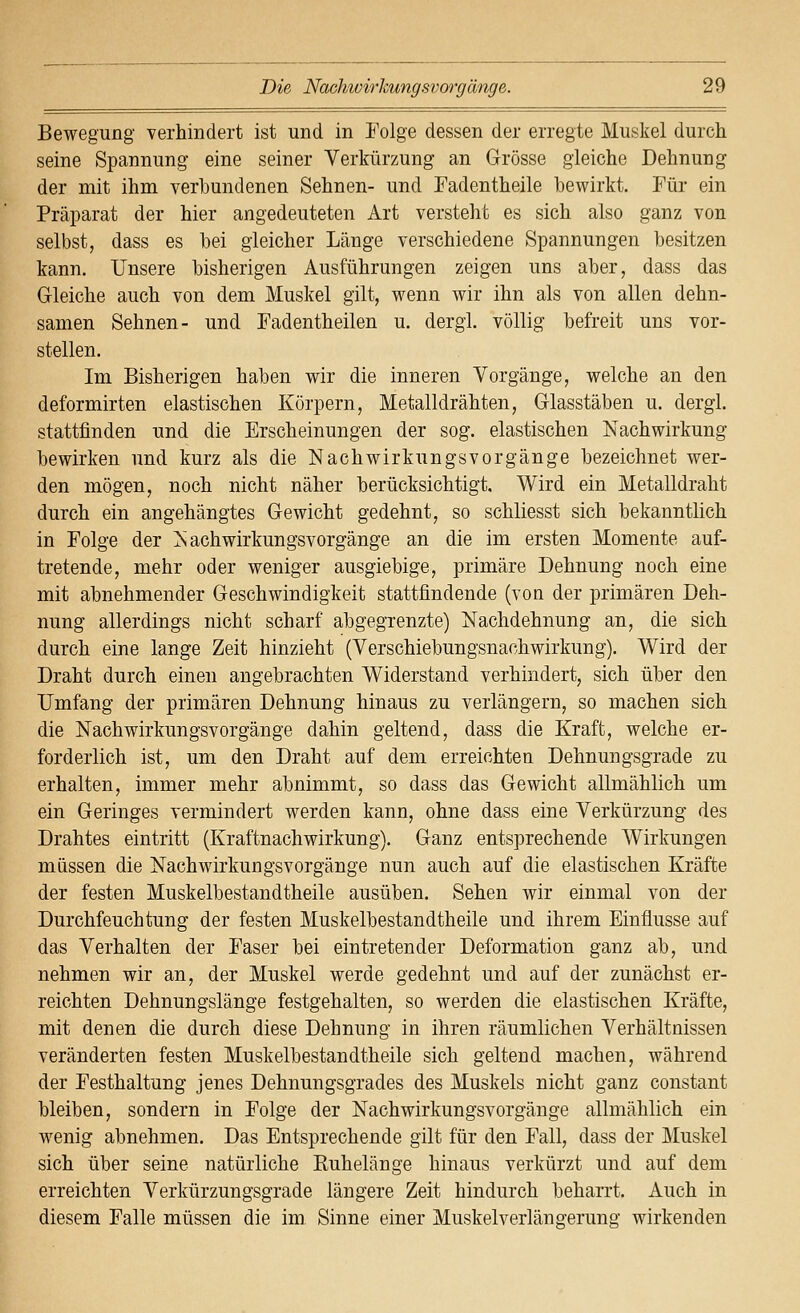 Bewegung verhindert ist und in Eolge dessen der erregte Muskel durch seine Spannung eine seiner Verkürzung an Grösse gleiche Dehnung der mit ihm verbundenen Sehnen- und Fadentheile bewirkt. Für ein Präparat der hier angedeuteten Art versteht es sich also ganz von selbst, dass es bei gleicher Länge verschiedene Spannungen besitzen kann. Unsere bisherigen Ausführungen zeigen uns aber, dass das Gleiche auch von dem Muskel gilt, wenn wir ihn als von allen dehn- samen Sehnen- und Fadentheilen u. dergl. völlig befreit uns vor- stellen. Im Bisherigen haben wir die inneren Vorgänge, welche an den deformirten elastischen Körpern, Metalldrähten, Glasstäben u. dergl. stattfinden und die Erscheinungen der sog. elastischen Nachwirkung bewirken und kurz als die Nachwirkungsvorgänge bezeichnet wer- den mögen, noch nicht näher berücksichtigt. Wird ein Metalldraht durch ein angehängtes Gewicht gedehnt, so schliesst sich bekanntlich in Folge der Nachwirkungsvorgänge an die im ersten Momente auf- tretende, mehr oder weniger ausgiebige, primäre Dehnung noch eine mit abnehmender Geschwindigkeit stattfindende (von der primären Deh- nung allerdings nicht scharf abgegrenzte) Nachdehnung an, die sich durch eine lange Zeit hinzieht (Verschiebungsnachwirkung). Wird der Draht durch einen angebrachten Widerstand verhindert, sich über den Umfang der primären Dehnung hinaus zu verlängern, so machen sich die Nach Wirkungsvorgänge dahin geltend, dass die Kraft, welche er- forderlich ist, um den Draht auf dem erreichten Dehnungsgrade zu erhalten, immer mehr abnimmt, so dass das Gewicht allmählich um ein Geringes vermindert werden kann, ohne dass eine Verkürzung des Drahtes eintritt (Kraftnachwirkung). Ganz entsprechende Wirkungen müssen die Nach Wirkungsvorgänge nun auch auf die elastischen Kräfte der festen Muskelbestandtheile ausüben. Sehen wir einmal von der Durchfeuchtung der festen Muskelbestandtheile und ihrem Einflüsse auf das Verhalten der Faser bei eintretender Deformation ganz ab, und nehmen wir an, der Muskel werde gedehnt und auf der zunächst er- reichten Dehnungslänge festgehalten, so werden die elastischen Kräfte, mit denen die durch diese Dehnung in ihren räumlichen Verhältnissen veränderten festen Muskelbestandtheile sich geltend machen, während der Festhaltung jenes Dehnungsgrades des Muskels nicht ganz constant bleiben, sondern in Folge der Nach Wirkungsvorgänge allmählich ein wenig abnehmen. Das Entsprechende gilt für den Fall, dass der Muskel sich über seine natürliche Buhelänge hinaus verkürzt und auf dem erreichten Verkürzungsgrade längere Zeit hindurch beharrt. Auch in diesem Falle müssen die im Sinne einer Muskelverlängerung wirkenden