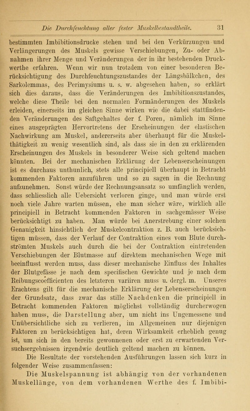 bestimmten Imbibitionsdrucke stehen und bei den Verkürzungen und Verlängerungen des Muskels gewisse Verschiebungen, Zu- oder Ab- nahmen ihrer Menge und Veränderungen der in ihr bestehenden Druck- werthe erfahren. Wenn wir nun trotzdem von einer besonderen Be- rücksichtigung des Durchfeuchtungszustandes der Längsbälkchen, des Sarkolemmas, des Perimysiums u. s. w, abgesehen haben, so erklärt sich dies daraus, dass die Veränderungen des Imbibitionszustandes, welche diese Theile )3ei den normalen Formänderungen des Muskels erleiden, einerseits im gleichen Sinne wirken wie die dabei stattfinden- den Veränderungen des Saftgehaltes der f. Poren, nämlich im Sinne eines ausgeprägten Hervortretens der Erscheinungen der elastischen Nachwirkung am Muskel, andererseits aber überhaupt für die Muskel- thätigkeit zu wenig wesentlich sind, als dass sie in den zu erklärenden Erscheinungen des Muskels in besonderer Weise sich geltend machen könnten. Bei der mechanischen Erklärung der Lebenserscheinungen ist es durchaus unthunlich, stets alle principiell überhaupt in Betracht kommenden Faktoren anzuführen und so zu sagen in die Rechnung aufzunehmen. Sonst würde der Eechnungsansatz so umfänglich werden, dass schliesslich alle Uebersicht verloren ginge, und man würde erst noch viele Jahre warten müssen, ehe man sicher wäre, wirklich alle principiell in Betracht kommenden Faktoren in sachgemässer Weise berücksichtigt zu haben. Man würde bei Anerstrebung einer solchen Genauigkeit hinsichtlich der Muskelcontraktion z. B. auch berücksich- tigen müssen, dass der Verlauf der Contraktion eines vom Blute durch- strömten Muskels auch durch die bei der Contraktion eintretenden Verschiebungen der Blutmasse auf direktem mechanischen Wege mit beeinflusst werden muss, dass dieser mechanische Einfluss des Inhaltes der Blutgefässe je nach dem specifischen Gewichte und je nach dem Eeibungscoefficienten des letzteren variiren muss u. dergl. m. Unseres Erachtens gilt für die mechanische Erklärung der Lebenserscheinungen der Grundsatz, dass zwar das stille Nachdenken die principiell in Betracht kommenden Faktoren möglichst vollständig durcherwogen haben muss, die Darstellung aber, um nicht ins üngemessene und Unübersichtliche sich zu verlieren, im Allgemeinen nur diejenigen Faktoren zu berücksichtigen hat, deren Wirksamkeit erheblich genug ist, um sich in den bereits gewonnenen oder erst zu erwartenden Ver- suchsergebnissen irgendwie deutlich geltend machen zu können. Die Resultate der vorstehenden Ausführungen lassen sich Ivurz in folgender Weise zusammenfassen: Die Muskelspannung ist abhängig von der vorhandenen Muskellänge, von dem vorhandenen Werthe des f. Imbibi-