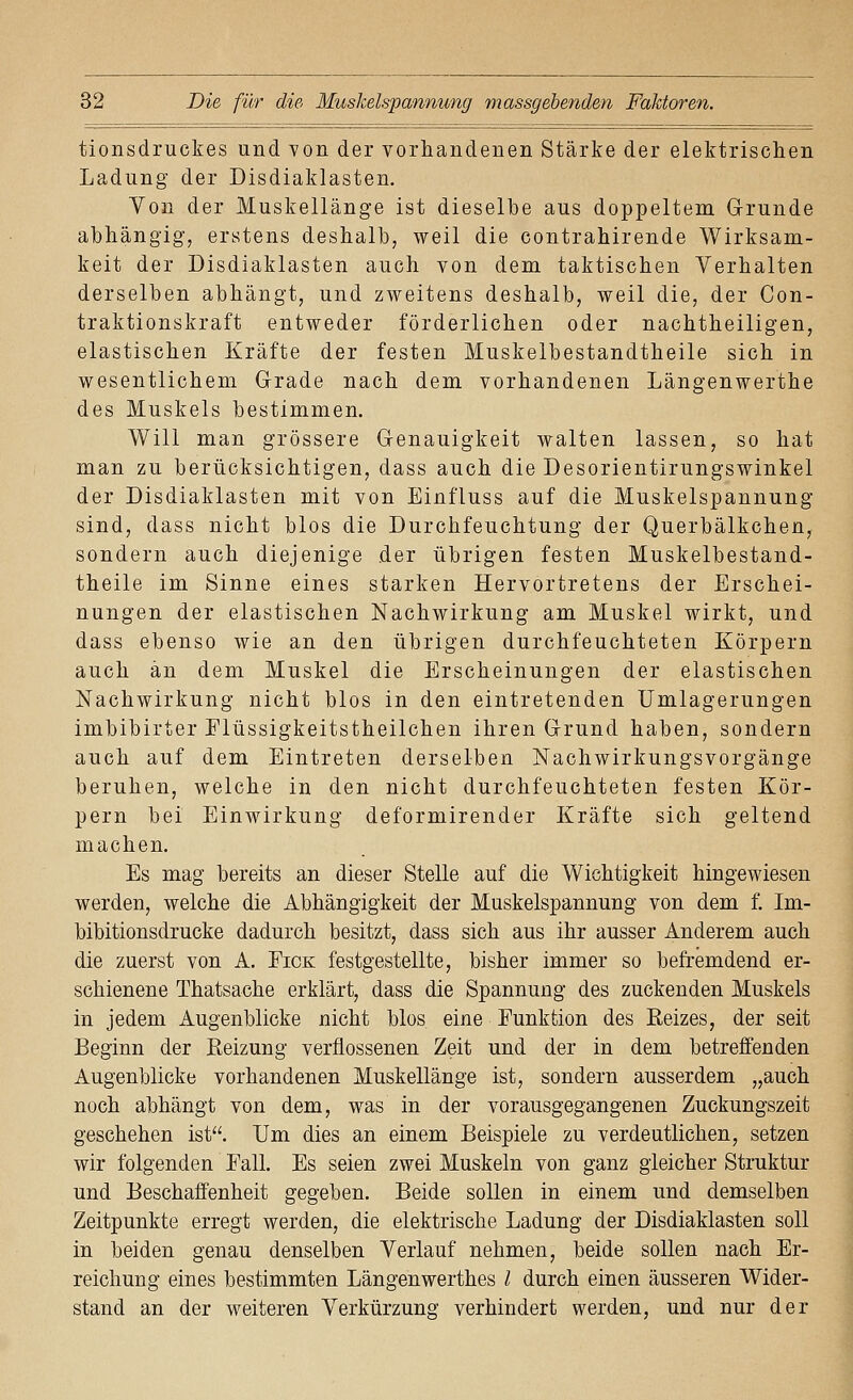 tionsdruckes und von der vorhandenen Stärke der elektrischen Ladung der Disdiaklasten. Yon der Muskellänge ist dieselbe aus doppeltem Grunde abhängig^ erstens deshalb, weil die contrahirende Wirksam- keit der Disdiaklasten auch von dem taktischen Verhalten derselben abhängt, und zweitens deshalb, weil die, der Con- traktionskraft entweder förderlichen oder nachtheiligen, elastischen Kräfte der festen Muskelbestandtheile sich in wesentlichem Grade nach dem vorhandenen Längenwerthe des Muskels bestimmen. Will man grössere Genauigkeit walten lassen, so hat man zu berücksichtigen, dass auch die Desorientirungswinkel der Disdiaklasten mit von Einfluss auf die Muskelspannung sind, dass nicht blos die Durchfeuchtung der Querbälkchen, sondern auch diejenige der übrigen festen Muskelbestand- theile im Sinne eines starken Hervortretens der Erschei- nungen der elastischen Nachwirkung am Muskel wirkt, und dass ebenso wie an den übrigen durchfeuchteten Körpern auch an dem Muskel die Erscheinungen der elastischen Nachwirkung nicht blos in den eintretenden IJmlagerungen imbibirter Elüssigkeitstheilchen ihren Grund haben, sondern auch auf dem Eintreten derselben Nachwirkungsvorgänge beruhen, welche in den nicht durchfeuchteten festen Kör- pern bei Einwirkung deformirender Kräfte sich geltend machen. Es mag bereits an dieser Stelle auf die Wichtigkeit hingewiesen werden, welche die Abhängigkeit der Muskelspannung von dem f. Im- bibitionsdrucke dadurch besitzt, dass sich aus ihr ausser Anderem auch die zuerst von A. Eick festgestellte, bisher immer so befremdend er- schienene Thatsache erklärt, dass die Spannung des zuckenden Muskels in jedem Augenblicke nicht blos eine Funktion des Eeizes, der seit Beginn der Reizung verflossenen Zeit und der in dem betreffenden Augenblicke vorhandenen Muskellänge ist, sondern ausserdem „auch noch abhängt von dem, was in der vorausgegangenen Zuckungszeit geschehen ist. Um dies an einem Beispiele zu verdeutlichen, setzen wir folgenden Eall. Es seien zwei Muskeln von ganz gleicher Struktur und Beschaffenheit gegeben. Beide sollen in einem und demselben Zeitpunkte erregt werden, die elektrische Ladung der Disdiaklasten soll in beiden genau denselben Verlauf nehmen, beide sollen nach Er- reichung eines bestimmten Längenwerthes / durch einen äusseren Wider- stand an der weiteren Verkürzung verhindert werden, und nur der