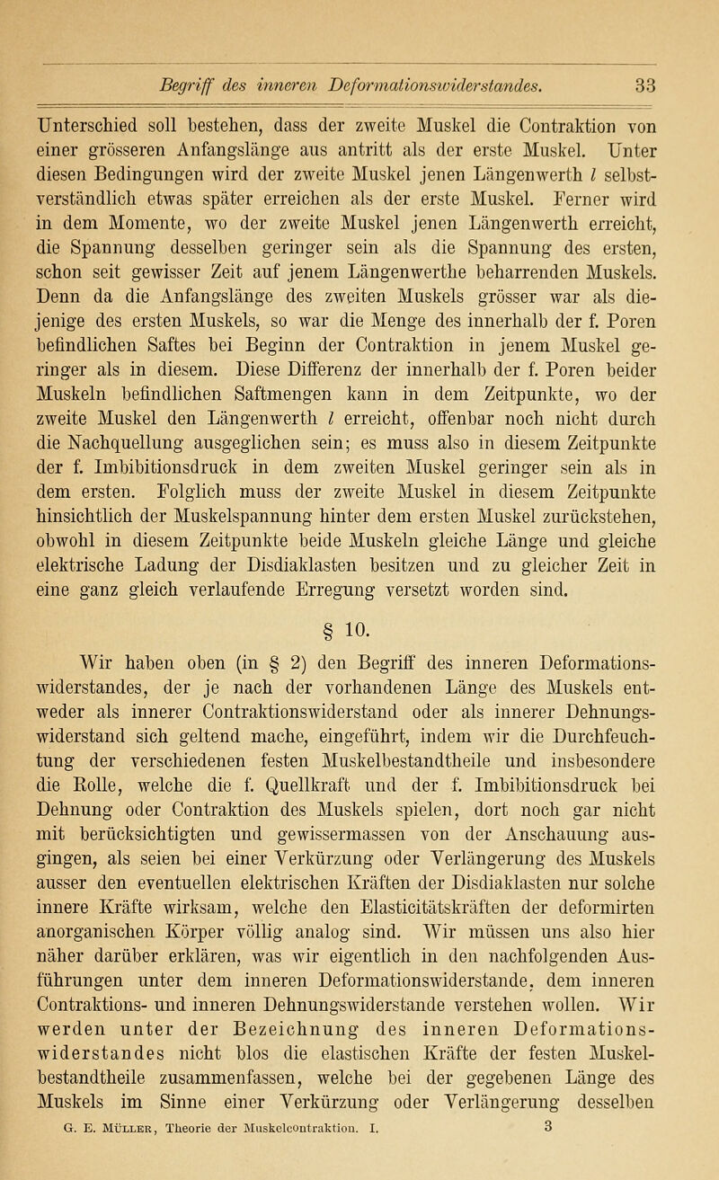 Unterschied soll bestehen, dass der zweite Muskel die Contraktion von einer grösseren Anfangslänge aus antritt als der erste Muskel. Unter diesen Bedingungen wird der zweite Muskel jenen Längenwerth l selbst- verständlich etwas später erreichen als der erste Muskel. Ferner wird in dem Momente, wo der zweite Muskel jenen Längenwerth erreicht, die Spannung desselben geringer sein als die Spannung des ersten, schon seit gewisser Zeit auf jenem Längenwerthe beharrenden Muskels. Denn da die Anfangslänge des zweiten Muskels grösser war als die- jenige des ersten Muskels, so war die Menge des innerhalb der f. Poren befindlichen Saftes bei Beginn der Contraktion in jenem Muskel ge- ringer als in diesem. Diese Differenz der innerhalb der f. Poren beider Muskeln befindlichen Saftmengen kann in dem Zeitpunkte, wo der zweite Muskel den Längenwerth l erreicht, offenbar noch nicht durch die Nachquellung ausgeglichen sein; es muss also in diesem Zeitpunkte der f. Imbibitionsdruck in dem zweiten Muskel geringer sein als in dem ersten. Folglich muss der zweite Muskel in diesem Zeitpunkte hinsichtlich der Muskelspannung hinter dem ersten Muskel zurückstehen, obwohl in diesem Zeitpunkte beide Muskeln gleiche Länge und gleiche elektrische Ladung der Disdiaklasten besitzen und zu gleicher Zeit in eine ganz gleich verlaufende Erregung versetzt worden sind. § 10. Wir haben oben (in § 2) den Begriff des inneren Deformations- widerstandes, der je nach der vorhandenen Länge des Muskels ent- weder als innerer Contraktionswiderstand oder als innerer Dehnungs- widerstand sich geltend mache, eingeführt, indem wir die Durchfeuch- tung der verschiedenen festen Muskelbestandtheile und insbesondere die Rolle, welche die f. Quellkraft und der f. Imbibitionsdruck bei Dehnung oder Contraktion des Muskels spielen, dort noch gar nicht mit berücksichtigten und gewissermassen von der Anschauung aus- gingen, als seien bei einer Verkürzung oder Verlängerung des Muskels ausser den eventuellen elektrischen Kräften der Disdiaklasten nur solche innere Kräfte wirksam, welche den Elasticitätskräften der deformirten anorganischen Körper völlig analog sind. Wir müssen uns also hier näher darüber erklären, was wir eigentlich in den nachfolgenden Aus- führungen unter dem inneren Deformationswiderstande, dem inneren Contraktions- und inneren Dehnungswiderstande verstehen wollen. Wir werden unter der Bezeichnung des inneren Deformations- widerstandes nicht blos die elastischen Kräfte der festen Muskel- bestandtheile zusammenfassen, welche bei der gegebenen Länge des Muskels im Sinne einer Verkürzung oder Verlängerung desselben G. E. MÜLLER, Theorie der Muskclcontraktiou. I. 3