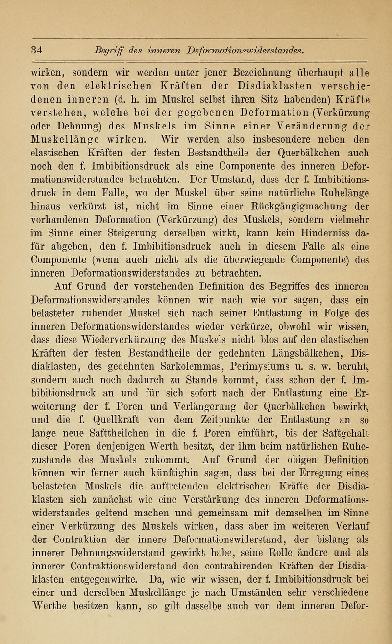 wirken, sondern wir werden unter jener Bezeichnung überhaupt alle von den elektrischen Kräften der Disdiaklasten verschie- denen inneren (d. h. im Muskel selbst ihren Sitz habenden) Kräfte verstehen, welche bei der gegebenen Deformation (Verkürzung oder Dehnung) des Muskels im Sinne einer Yeränderung der Muskellänge wirken. Wir werden also insbesondere neben den elastischen Kräften der festen Bestandtheile der Querbälkchen auch noch den f. Imbibitionsdruck als eine Componente des inneren Defor- mationswiderstandes betrachten. Der Umstand, dass der f. Imbibitions- druck in dem Falle, wo der Muskel über seine natürliche Ruhelänge hinaus verkürzt ist, nicht im Sinne einer Rückgängigmachung der vorhandenen Deformation (Verkürzung) des Muskels, sondern vielmehr im Sinne einer Steigerung derselben wirkt, kann kein Hinderniss da- für abgeben, den f. Imbibitionsdruck auch in diesem Falle als eine Componente (wenn auch nicht als die überwiegende Componente) des inneren Deformationswiderstandes zu betrachten. Auf Grund der vorstehenden Definition des Begriffes des inneren Deformationswiderstandes können wir nach wie vor sagen, dass ein belasteter ruhender Muskel sich nach seiner Entlastung in Folge des inneren Deformationswiderstandes wieder verkürze, obwohl wir wissen, dass diese Wiederverkürzung des Muskels nicht blos auf den elastischen Kräften der festen Bestandtheile der gedehnten Längsbälkchen, Dis- diaklasten, des gedehnten Sarkolemmas, Perimysiums u. s. w. beruht, sondern auch noch dadurch zu Stande kommt, dass schon der f. Im- bibitionsdruck an und für sich sofort nach der Entlastung eine Er- weiterung der f. Poren und Verlängerung der Querbälkchen bewirkt, und die f. Quellkraft von dem Zeitpunkte der Entlastung an so lange neue Safttheilchen in die f. Poren einführt, bis der Saftgehalt dieser Poren denjenigen Werth besitzt, der ihm beim natürlichen Ruhe- zustande des Muskels zukommt. Auf Grund der obigen Definition können wir ferner auch künftighin sagen, dass bei der Erregung eines belasteten Muskels die auftretenden elektrischen Kräfte der Disdia- klasten sich zunächst wie eine Verstärkung des inneren Deformations- widerstandes geltend machen und gemeinsam mit demselben im Sinne einer Verkürzung des Muskels wirken, dass aber im weiteren Verlauf der Contraktion der innere Deformationswiderstand, der bislang als innerer Dehnungswiderstand gewirkt habe, seine Rolle ändere und als innerer Contraktionswiderstand den contrahirenden Kräften der Disdia- klasten entgegenwirke. Da, wie wir wissen, der f. Imbibitionsdruck bei einer und derselben Muskellänge je nach Umständen sehr verschiedene Werthe besitzen kann, so gilt dasselbe auch von dem inneren Defor-