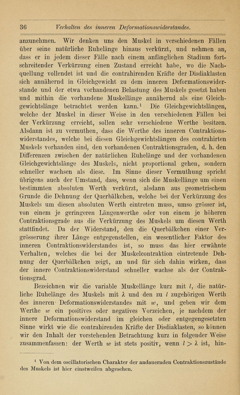 anzunelimen. Wir denken uns den Muskel in verschiedenen Fällen über seine natürliche Euhelänge hinaus verkürzt, und nehmen an, dass er in jedem dieser Fälle nach einem anfänglichen Stadium fort- schreitender Verkürzung einen Zustand erreicht habe, wo die Nach- quellung vollendet ist und die contrahirenden Kräfte der Disdiaklasten sich annähernd in Gleichgewicht zu dem inneren Deformationswider- stande und der etwa vorhandenen Belastung des Muskels gesetzt haben und mithin die vorhandene Muskellänge annähernd als eine Grleich- gewichtslänge betrachtet werden kann.^ Die Gleichgewichtslängen, welche der Muskel in dieser Weise in den verschiedenen Fällen bei der Verkürzung erreicht, sollen sehr verschiedene Werthe besitzen. Alsdann ist zu vermuthen, dass die Werthe des inneren Contraktions- widerstandes, welche bei diesen Gleichgewichtslängen des contrahirten Muskels vorhanden sind, den vorhandenen Contraktionsgraden, d. h. den Differenzen zwischen der natürlichen Ruhelänge und der vorhandenen Gleichgewichtslänge des Muskels, nicht proportional gehen, sondern schneller wachsen als diese. Im Sinne dieser Vermuthung spricht übrigens auch der Umstand, dass, wenn sich die Muskellänge um einen bestimmten absoluten Werth verkürzt, alsdann aus geometrischem Grunde die Dehnung der Querbälkchen, welche bei der Verkürzung des Muskels um diesen absoluten Werth eintreten muss, umso grösser ist, von einem je geringeren Längenwerthe oder von einem je höheren Contraktionsgrade aus die Verkürzung des Muskels um diesen Werth stattfindet. Da der Widerstand, den die Querbälkchen einer Ver- grösserung ihrer Länge entgegenstellen, ein wesentlicher Faktor des inneren Contraktionswiderstandes ist, so muss das hier erwähnte Verhalten, welches die bei der Muskelcontraktion eintretende Deh- nung der Querbälkchen zeigt, an und für sich dahin wirken, dass der innere Contraktionswiderstand schneller, wachse als der Contrak- tionsgrad. Bezeichnen wir die variable Muskellänge kurz mit l, die natür- liche Ruhelänge des Muskels mit 1 und den zu l zugehörigen Werth des inneren' Deformationswiderstandes mit w, und geben wir dem Werthe w ein positives oder negatives Vorzeichen, je nachdem der innere Deformationswiderstand im gleichen oder entgegengesetzten Sinne wirkt wie die contrahirenden Kräfte der Disdiaklasten, so können wir den Inhalt der vorstehenden Betrachtung kurz in folgender Weise zusammenfassen: der W^erth w ist stets positiv, wenn Z > A ist, hin- ^ Von dem oscillatorisclien Charakter der andauernden Conti'aktionszustände des Muskels ist hier einstweilen abgesehen.