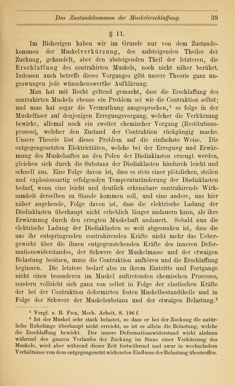 § 11. Im Bisherigen haben wir im Grunde nur von dem Zustande- kommen der Muskel Verkürzung, des aufsteigenden Theiles der Zuckung, gehandelt, aber den absteigenden Theil der letzteren, die Erschlaffung des contrahirten Muskels, noch nicht näher berührt. Indessen auch betrelBfs dieses Vorganges gibt unsere Theorie ganz un- gezwungen jede wünschenswerthe Aufklärung. Man hat mit Recht geltend gemacht, dass die Erschlaffung des contrahirten Muskels ebenso ein Problem sei wie die Contraktion selbst; und man hat sogar die Vermuthung ausgesprochen,^ es folge in der Muskelfaser auf denjenigen Erregungsvorgang, welcher die Verkürzung bewirke, allemal noch ein zweiter chemischer Vorgang (Restitutions- process), welcher den Zustand der Contraktion rückgängig mache. Unsere Theorie löst dieses Problem auf die einfachste Weise. Die entgegengesetzten Elektricitäten, welche bei der Erregung und Erwär- mung des Muskelsaftes an den Polen der Disdiaklasten erzeugt werden, gleichen sich durch die Substanz der Disdiaklasten hindurch leicht und schnell aus. Eine Folge davon ist, dass es stets einer plötzlichen, steilen und explosionsartig erfolgenden Temperaturänderung der Disdiaklasten bedarf, wenn eine leicht und deutlich erkennbare contrahirende Wirk- samkeit derselben zu Stande kommen soll, und eine andere, uns hier näher angehende, Folge davon ist, dass die elektrische Ladung der Disdiaklasten überhaupt nicht erheblich länger andauern kann, als ihre Erwärmung durch den erregten Muskelsaft andauert. Sobald nun die elektrische Ladung der Disdiaklasten so weit abgesunken ist, dass die aus ihr entspringenden contrahirenden Kräfte nicht mehr das Ueber- gewicht über die ihnen entgegenstehenden Kräfte des inneren Defor- mationswiderstandes, der Schwere der Muskelmasse und der etwaigen Belastung besitzen, muss die Contraktion aufhören und die Erschlaffung beginnen. Die letztere bedarf also zu ihrem Eintritte und Fortgange nicht eines besonderen im Muskel auftretenden chemischen Processes, sondern vollzieht sich ganz von selbst in Folge der elastischen Kräfte der bei der Contraktion deformirten festen Muskelbestandtheile und in Folge der Schwere der Muskelsubstanz und der etwaigen Belastung. ^ 1 Vergl. z. B. Fick, Mech. Arbeit, S. 196 f. ^ Ist der Muskel sehi- stark belastet, so dass er bei der Zuckung die natür- liche Ruhelänge überhaupt nicht erreicht, so ist es allein die Belastung, welche die Erschlaffung bewirkt. Der innere Deformationswiderstand wirkt alsdann während des ganzen Verlaufes der Zuckung im Sinne einer Verkürzung des Muskels, wird aber während dieser Zeit fortwährend und zwar in wechselndem Verhältnisse von dem entgegengesetzt wirkenden Einflüsse der Belastung überti'offen.