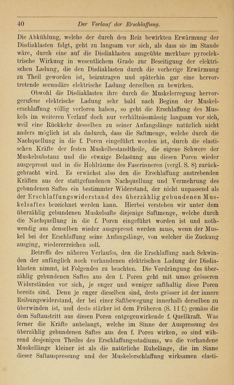 Die Abkühlung, welche der durch den Eeiz bewirkten Erwärmung der Disdiaklasten folgt, geht zu langsam vor sich, als dass sie im Stande wäre, durch eine auf die Disdiaklasten ausgeübte merkbare pyroelek- trische Wirkung in wesentlichem Grade zur Beseitigung der elektri- schen Ladung, die den Disdiaklasten durch die vorherige Erwärmung zu Theil geworden ist, beizutragen und späterhin gar eine hervor- tretende secundäre elektrische Ladung derselben zu bewirken. Obwohl die Disdiaklasten ihre durch die Muskelerregung hervor- gerufene elektrische Ladung sehr bald nach Beginn der Muskel- erschlaffung völlig verloren haben, so geht die Erschlaffung des Mus- kels im weiteren Verlauf doch nar verhältnissmässig langsam vor sich, weil eine Eückkehr desselben zu seiner Anfangslänge natürlich nicht anders möglich ist als dadurch, dass die Saftmenge, welche durch die Nachquellung in die f. Poren eingeführt worden ist, durch die elasti- schen Kräfte der festen Muskelbestandtheile, die eigene Schwere der Muskelsubstanz und die etwaige Belastung aus diesen Poren wieder ausgepresst und in die Hohlräume des Easerinneren (vergl. S. 8) zurück- gebracht wird. Es erwächst also den die Erschlaffung anstrebenden Kräften aus der stattgefundenen Nachquellung und Vermehrung des gebundenen Saftes ein bestimmter Widerstand, der nicht unpassend als der Erschlaffungswiderstand des überzählig gebundenen Mus- kelsaftes bezeichnet werden kann. Hierbei verstehen wir unter dem überzählig gebundenen Muskelsafte diejenige Saftmenge, welche durch die Nachquellung in die f. Poren eingeführt worden ist und noth- wendig aus denselben wieder ausgepresst werden muss, wenn der Mus- kel bei der Erschlaffung seine Anfangslänge, von welcher die Zuckung ausging, wiedererreichen soll. Betreffs des näheren Verlaufes, den die Erschlaffung nach Schwin- den der anfänglich noch vorhandenen elektrischen Ladung der Disdia- klasten nimmt, ist Folgendes zu beachten. Die Verdrängung des über- zählig gebundenen Saftes aus den f. Poren geht mit umso grösseren Widerständen vor sich, je enger und weniger safthaltig diese Poren bereits sind. Denn je enger dieselben sind, desto grösser ist der innere Eeibungswiderstand, der bei einer Saftbewegung innerhalb derselben zu überwinden ist, und desto stärker ist dem Früheren (S. 11 f.) gemäss die dem Saftaustritt aus diesen Poren entgegenwirkende f. Quellkraft. Was femer die Kräfte anbelangt, welche im Sinne der Auspressung des überzählig gebundenen Saftes aus den f. Poren wirken, so sind wäh- rend desjenigen Theiles des Erschlaffungsstadiums, wo die vorhandene Muskellänge kleiner ist als die natürliche ßuhelänge, die im Sinne dieser Saftauspressung und der Muskelerschlaffung wirksamen elasti-