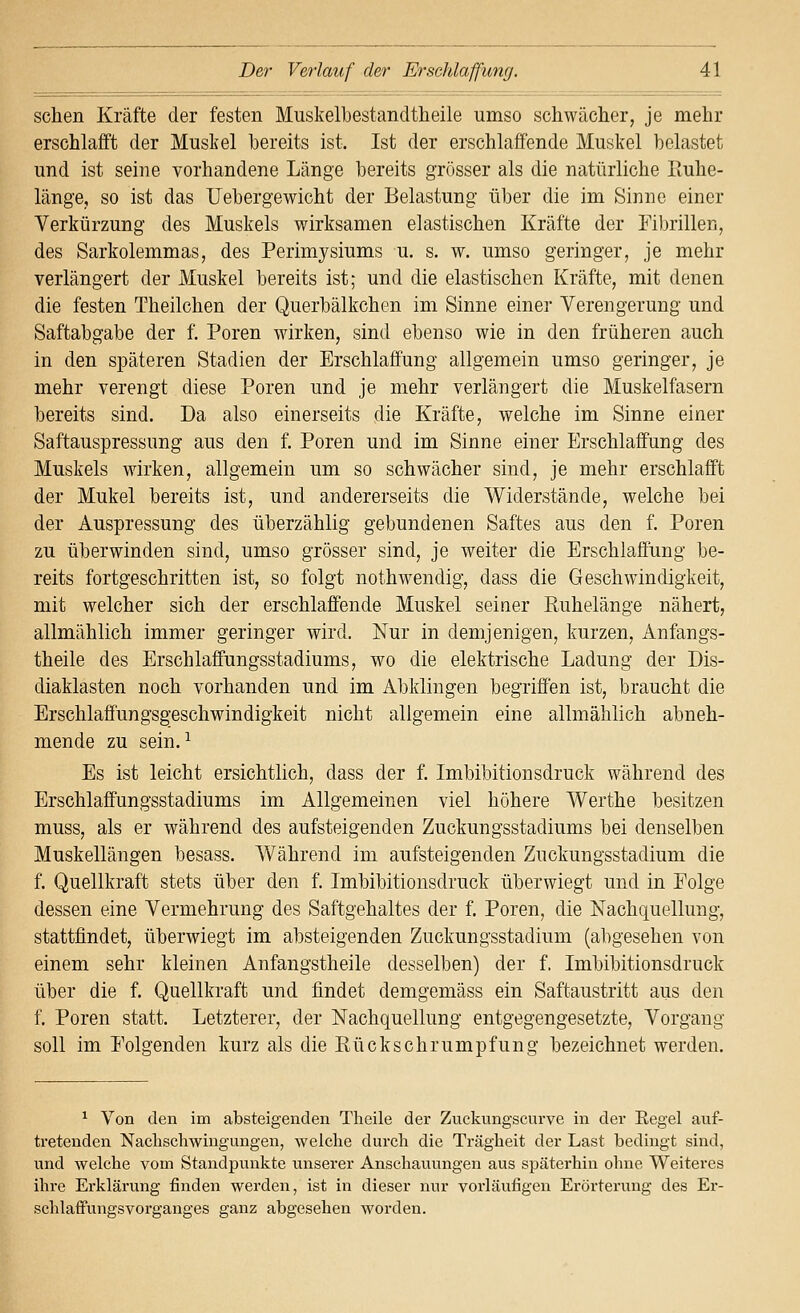 sehen Kräfte der festen Muskelbestandtheile umso schwächer, je mehr erschlafft der Muskel bereits ist. Ist der erschlaffende Muskel belastet und ist seine vorhandene Länge bereits grösser als die natürliche lluhe- länge, so ist das Uebergewicht der Belastung über die im Sinne einer Verkürzung des Muskels wirksamen elastischen Kräfte der Fibrillen, des Sarkolemmas, des Perimysiums u. s. w. umso geringer, je mehr verlängert der Muskel bereits ist; und die elastischen Kräfte, mit denen die festen Theilchen der Querbälkchen im Sinne einer Verengerung und Saftabgabe der f, Poren wirken, sind ebenso wie in den früheren auch in den späteren Stadien der Erschlaffung allgemein umso geringer, je mehr verengt diese Poren und je mehr verlängert die Muskelfasern bereits sind. Da also einerseits die Kräfte, welche im Sinne einer Saftauspressung aus den f. Poren und im Sinne einer Erschlaffung des Muskels wirken, allgemein um so schwächer sind, je mehr erschlafft der Mukel bereits ist, und andererseits die Widerstände, welche bei der Auspressung des überzählig gebundenen Saftes aus den f. Poren zu überwinden sind, umso grösser sind, je weiter die Erschlaffung be- reits fortgeschritten ist, so folgt nothwendig, dass die Geschwindigkeit, mit welcher sich der erschlaffende Muskel seiner Euhelänge nähert, allmählich immer geringer wird. Nur in demjenigen, kurzen, Anfangs- theile des Erschlaffungsstadiums, wo die elektrische Ladung der Dis- diaklasten noch vorhanden und im Abklingen begriffen ist, braucht die Erschlaffungsgeschwindigkeit nicht allgemein eine allmählich abneh- mende zu sein. ^ Es ist leicht ersichtlich, dass der f. Imbibitionsdruck während des Erschlaffungsstadiums im Allgemeinen viel höhere Werthe besitzen muss, als er während des aufsteigenden Zuckungsstadiums bei denselben Muskellängen besass. Während im aufsteigenden Zuckungsstadium die f. Quellkraft stets über den f. Imbibitionsdruck überwiegt und in Folge dessen eine Vermehrung des Saftgehaltes der f. Poren, die Nachquellung, stattfindet, überwiegt im absteigenden Zuckungsstadium (abgesehen von einem sehr kleinen Anfangstheile desselben) der f. Imbibitionsdruck über die f. Quellkraft und findet demgemäss ein Saftaustritt aus den f. Poren statt. Letzterer, der Nachquellung entgegengesetzte, Vorgang soll im Folgenden kurz als die Kückschrumpfung bezeichnet werden. ^ Von den im absteigenden Theile der Zuckungscurve in der Eegel auf- tretenden Naclischwiugungen, welche durch die Trägheit der Last bedingt sind, und welche vom Standpiinkte unserer Anschaiiungen aus späterhin ohne Weiteres ihre Erklärung finden werden, ist in dieser nur vorläufigen Erörterung des Er- schlafFungsvorganges ganz abgesehen worden.