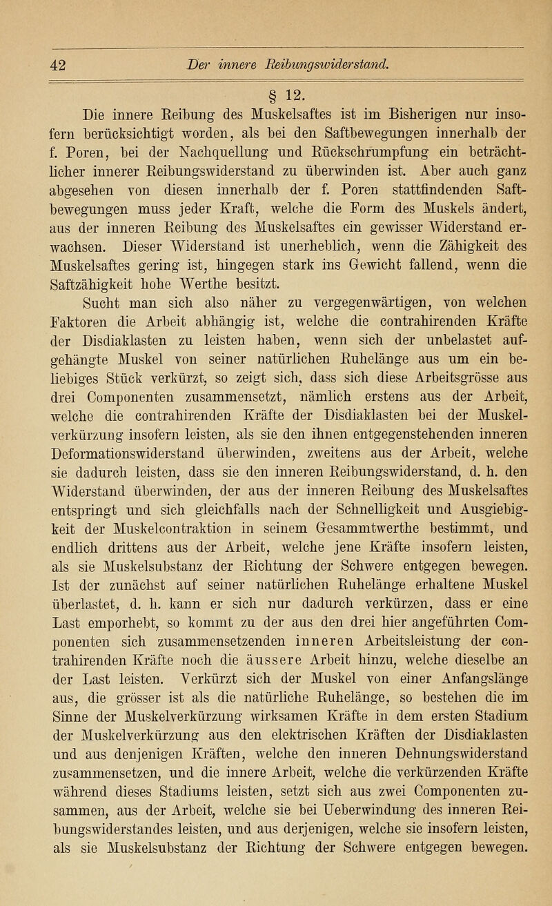§ 12. Die innere Eeibung des Muskelsaftes ist im Bisherigen nur inso- fern berücksichtigt worden, als bei den Saftbewegungen innerhalb der f. Poren, bei der Nachquellung und Rückschrumpfung ein beträcht- licher innerer Reibungswiderstand zu überwinden ist. Aber auch ganz abgesehen von diesen innerhalb der f. Poren stattfindenden Saft- bewegungen muss jeder Kraft, welche die Porm des Muskels ändert, aus der inneren Reibung des Muskelsaftes ein gewisser Widerstand er- wachsen. Dieser Widerstand ist unerheblich, wenn die Zähigkeit des Muskelsaftes gering ist, hingegen stark ins Gewicht fallend, wenn die Saftzähigkeit hohe Werthe besitzt. Sucht man sich also näher zu vergegenwärtigen, von welchen Paktoren die Arbeit abhängig ist, welche die contrahirenden Kräfte der Disdiaklasten zu leisten haben, wenn sich der unbelastet auf- gehängte Muskel von seiner natürlichen Ruhelänge aus um ein be- liebiges Stück verkürzt, so zeigt sich, dass sich diese Arbeitsgrösse aus drei Componenten zusammensetzt, nämlich erstens aus der Arbeit, welche die contrahirenden Kräfte der Disdiaklasten bei der Muskel- verkürzung insofern leisten, als sie den ihnen entgegenstehenden inneren Deformationswiderstand überwinden, zweitens aus der Arbeit, welche sie dadurch leisten, dass sie den inneren Reibungswiderstand, d. h. den Widerstand überwinden, der aus der inneren Reibung des Muskelsaftes entspringt und sich gleichfalls nach der Schnelligkeit und Ausgiebig- keit der Muskelcontraktion in seinem Gesammtwerthe bestimmt, und endlich drittens aus der Arbeit, welche jene Kräfte insofern leisten, als sie Muskelsubstanz der Richtung der Schwere entgegen bewegen. Ist der zunächst auf seiner natürlichen Ruhelänge erhaltene Muskel überlastet, d. h. kann er sich nur dadurch verkürzen, dass er eine Last emporhebt, so kommt zu der aus den drei hier angeführten Com- ponenten sich zusammensetzenden inneren Arbeitsleistung der con- trahirenden Kräfte noch die äussere Arbeit hinzu, welche dieselbe an der Last leisten. Verkürzt sich der Muskel von einer Anfangslänge aus, die grösser ist als die natürliche Ruhelänge, so bestehen die im Sinne der Muskelverkürzung wirksamen Kräfte in dem ersten Stadium der Muskelverkürzung aus den elektrischen Kräften der Disdiaklasten und aus denjenigen Kräften, welche den inneren Dehnungswiderstand zusammensetzen, und die innere Arbeit, welche die verkürzenden Kräfte während dieses Stadiums leisten, setzt sich aus zwei Componenten zu- sammen, aus der Arbeit, welche sie bei Ueberwindung des inneren Rei- bungswiderstandes leisten, und aus derjenigen, welche sie insofern leisten, als sie Muskelsubstanz der Richtung der Schwere entgegen bewegen.