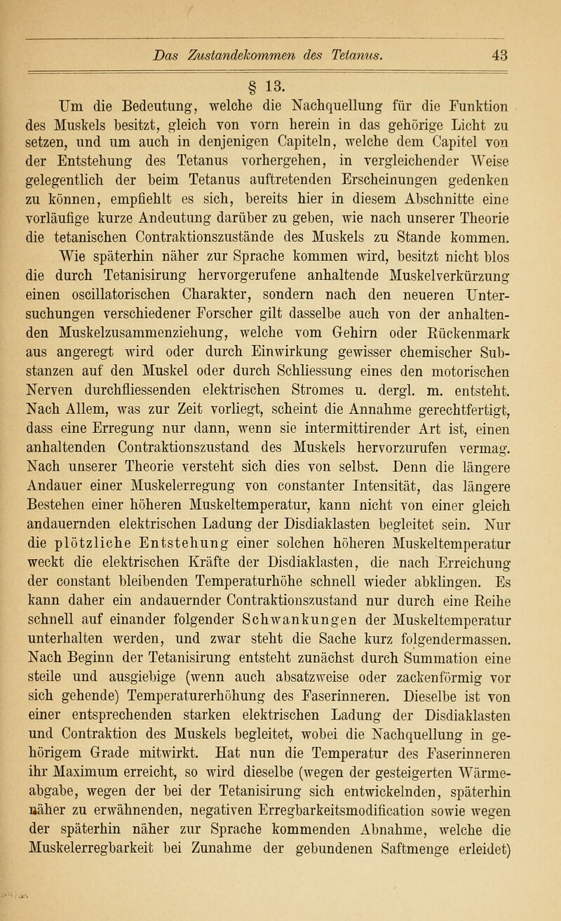 § 13. Um die Bedeutung, welche die Nachquellung für die Funktion des Muskels besitzt, gleich von vorn herein in das gehörige Licht zu setzen, und um auch in denjenigen Capiteln, welche dem Capitel von der Entstehung des Tetanus vorhergehen, in vergleichender Weise gelegentlich der beim Tetanus auftretenden Erscheinungen gedenken zu können, empfiehlt es sich, bereits hier in diesem Abschnitte eine vorläufige kurze Andeutung darüber zu geben, wie nach unserer Theorie die tetanischen Contraktionszustände des Muskels zu Stande kommen. Wie späterhin näher zur Sprache kommen wird, besitzt nicht blos die durch Tetanisirung hervorgerufene anhaltende Muskelverkürzung einen oscillatorischen Charakter, sondern nach den neueren Unter- suchungen verschiedener Forscher gilt dasselbe auch von der anhalten- den Muskelzusammenziehung, welche vom Gehirn oder Kückenmark aus angeregt wird oder durch Einwirkung gewisser chemischer Sub- stanzen auf den Muskel oder durch Schliessung eines den motorischen Nerven durchfliessenden elektrischen Stromes u. dergl. m. entsteht. Nach Allem, was zur Zeit vorliegt, scheint die Annahme gerechtfertigt, dass eine Erregung nur dann, wenn sie intermittirender Art ist, einen anhaltenden Contraktionszustand des Muskels hervorzurufen vermag. Nach unserer Theorie versteht sich dies von selbst. Denn die längere Andauer einer Muskelerregung von constanter Intensität, das längere Bestehen einer höheren Muskeltemperatur, kann nicht von einer gleich andauernden elektrischen Ladung der Disdiaklasten begleitet sein. Nur die plötzliche Entstehung einer solchen höheren Muskeltemperatur weckt die elektrischen Kräfte der Disdiaklasten, die nach Erreichung der constant bleibenden Temperaturhöhe schnell wieder abklingen. Es kann daher ein andauernder Contraktionszustand nur durch eine Keihe schnell auf einander folgender Schwankungen der Muskeltemperatur unterhalten werden, und zwar steht die Sache kurz folgendermassen. Nach Beginn der Tetanisirung entsteht zunächst durch Summation eine steile und ausgiebige (wenn auch absatzweise oder zacken förmig vor sich gehende) Temperaturerhöhung des Faserinneren. Dieselbe ist von einer entsprechenden starken elektrischen Ladung der Disdiaklasten und Contraktion des Muskels begleitet, wobei die Nachquellung in ge- hörigem Grade mitwirkt. Hat nun die Temperatur des Faserinneren ihr Maximum erreicht, so wird dieselbe (wegen der gesteigerten Wärme- abgabe, wegen der bei der Tetanisirung sich entwickelnden, späterhin aäher zu erwähnenden, negativen Erregbarkeitsmodification sowie wegen der späterhin näher zur Sprache kommenden Abnahme, welche die Muskelerregbarkeit bei Zunahme der gebundenen Saftmenge erleidet)