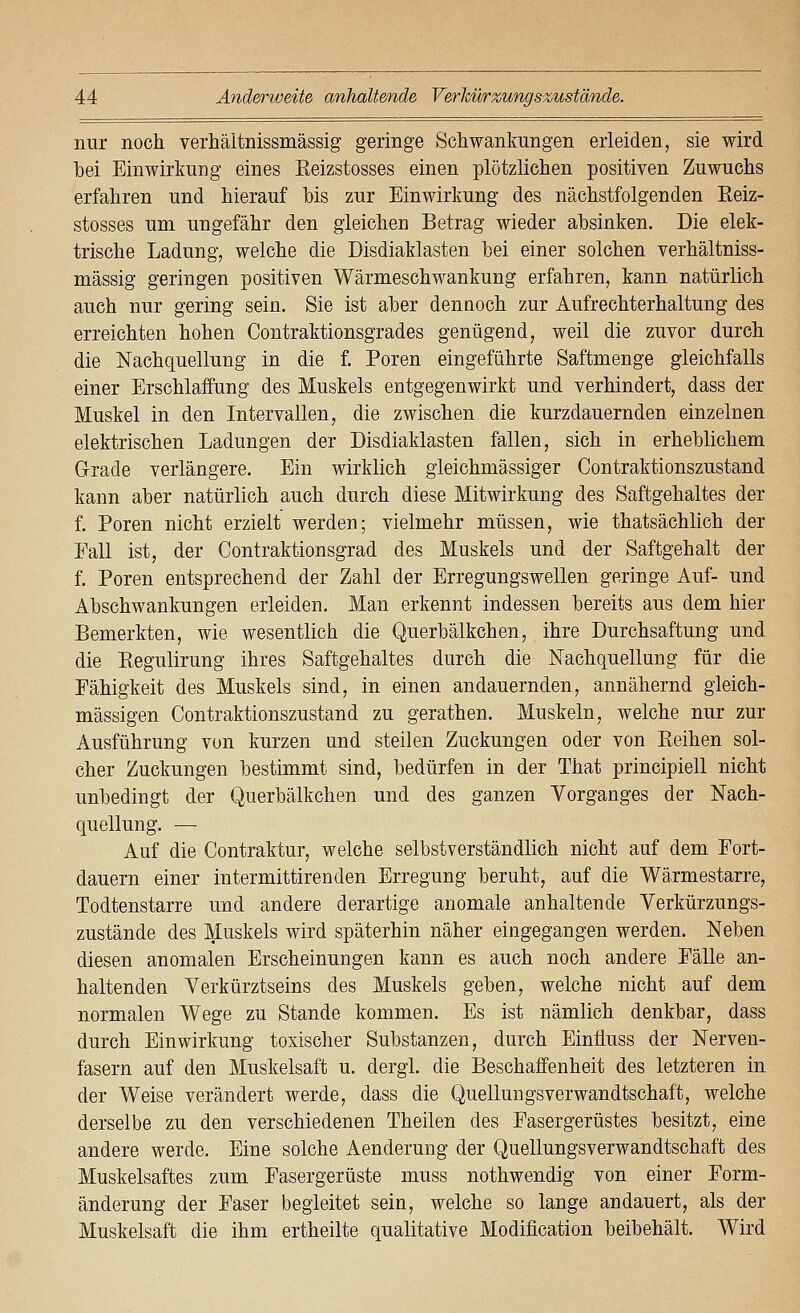 nur noch verhältnissmässig geringe Schwankungen erleiden, sie wird hei Einwirkung eines Eeizstosses einen plötzlichen positiven Zuwuchs erfahren und hierauf bis zur Einwirkung des nächstfolgenden Eeiz- stosses um ungefähr den gleichen Betrag wieder absinken. Die elek- trische Ladung, welche die Disdiaklasten bei einer solchen verhältniss- mässig geringen positiven Wärmeschwankung erfahren, kann natürlich auch nur gering sein. Sie ist aber dennoch zur Aufrechterhaltung des erreichten hohen Contraktionsgrades genügend, weil die zuvor durch die Nachquellung in die f. Poren eingeführte Saftmenge gleichfalls einer Erschlaffung des Muskels entgegenwirkt und verhindert, dass der Muskel in den Intervallen, die zwischen die kurzdauernden einzelnen elektrischen Ladungen der Disdiaklasten fallen, sich in erheblichem G-rade verlängere. Ein wirklich gleichmässiger Contraktionszustand kann aber natürlich auch durch diese Mitwirkung des Saftgehaltes der f. Poren nicht erzielt werden; vielmehr müssen, wie thatsächlich der Fall ist, der Contraktionsgrad des Muskels und der Saftgehalt der f. Poren entsprechend der Zahl der Erregungswellen geringe Auf- und AbSchwankungen erleiden. Man erkennt indessen bereits aus dem hier Bemerkten, wie wesentlich die Querbälkchen, ihre Durchsaftung und die Kegulirung ihres Saftgehaltes durch die Nachquellung für die Fähigkeit des Muskels sind, in einen andauernden, annähernd gleich- massigen Contraktionszustand zu gerathen. Muskeln, welche nur zur Ausführung von kurzen und steilen Zuckungen oder von Eeihen sol- cher Zuckungen bestimmt sind, bedürfen in der That principiell nicht unbedingt der Querbälkchen und des ganzen Vorganges der Nach- quellung. — Auf die Contraktur, welche selbstverständlich nicht auf dem Fort- dauern einer intermittirenden Erregung beruht, auf die Wärmestarre, Todtenstarre und andere derartige anomale anhaltende Verkürzungs- zustände des Muskels wird späterhin näher eingegangen werden. Neben diesen anomalen Erscheinungen kann es auch noch andere Fälle an- haltenden Verkürztseins des Muskels geben, welche nicht auf dem normalen Wege zu Stande kommen. Es ist nämlich denkbar, dass durch Einwirkung toxischer Substanzen, durch Einfluss der Nerven- fasern auf den Muskelsaft u. dergi. die Beschaffenheit des letzteren in der Weise verändert werde, dass die Quellungsverwandtschaft, welche derselbe zu den verschiedenen Theilen des Fasergerüstes besitzt, eine andere werde. Eine solche Aenderung der Quellungsverwandtschaft des Muskelsaftes zum Fasergerüste muss nothwendig von einer Form- änderung der Faser begleitet sein, welche so lange andauert, als der Muskelsaft die ihm ertheilte qualitative Modification beibehält. Wird