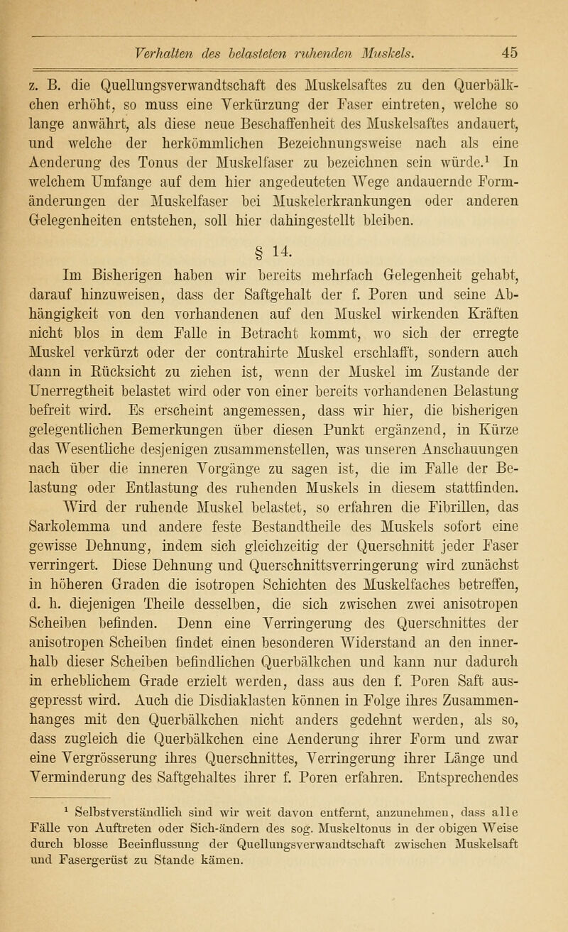 z. B. die Quellungsverwandtschaft des Muskelsaftes zu den Querbälk- chen erhöht, so muss eine Verkürzung der Faser eintreten, welche so lange anwährt, als diese neue Beschaffenheit des Muskelsaftes andauert, und welche der herkömmlichen Bezeichnungsweise nach als eine Aendcrung des Tonus der Muskelfaser zu bezeichnen sein würde.^ In welchem Umfange auf dem hier angedeuteten Wege andauernde Form- änderungen der Muskelfaser bei Muskelerkrankungen oder anderen Gelegenheiten entstehen, soll hier dahingestellt bleiben. § 14. Im Bisherigen haben wir bereits mehrfach Gelegenheit gehabt, darauf hinzuweisen, dass der Saftgehalt der f. Poren und seine Ab- hängigkeit von den vorhandenen auf den Muskel wirkenden Kräften nicht blos in dem Falle in Betracht kommt, wo sich der erregte Muskel verkürzt oder der contrahirte Muskel erschlafft, sondern auch dann in Eücksicht zu ziehen ist, wenn der Muskel im Zustande der Unerregtheit belastet wird oder von einer bereits vorhandenen Belastung befreit wird. Es erscheint angemessen, dass wir hier, die bisherigen gelegentlichen Bemerkungen über diesen Punkt ergänzend, in Kürze das Wesentliche desjenigen zusammenstellen, was unseren Anschauungen nach über die inneren Vorgänge zu sagen ist, die im Falle der Be- lastung oder Entlastung des ruhenden Muskels in diesem stattfinden. Wii'd der ruhende Muskel belastet, so erfahren die Fibrillen, das Sarkolemma und andere feste Bestandtheile des Muskels sofort eine gewisse Dehnung, indem sich gleichzeitig der Querschnitt jeder Faser verringert. Diese Dehnung und Querschnittsverringerung wird zunächst in höheren Graden die isotropen Schichten des Muskelfaches betreffen, d. h. diejenigen Theile desselben, die sich zwischen zwei anisotropen Scheiben befinden. Denn eine Verringerung des Querschnittes der anisotropen Scheiben findet einen besonderen Widerstand an den inner- halb dieser Scheiben befindlichen Querbälkchen und kann nur dadurch in erheblichem Grade erzielt werden, dass aus den f. Poren Saft aus- gepresst wird. Auch die Disdiaklasten können in Folge ihres Zusammen- hanges mit den Querbälkchen nicht anders gedehnt werden, als so, dass zugleich die Querbälkchen eine Aenderung ihrer Form und zwar eine Vergrösserung ihres Querschnittes, Verringerung ihrer Länge und Verminderung des Saftgehaltes ihrer f. Poren erfahren. Entsprechendes ^ Selbstverständlicli sind wii- weit davon entfernt, anzunehmen, dass alle Fälle von Auftreten oder Sich-ändern des sog. Muskeltonus in der obigen Weise durch blosse Beeinflussung der Quellungsverwandtschaft zwischen Muskelsaft und Fasergerüst zu Stande kämen.