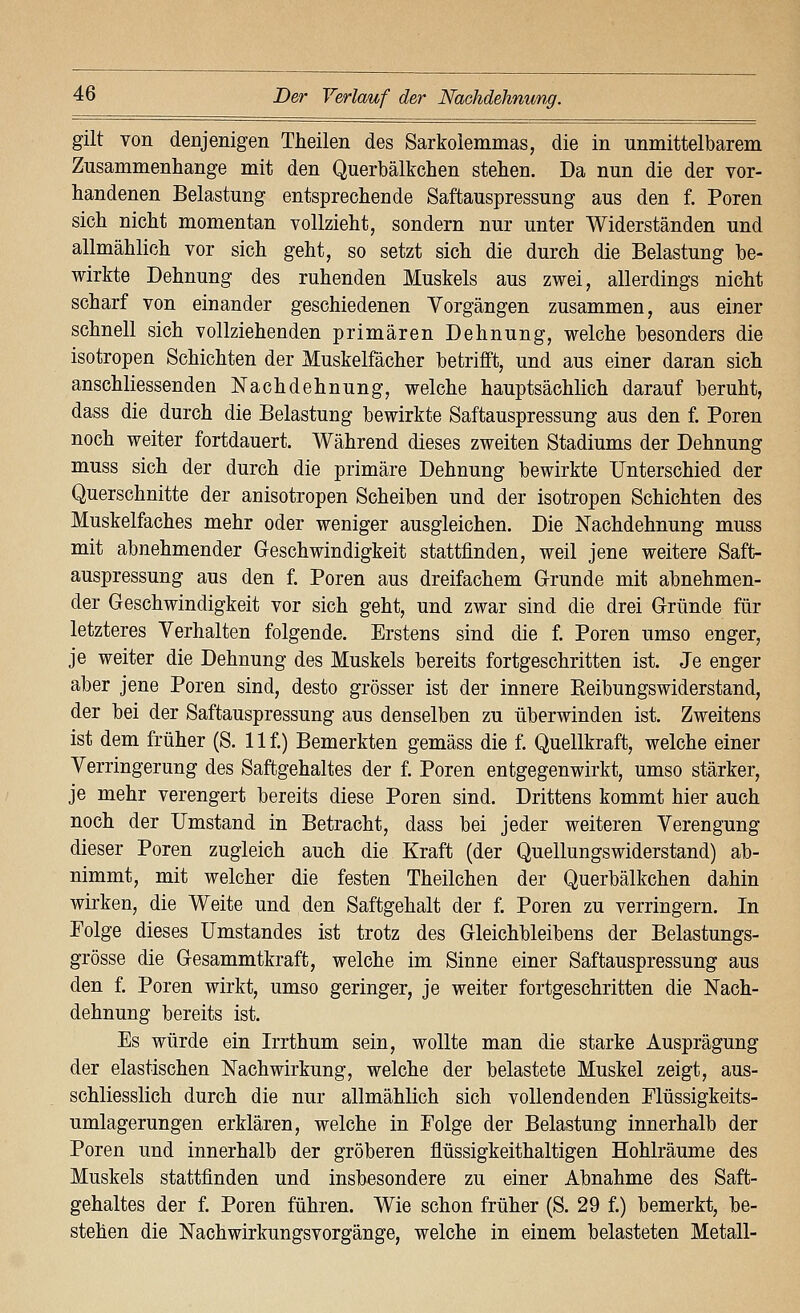 gilt von denjenigen Theilen des Sarkolemmas, die in unmittelbarem Zusammenhange mit den Querbälkchen stehen. Da nun die der vor- handenen Belastung entsprechende Saftauspressung aus den f. Poren sich nicht momentan vollzieht, sondern nur unter Widerständen und allmählich vor sich geht, so setzt sich die durch die Belastung be- wirkte Dehnung des ruhenden Muskels aus zwei, allerdings nicht scharf von einander geschiedenen Vorgängen zusammen, aus einer schnell sich vollziehenden primären Dehnung, welche besonders die isotropen Schichten der Muskelfächer betrifft, und aus einer daran sich anschliessenden Nachdehnung, welche hauptsächlich darauf beruht, dass die durch die Belastung bewirkte Saftauspressung aus den f. Poren noch weiter fortdauert. Während dieses zweiten Stadiums der Dehnung muss sich der durch die primäre Dehnung bewirkte Unterschied der Querschnitte der anisotropen Scheiben und der isotropen Schichten des Muskelfaches mehr oder weniger ausgleichen. Die ISTachdehnung muss mit abnehmender Geschwindigkeit stattfinden, weil jene weitere Saft- auspressung aus den f. Poren aus dreifachem Grunde mit abnehmen- der Geschwindigkeit vor sich geht, und zwar sind die drei Gründe für letzteres Verhalten folgende. Erstens sind die f. Poren umso enger, je weiter die Dehnung des Muskels bereits fortgeschritten ist. Je enger aber jene Poren sind, desto grösser ist der innere ßeibungswiderstand, der bei der Saftauspressung aus denselben zu überwinden ist. Zweitens ist dem früher (S. 11 f.) Bemerkten gemäss die f. Quellkraft, welche einer Verringerung des Saftgehaltes der f. Poren entgegenwirkt, umso stärker, je mehr verengert bereits diese Poren sind. Drittens kommt hier auch noch der Umstand in Betracht, dass bei jeder weiteren Verengung dieser Poren zugleich auch die Kraft (der Quellungswiderstand) ab- nimmt, mit welcher die festen Theilchen der Querbälkchen dahin wirken, die Weite und den Saftgehalt der f. Poren zu verringern. In Folge dieses Umstandes ist trotz des Gleichbleibens der Belastungs- grösse die Gesammtkraft, welche im Sinne einer Saftauspressung aus den f. Poren wirkt, umso geringer, je weiter fortgeschritten die Nach- dehnung bereits ist. Es würde ein Irrthum sein, wollte man die starke Ausprägung der elastischen Nachwirkung, welche der belastete Muskel zeigt, aus- schliesslich durch die nur allmählich sich vollendenden Elüssigkeits- umlagerungen erklären, welche in Folge der Belastung innerhalb der Poren und innerhalb der gröberen flüssigkeithaltigen Hohlräume des Muskels stattfinden und insbesondere zu einer Abnahme des Saft- gehaltes der f. Poren führen. Wie schon früher (S. 29 f.) bemerkt, be- stehen die Nachwirkungsvorgänge, welche in einem belasteten Metall-
