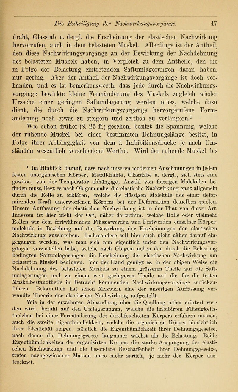 draht, Glasstal) u, dergl. die Erscheinung der elastischen Nachwirkung hervorrufen, auch in dem belasteten Muskel. Allerdings ist der Antheil, den diese ISTachwirkungsvorgänge an der Bewirkung der Nachdehnung des belasteten Muskels haben, in Vergleich zu dem Antheile, den die in Folge der Belastung eintretenden Saftumlagerungen daran haben, nur gering. Aber der Antheil der Nach Wirkungsvorgänge ist doch vor- handen, und es ist bemerkenswerth, dass jede durch die Nachwirkungs- vorgänge bewirkte kleine Formänderung des Muskels zugleich wieder Ursache einer geringen Saftumlagerung werden muss, welche dazu dient, die durch die Nach Wirkungsvorgänge hervorgerufene Form- änderung noch etwas zu steigern und zeitlich zu verlängern,^ Wie schon früher (S. 25 ff.) gesehen, besitzt die Spannung, welche der ruhende Muskel bei einer bestimmten Dehnungslänge besitzt, in Folge ihrer Abhängigkeit von dem f. Imbibitionsdrucke je nach Um- ständen wesentlich verschiedene Werthe. Wird der ruhende Muskel bis ^ Im Hinblick darauf, dass nach unseren modernen Anschauungen in jedem festen unorganischen Körper, Metalldrahte, Glasstabe u. dergl., sich stets eine gewisse, von der Temperatur abhängige, Anzahl von flüssigen Molekülen be- finden muss, liegt es nach Obigem nahe, die elastische Nachwirkung ganz allgemein durch die Eolle zu erklären, welche die flüssigen Moleküle des einer defor- mirenden Kraft unterworfenen Körpers bei der Deformation desselben spielen. Unsere Auffassung der elastischen Nachwirkung ist in der That von dieser Art. Indessen ist hier nicht der Ort, näher darzuthun, welche Eolle oder vielmehr Rollen wir dem fortwährenden Flüssigwerden und Festwerden einzelner Körper- moleküle in Beziehung auf die Bewirkung der Erscheinungen der elastischen Nachwirkung zuschreiben. Insbesondere soll hier auch nicht näher darauf ein- gegangen werden, was man sich nun eigentlich unter den Nachwirkungsvor- gängen vorzustellen habe, welche nach Obigem neben den durch die Belastung bedingten Saftumlagerungen die Erscheinung der elastischen Nachwirkung am belasteten Muskel bedingen. Vor der Hand genügt es, in der obigen Weise die Nachdehnung des belasteten Muskels zu einem grösseren Theile auf die Saft- umlagerungen und zu einem weit geringeren Theile auf die für die festen Muskelbestandtheile in Betracht kommenden Nachwirkungsvorgänge zui-ückzu- führen. Bekanntlich hat schon Maxwell eine der unserigen Auffassung ver- wandte Theorie der elastischen Nachwirkung aufgestellt. Wie in der erwähnten Abhandlung über die Quelluug näher erörtert wer- den wird, beruht auf den Umlagerungen, welche die imbibirten Flüssigkeits- theichen bei einer Formänderung des durchfeuchteten Körpers erfahren müssen, auch die zweite Eigenthümlichkeit, welche die organisirten Körper hinsichtlich ihrer Elasticität zeigen, nämlich die Eigenthümlichkeit ihrer Dehnungsgesetze, nach denen die Dehnungsgrösse langsamer wächst als die Belastung. Beide Eigenthümlichkeiten der organisirten Körper, die starke Ausprägung der elasti- schen Nachwirkung und die besondere Beschaffenheit ihrer Dehnungsgesetze, treten nachgewiesener Massen umso mehr zurück, je mehr der Körper aus- trocknet.