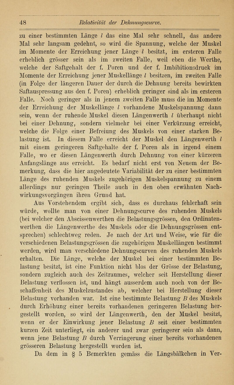 zu einer bestimmten Länge l das eine Mal sehr sclinell, das andere Mal sehr langsam gedehnt, so wird die Spannung, welche der Muskel im Momente der Erreichung jener Länge l besitzt, im ersteren Falle erheblich grösser sein als im zweiten Falle, weil eben die Werthe, welche der Saftgehalt der f. Poren und der f. Imbibitionsdruck im Momente der Erreichung jener Muskellänge l besitzen, im zweiten Falle (in Folge der längeren Dauer der durch die Dehnung bereits bewirkten Saftauspressung aus den f. Poren) erheblich geringer sind als im ersteren Falle. Noch geringer als in jenem zweiten Falle muss die im Momente der Erreichung der Muskellänge l vorhandene Muskelspannung dann sein, wenn der ruhende Muskel diesen Längenwerth l überhaupt nicht bei einer Dehnung, sondern vielmehr bei einer Verkürzung erreicht, welche die Folge einer Befreiung des Muskels von einer starken Be- lastung ist. In diesem Falle erreicht der Muskel den Längenwerth l mit einem geringeren Saftgehalte der f. Poren als in irgend einem Falle, wo er diesen Längenwerth durch Dehnung von einer kürzeren Anfangslänge aus erreicht. Es bedarf nicht erst von Neuem der Be- merkung, dass die hier angedeutete Variabilität der zu einer bestimmten Länge des ruhenden Muskels zugehörigen Muskelspannung zu einem allerdings nur geringen Theile auch in den oben erwähnten Nach- wirkungsvorgängen ihren Grund hat. Aus Vorstehendem ergibt sich, dass es durchaus fehlerhaft sein würde, wollte man von einer Dehnungscurve des ruhenden Muskels (bei welcher den Abscissenwerthen die Belastungsgrössen, den Ordinaten- werthen die Längenwerthe des Muskels oder die Dehnungsgrössen ent- sprechen) schlechtweg reden. Je nach der Art und Weise, wie für die verschiedenen Belastungsgrössen die zugehörigen Muskellängen bestimmt werden, wird man verschiedene Dehnungscurven des ruhenden Muskels erhalten. Die Länge, welche der Muskel bei einer bestimmten Be- lastung besitzt, ist eine Funktion nicht blos der Grösse der Belastung, sondern zugleich auch des Zeitraumes, welcher seit Herstellung dieser Belastung verflossen ist, und hängt ausserdem auch noch von der Be- schaffenheit des Muskelzustandes ab, welcher bei Herstellung dieser Belastung vorhanden war. Ist eine bestimmte Belastung B des Muskels durch Erhöhung einer bereits vorhandenen geringeren Belastung her- gestellt worden, so wird der Längenwerth, den der Muskel besitzt, wenn er der Einwirkung jener Belastung B seit einer bestimmten kurzen Zeit unterliegt, ein anderer und zwar geringerer sein als dann, wenn jene Belastung B durch Verringerung einer bereits vorhandenen grösseren Belastung hergestellt worden ist. Da dem in § 5 Bemerkten gemäss die Längsbälkchen in Ver-