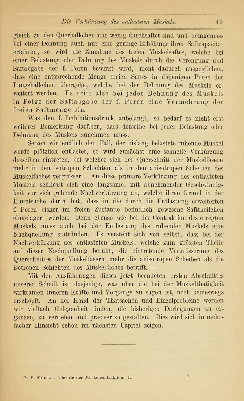 gleich zu den Querbälkclieii nur wenig durchsaftet sind und demgemäss hei einer Dehnung auch nur eine geringe Erhöhung ihrer Saftcapacität erfahren, so wird die Zunahme des freien Muskelsaftes, welche hei einer Belastung oder Dehnung des Muskels durch die Verengung und Saftabgabe der f. Poren bewirkt wird, nicht dadurch ausgeglichen, dass eine entsprechende Menge freien Saftes in diejenigen Poren der Längsbälkchen übergehe, welche bei der Dehnung des Muskels er- weitert werden. Es tritt also bei jeder Dehnung des Muskels in Folge der Saftabgabe der f, Poren eine Vermehrung der freien Saftmenge ein. Was den f. Imbibitionsdruck anbelangt, so bedarf es nicht erst weiterer Bemerkung darüber, dass derselbe bei jeder Belastung oder Dehnung des Muskels zunehmen muss. Setzen wir endlich den Fall, der bislang belastete ruhende Muskel werde plötzlich entlastet, so wird zunächst eine schnelle Verkürzung desselben eintreten, bei welcher sich der Querschnitt der Muskelfasern mehr in den isotropen Schichten als in den anisotropen Scheiben des Muskelfaches vergrössert. An diese primäre Verkürzung des entlasteten Muskels schliesst sich eine langsame, mit abnehmender Geschwindig- keit vor sich gehende Nachverkürzung an, welche ihren Grund in der Hauptsache darin hat, dass in die durch die Entlastung erweiterten f. Poren bisher im freien Zustande befindlich gewesene Safttheilchen eingelagert werden. Denn ebenso wie bei der Contraktion des erregten Muskels muss auch bei der Entlastung des ruhenden Muskels eine Nachquellung stattfinden. Es versteht sich von selbst, dass bei der Nachverkürzung des entlasteten Muskels, welche zum grössten Theile auf dieser Nachquellung beruht, die eintretende Vergrösserung des Querschnittes der Muskelfasern mehr die anisotropen Scheiben als die isotropen Schichten des Muskelfaches betrifft. — Mit den Ausführungen dieses jetzt beendeten ersten Abschnittes unserer Schrift ist dasjenige, was über die bei der Muskelthätigkeit wirksamen inneren Kräfte und Vorgänge zu sagen ist, noch keineswegs erschöpft. An der Hand der Thatsachen und Einzelprobleme werden wir vielfach Gelegenheit finden, die bisherigen Darlegungen zu er- gänzen, zu vertiefen und präciser zu gestalten. Dies wird sich in mehr- facher Hinsicht schon im nächsten Capitel zeigen. G. E. MÜLLER, Theorie der Muskelcoiitraktiou. I.