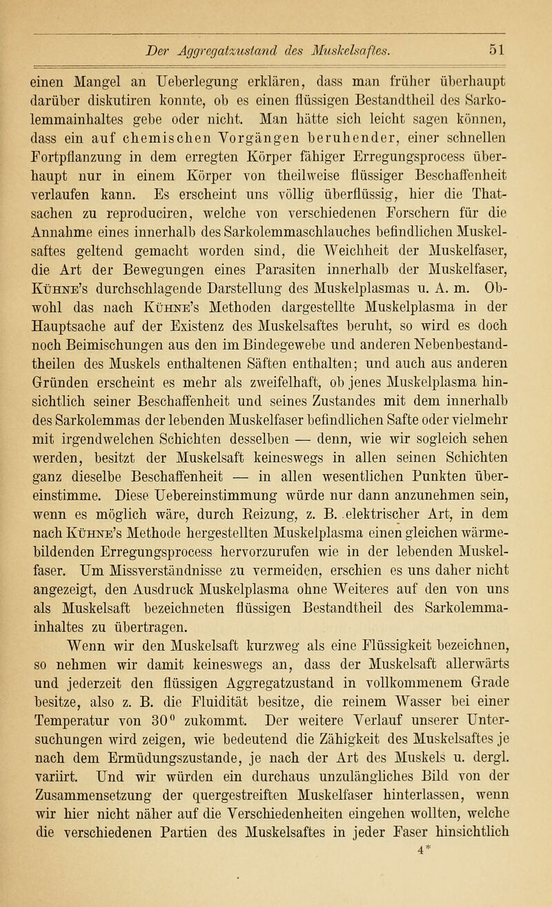 einen Mangel an TJeberlegung erMären, dass man früher überhaupt darüber diskutiren konnte, ob es einen flüssigen Bestandtheil des Sarko- lemmainbaltes gebe oder nicht. Man hätte sich leicht sagen können, dass ein auf chemischen Vorgängen beruhender, einer schnellen Fortpflanzung in dem erregten Körper fähiger Erregungsprocess über- haupt nur in einem Körper von theilweise flüssiger Beschaffenheit verlaufen kann. Es erscheint uns völlig überflüssig, hier die That- sachen zu reproduciren, vs^elche von verschiedenen Eorschern für die Annahme eines innerhalb des Sarkolemmaschlauches befindlichen Muskel- saftes geltend gemacht worden sind, die Weichheit der Muskelfaser, die Art der Bewegungen eines Parasiten innerhalb der Muskelfaser, Kühne's durchschlagende Darstellung des Muskelplasmas u. A. m. Ob- wohl das nach Kühne's Methoden dargestellte Muskelplasma in der Hauptsache auf der Existenz des Muskelsaftes beruht, so wird es doch noch Beimischungen aus den im Bindegewebe und anderen Nebenbestand- theilen des Muskels enthaltenen Säften enthalten; und auch aus anderen Gründen erscheint es mehr als zweifelhaft, ob jenes Muskelplasma hin- sichtlich seiner Beschaffenheit und seines Zustandes mit dem innerhalb des Sarkolemmas der lebenden Muskelfaser befindlichen Safte oder vielmehr mit irgendwelchen Schichten desselben — denn, wie wir sogleich sehen werden, besitzt der Muskelsaft keineswegs in allen seinen Schichten ganz dieselbe Beschaffenheit — in allen wesentlichen Punkten über- einstimme. Diese Uebereinstimmung würde nur dann anzunehmen sein, wenn es möglich wäre, durch Heizung, z. B. elektrischer Art, in dem nach KtJHNE's Methode hergestellten Muskelplasma einen gleichen wärme- bildenden Erregungsprocess hervorzurufen wie in der lebenden Muskel- faser. Um Missverständnisse zu vermeiden, erschien es uns daher nicht angezeigt, den Ausdruck Muskelplasma ohne Weiteres auf den von uns als Muskelsaft bezeichneten flüssigen Bestandtheil des Sarkolemma- inhaltes zu übertragen. Wenn wir den Muskelsaft kurzweg als eine Flüssigkeit bezeichnen, so nehmen wir damit keineswegs an, dass der Muskelsaft allerwärts und jederzeit den flüssigen Aggregatzustand in vollkommenem Grade besitze, also z. B. die Eluidität besitze, die reinem Wasser bei einer Temperatur von 30*' zukommt. Der weitere Verlauf unserer Unter- suchungen wird zeigen, wie bedeutend die Zähigkeit des Muskelsaftes je nach dem Ermüdungszustande, je nach der Art des Muskels u. dergl. variirt. Und wir würden ein durchaus unzulängliches Bild von der Zusammensetzung der quergestreiften Muskelfaser hinterlassen, wenn wir hier nicht näher auf die Verschiedenheiten eingehen wollten, welche die verschiedenen Partien des Muskelsaftes in jeder Easer hinsichtlich 4*