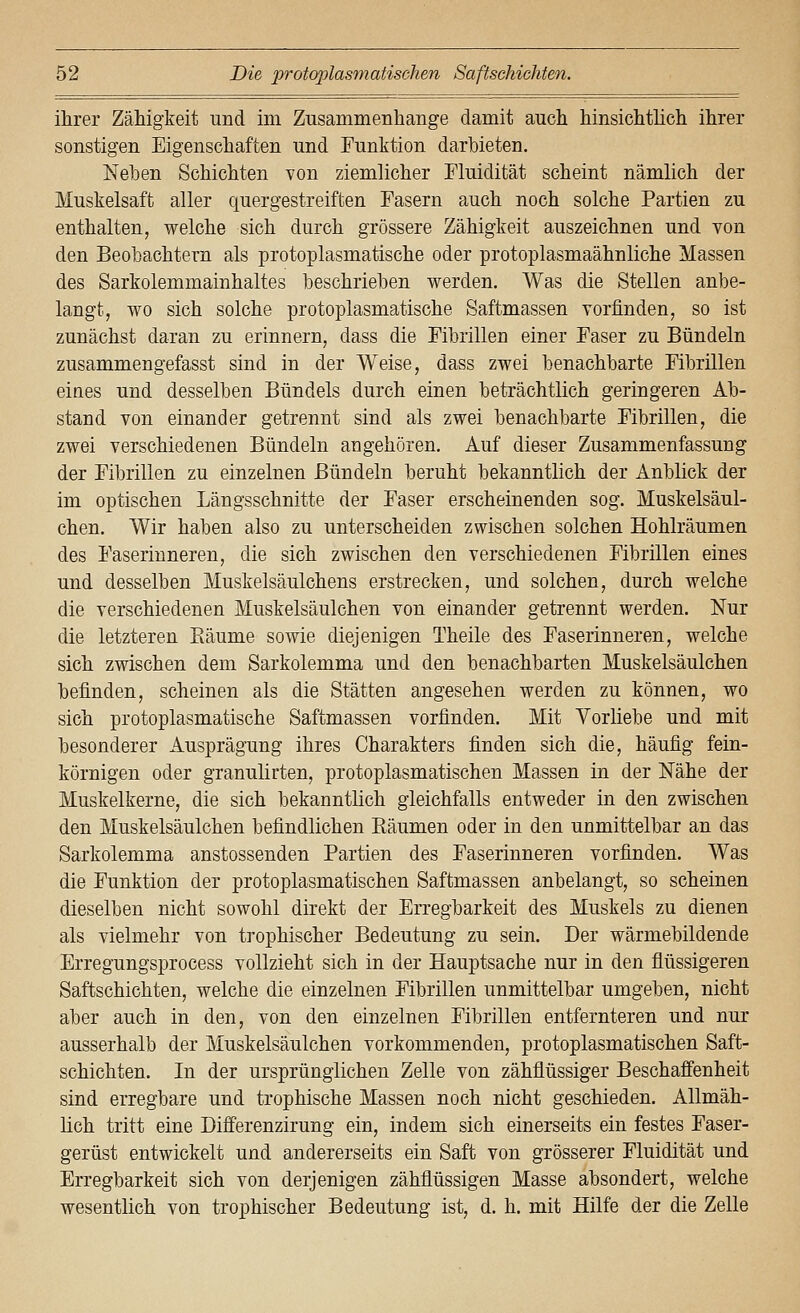 ihrer Zähigkeit und im Zusammenhange damit auch hinsichtlich ihrer sonstigen Eigenschaften und Funktion darbieten. Nehen Schichten von ziemlicher Fluidität scheint nämlich der Muskelsaft aller quergestreiften Fasern auch noch solche Partien zu enthalten, welche sich durch grössere Zähigkeit auszeichnen und von den Beobachtern als protoplasmatische oder protoplasmaähnliche Massen des Sarkolemmainhaltes beschrieben werden. Was die Stellen anbe- langt, wo sich solche protoplasmatische Saftmassen vorfinden, so ist zunächst daran zu erinnern, dass die Fibrillen einer Faser zu Bündeln zusammengefasst sind in der Weise, dass zwei benachbarte Fibrillen eines und desselben Bündels durch einen beträchtlich geringeren Ab- stand von einander getrennt sind als zwei benachbarte Fibrillen, die zwei verschiedenen Bündeln angehören. Auf dieser Zusammenfassung der Fibrillen zu einzelnen Bündeln beruht bekanntlich der Anblick der im optischen Längsschnitte der Faser erscheinenden sog. Muskelsäul- chen. Wir haben also zu unterscheiden zwischen solchen Hohlräumen des Faserinneren, die sich zwischen den verschiedenen Fibrillen eines und desselben Muskelsäulchens erstrecken, und solchen, durch welche die verschiedenen Muskelsäulchen von einander getrennt werden. Nur die letzteren Bäume sowie diejenigen Theile des Faserinneren, welche sich zwischen dem Sarkolemma und den benachbarten Muskelsäulchen befinden, scheinen als die Stätten angesehen werden zu können, wo sich protoplasmatische Saftmassen vorfinden. Mit Vorliebe und mit besonderer Ausprägung ihres Charakters finden sich die, häufig fein- körnigen oder granulirten, protoplasmatischen Massen in der Nähe der Muskelkerne, die sich bekanntlich gleichfalls entweder in den zwischen den Muskelsäulchen befindlichen Bäumen oder in den unmittelbar an das Sarkolemma anstossenden Partien des Faserinneren vorfinden. Was die Funktion der protoplasmatischen Saftmassen anbelangt, so scheinen dieselben nicht sowohl direkt der Erregbarkeit des Muskels zu dienen als vielmehr von trophischer Bedeutung zu sein. Der wärmebildende Erregungsprocess vollzieht sich in der Hauptsache nur in den flüssigeren Saftschichten, welche die einzelnen Fibrillen unmittelbar umgeben, nicht aber auch in den, von den einzelnen Fibrillen entfernteren und nur ausserhalb der Muskelsäulchen vorkommenden, protoplasmatischen Saft- schichten. In der ursprünglichen Zelle von zähflüssiger Beschaffenheit sind erregbare und trophische Massen noch nicht geschieden. Allmäh- lich tritt eine Differenzirung ein, indem sich einerseits ein festes Faser- gerüst entwickelt und andererseits ein Saft von grösserer Fluidität und Erregbarkeit sich von derjenigen zähflüssigen Masse absondert, welche wesentlich von trophischer Bedeutung ist, d. h. mit Hilfe der die Zelle