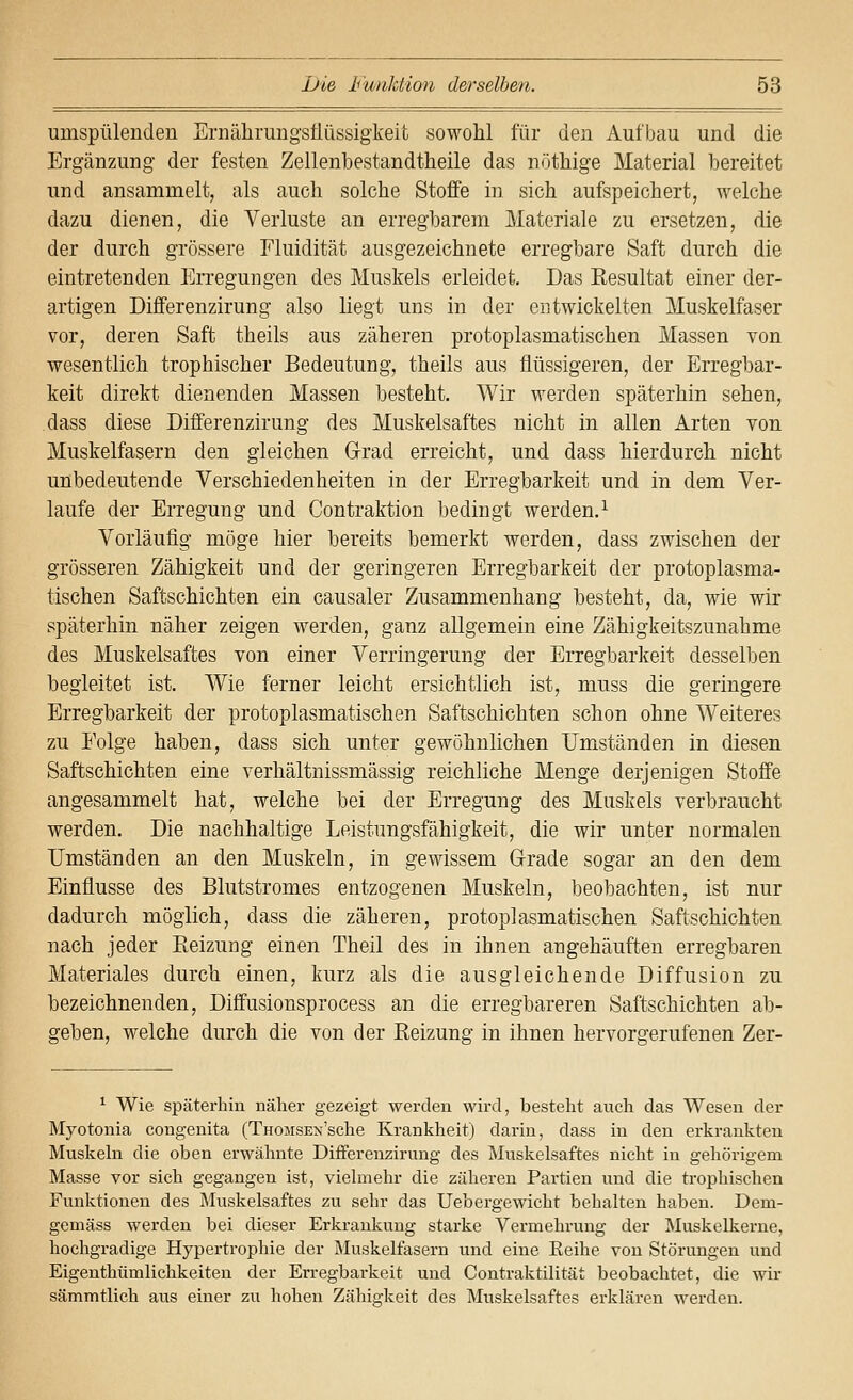 umspülenden Ernährungsüüssigkeit sowohl für den Aufbau und die Ergänzung der festen Zellenbestandtheile das nöthige Material bereitet und ansammelt, als auch solche Stoffe in sich aufspeichert, welche dazu dienen, die Verluste an erregbarem Materiale zu ersetzen, die der durch grössere Fluidität ausgezeichnete erregbare Saft durch die eintretenden Erregungen des Muskels erleidet. Das Eesultat einer der- artigen Differenzirung also liegt uns in der entwickelten Muskelfaser vor, deren Saft theils aus zäheren protoplasmatischen Massen von wesentlich trophischer Bedeutung, theils aus flüssigeren, der Erregbar- keit direkt dienenden Massen besteht. Wir werden späterhin sehen, dass diese Differenzirung des Muskelsaftes nicht in allen Arten von Muskelfasern den gleichen Grad erreicht, und dass hierdurch nicht unbedeutende Verschiedenheiten in der Erregbarkeit und in dem Ver- laufe der Erregung und Contraktion bedingt werden.^ Vorläufig möge hier bereits bemerkt werden, dass zwischen der grösseren Zähigkeit und der geringeren Erregbarkeit der protoplasma- tischen Saftschichten ein causaler Zusammenhang besteht, da, wie wir späterhin näher zeigen werden, ganz allgemein eine Zähigkeitszunahme des Muskelsaftes von einer Verringerung der Erregbarkeit desselben begleitet ist. Wie ferner leicht ersichtlich ist, muss die geringere Erregbarkeit der protoplasmatischen Saftschichten schon ohne Weiteres zu Folge haben, dass sich unter gewöhnlichen Umständen in diesen Saftschichten eine verhältnissmässig reichliche Menge derjenigen Stoffe angesammelt hat, welche bei der Erregung des Muskels verbraucht werden. Die nachhaltige Leistungsfähigkeit, die wir unter normalen Umständen an den Muskeln, in gewissem Grade sogar an den dem Einflüsse des Blutstromes entzogenen Muskeln, beobachten, ist nur dadurch möglich, dass die zäheren, protoplasmatischen Saftschichten nach jeder Eeizuag einen Theil des in ihnen angehäuften erregbaren Materiales durch einen, kurz als die ausgleichende Diffusion zu bezeichnenden, Diffusionsprocess an die erregbareren Saftschichten ab- geben, welche durch die von der Reizung in ihnen hervorgerufenen Zer- ^ Wie späterhin näher gezeigt werden wird, besteht auch das Wesen der Myotonia congenita (TnoiisEN'sche Krankheit) darin, dass in den erkrankten Muskeln die oben erwähnte Differenzirung des Muskelsaftes nicht in gehörigem Masse vor sich gegangen ist, vielmehr die zäheren Partien und die trophischen Funktionen des Muskelsaftes zu sehr das Uebergewicht behalten haben. Dem- gemäss werden bei dieser Erkrankung starke Vermehrung der Muskelkerne, hochgradige Hypertrophie der Muskelfasern und eine Eeihe von Störungen und Eigenthümlichkeiteu der Erregbarkeit und Contraktilität beobachtet, die wir sämmtlich aus einer zu liohen Zähigkeit des Muskelsaftes erklären werden.