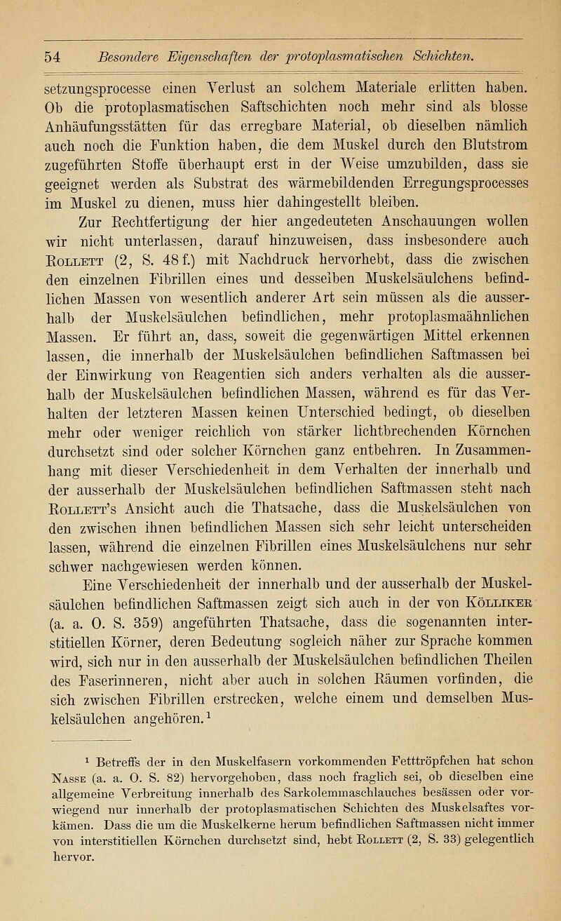 setzungsprocesse einen Yerliist an solchem Materiale erlitten haben. Ob die protoplasmatischen Saftschichten noch mehr sind als blosse Anhäufungsstätten für das erregbare Material, ob dieselben nämlich auch noch die Funktion haben, die dem Muskel durch den Blutstrom zugeführten Stoffe überhaupt erst in der Weise umzubilden, dass sie geeignet werden als Substrat des wärmebildenden Erregungsprocesses im Muskel zu dienen, muss hier dahingestellt bleiben. Zur Rechtfertigung der hier angedeuteten Anschauungen wollen wir nicht unterlassen, darauf hinzuweisen, dass insbesondere auch EoLLETT (2, S. 48 f.) mit Nachdruck hervorhebt, dass die zwischen den einzelnen Eibrillen eines und desselben Muskelsäulchens befind- lichen Massen von wesentlich anderer Art sein müssen als die ausser- halb der Muskelsäulchen befindlichen, mehr protoplasmaähnlichen Massen. Er führt an, dass, soweit die gegenwärtigen Mittel erkennen lassen, die innerhalb der Muskelsäulchen befindlichen Saftmassen bei der Einwirkung von Reagentien sich anders verhalten als die ausser- halb der Muskelsäulchen befindlichen Massen, während es für das Ver- halten der letzteren Massen keinen Unterschied bedingt, ob dieselben mehr oder weniger reichlich von stärker lichtbrechenden Körnchen durchsetzt sind oder solcher Körnchen ganz entbehren. In Zusammen- hang mit dieser Verschiedenheit in dem Verhalten der innerhalb und der ausserhalb der Muskelsäulchen befindlichen Saftmassen steht nach Rollett's Ansicht auch die Thatsache, dass die Muskelsäulchen von den zwischen ihnen befindlichen Massen sich sehr leicht unterscheiden lassen, während die einzelnen Eibrillen eines Muskelsäulchens nur sehr schwer nachgewiesen werden können. Eine Verschiedenheit der innerhalb und der ausserhalb der Muskel- säulchen befindlichen Saftmassen zeigt sich auch in der von Köllikee (a. a. 0. S. 359) angeführten Thatsache, dass die sogenannten inter- stitiellen Körner, deren Bedeutung sogleich näher zur Sprache kommen wird, sich nur in den ausserhalb der Muskelsäulchen befindlichen Theilen des Faserinneren, nicht aber auch in solchen Räumen vorfinden, die sich zwischen Fibrillen erstrecken, welche einem und demselben Mus- kelsäulchen angehören.^ ^ Betreffs der in den Muskelfasern vorkommenden Fetttröpfclien hat schon Nasse (a. a. 0. S. 82) hervorgehoben, dass noch fraglich sei, ob dieselben eine allgemeine Verbreitung innerhalb des Sarkolemmaschlauches besässen oder vor- wiegend nur innerhalb der protoplasmatischen Schichten des Muskelsaftes vor- kämen. Dass die um die Muskelkerne herum befindlichen Saftmassen nicht immer von interstitiellen Körnchen durchsetzt sind, hebt Eollett (2, S. 33) gelegentlich hervor.