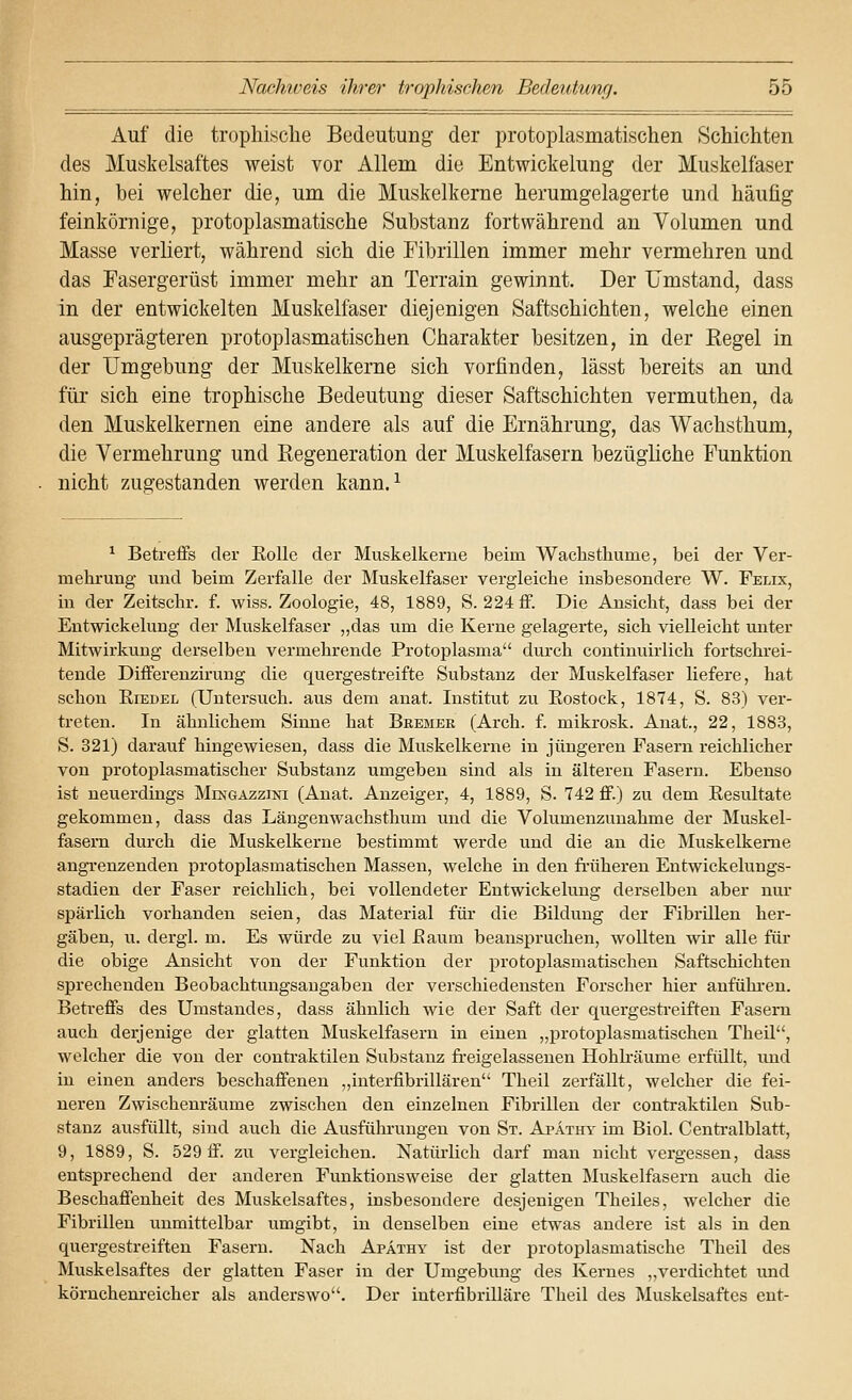 Auf die tropliische Bedeutung der protoplasmatischen Schichten des Muskelsaftes weist vor Allem die Entwickelung der Muskelfaser hin, bei welcher die, um die Muskelkerne herumgelagerte und häufig feinkörnige, protoplasmatische Substanz fortwährend au Volumen und Masse verliert, während sich die Fibrillen immer mehr vermehren und das Fasergerüst immer mehr an Terrain gewinnt. Der Umstand, dass in der entwickelten Muskelfaser diejenigen Saftschichten, welche einen ausgeprägteren protoplasmatischen Charakter besitzen, in der Regel in der Umgebung der Muskelkerne sich vorfinden, lässt bereits an und für sich eine trophische Bedeutung dieser Saftschichten vermuthen, da den Muskelkernen eine andere als auf die Ernährung, das Wachsthum, die Vermehrung und Regeneration der Muskelfasern bezügliche Funktion nicht zugestanden werden kann.^ ^ Betreffs der Rolle der Muskelkerue beim Wacbsthume, bei der Ver- mehrung und beim Zerfalle der Muskelfaser vergleiche insbesondere W. Felix, in der Zeitschr. f. wiss. Zoologie, 48, 1889, S. 224 ff. Die Ansicht, dass bei der Entwickelung der Muskelfaser ,,das um die Kerne gelagerte, sich vielleicht unter Mitwirkung derselben vermehrende Protoplasma diu-ch continuirlich fortschi'ei- tende Differenzirung die quergestreifte Substanz der Muskelfaser liefere, hat schon Riedel (Untersuch, aus dem anat. Institut zu Rostock, 1874, S. 83) vei*- treten. In ähnlichem Sinne hat Bremer (Arch. f. mikrosk. Anat., 22, 1883, S. 321) darauf hingewiesen, dass die Muskelkerne in jüngeren Fasern reichlicher von protoijlasmatischer Substanz umgeben sind als in älteren Fasern. Ebenso ist neuerdings Mingazzini (Anat. Anzeiger, 4, 1889, S. 742 ff.) zu dem Resultate gekommen, dass das Längenwachsthum und die Volumenzunahme der Muskel- fasern durch die Muskelkerne bestimmt werde und die au die Muskelkeme angrenzenden protoplasmatischen Massen, welche in den früheren Entwickelungs- stadien der Faser reichHch, bei vollendeter Entwickelung derselben aber nux spärlich vorhanden seien, das Material für die Bildung der Fibrillen her- gäben, u. dergl. m. Es würde zu viel Raum beanspruchen, wollten wir alle für die obige Ansicht von der Funktion der protoplasmatischen Saftschichten sprechenden Beobachtungsangaben der verschiedensten Forscher hier anfühi-en. Betreffs des Umstandes, dass ähnlich wie der Saft der quergestreiften Fasern auch derjenige der glatten Muskelfasern in einen „protoplasmatischen Theil, welcher die von der contraktilen Substanz fr-eigelasseuen Hohkäume erfüllt, und in einen anders beschaffenen ,,interfibrillären Theil zerfällt, welcher die fei- neren Zwischenräume zwischen den einzelnen Fibrillen der contraktilen Sub- stanz ausfüllt, sind auch die Ausfühi'ungen von St. Apäthy im Biol. Centralblatt., 9, 1889, S. 529 ff. zu vergleichen. Natürlich darf man nicht vergessen, dass entsprechend der anderen Funktionsweise der glatten Muskelfasern auch die Beschaffenheit des Muskelsaftes, insbesondere desjenigen Theiles, welcher die Fibrillen unmittelbar umgibt, in denselben eine etwas andere ist als in den quergestreiften Fasern. Nach Apathy ist der protoplasmatische Theil des Muskelsaftes der glatten Faser in der Umgebung des Kernes „verdichtet und körnchem-eicher als anderswo. Der interfibrilläre Theil des Muskelsaftes ent-
