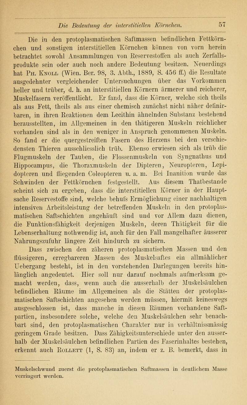 Die in den protoplasmatischen Saftmassen befindlichen Fetttörn- chen und sonstigen interstitiellen Körnchen können von vorn herein betrachtet sowohl Ansammlungen von ßeservestoffen als auch Zerfalls- produkte sein oder auch noch andere Bedeutung besitzen. ISFeuerdings hat Ph. Knoll (Wien. Ber. 98, 3. Abth., 1889, S. 456 ff.) die Resultate ausgedehnter vergleichender Untersuchungen über das Vorkommen heller und trüber, d. h. an interstitiellen Körnern ärmerer und reicherer, Muskelfasern veröffentlicht. Er fand, dass die Körner, welche sich theils als aus Fett, theils als aus einer chemisch zunächst nicht näher definir- baren, in ihren Reaktionen dem Lecithin ähnelnden Substanz bestehend herausstellten, im Allgemeinen in den thätigeren Muskeln reichlicher vorhanden sind als in den weniger in Anspruch genommenen Muskeln. So fand er die quergestreiften Fasern des Herzens bei den verschie- densten Thieren ausschliesslich trüb. Ebenso erwiesen sich als trüb die Flugmuskeln der Tauben, die Flossenmuskeln von Syngnathus und Hippocampus, die Thoraxmuskeln der Dipteren, Neuropteren, Lepi- dopteren und fliegenden Coleopteren u. a, m. Bei Inanition wurde das Schwinden der Fettkörnchen festgestellt. Aus diesem Thatbestande scheint sich zu ergeben, dass die interstitiellen Körner in der Haupt- sache Reservestoffe sind, welche behufs Ermöglichung einer nachhaltigen intensiven Arbeitsleistung der betreffenden Muskeln in ^&n protoplas- matischen Saftschichten angehäuft sind und vor Allem dazu dienen, die Funktionsfähigkeit derjenigen Muskeln, deren Thätigkeit für die Lebenserhaltung nothwendig ist, auch für den Fall mangelhafter äusserer Nahrungszufuhr längere Zeit hindurch zu sichern. Dass zwischen den zäheren protoplasmatischen Massen und den flüssigeren, erregbareren Massen des Muskelsaftes ein allmählicher TJebergang besteht, ist in den vorstehenden Darlegungen bereits hin- länglich angedeutet. Hier soll nur darauf nochmals aufmerksam ge- macht werden, dass, wenn auch die ausserhalb der Muskelsäulchen befindlichen Räume im Allgemeinen als die Stätten der protoplas- matischen Saftschichten angesehen werden müssen, hiermit keineswegs ausgeschlossen ist, dass manche in diesen Räumen vorhandene Saft- partien, insbesondere solche, welche den Muskelsäulchen sehr benach- bart sind, den protoplasmatischen Charakter nur in verhältnissmässig geringem Grade besitzen. Dass Zähigkeitsunterschiede unter den ausser- halb der Muskelsäulchen befindlichen Partien des Faserinhaltes bestehen, erkennt auch Rollett (1, S. 83) an, indem er z. B. bemerkt, dass in Muskelschwund zuerst die protoplasmatischen Saftmassen in deutlichem Masse verringert werden.