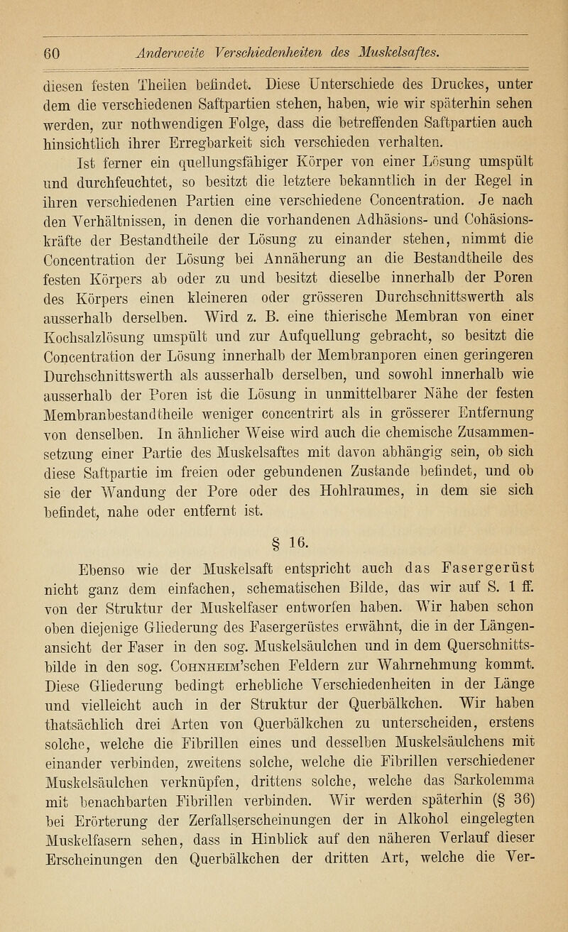diesen festen Theiien befindet. Diese Unterschiede des Druckes, unter dem die verschiedenen Saftpartien stehen, haben, wie wir späterhin sehen werden, zur nothwendigen Folge, dass die betreifenden Saftpartien auch hinsichtlich ihrer Erregbarkeit sich verschieden verhalten. Ist ferner ein quellungsfähiger Körper von einer Lösung umspült und durchfeuchtet, so besitzt die letztere bekanntlich in der Kegel in ihren verschiedenen Partien eine verschiedene Concentration. Je nach den Verhältnissen, in denen die vorhandenen Adhäsions- und Cohäsions- kräfte der Bestandtheile der Lösung zu einander stehen, nimmt die Concentration der Lösung bei Annäherung an die Bestandtheile des festen Körpers ab oder zu und besitzt dieselbe innerhalb der Poren des Körpers einen kleineren oder grösseren Durchschnittswerth als ausserhalb derselben. Wird z. B. eine thierische Membran von einer Kochsalzlösung umspült und zur Aufquellung gebracht, so besitzt die Concentration der Lösung innerhalb der Membranporen einen geringeren Durchschnittswerth als ausserhalb derselben, und sowohl innerhalb wie ausserhalb der Poren ist die Lösung in unmittelbarer Nähe der festen Membranbestandtheile weniger concentrirt als in grösserer Entfernung von denselben. In ähnlicher Weise wird auch die chemische Zusammen- setzung einer Partie des Muskelsaftes mit davon abhängig sein, ob sich diese Saftpartie im freien oder gebundenen Zustande befindet, und ob sie der Wandung der Pore oder des Hohlraumes, in dem sie sich befindet, nahe oder entfernt ist. § 16. Ebenso wie der Muskelsaft entspricht auch das Fasergerüst nicht ganz dem einfachen, schematischen Bilde, das wir auf S. 1 ff. von der Struktur der Muskelfaser entworfen haben. Wir haben schon oben diejenige Gliederung des Fasergerüstes erwähnt, die in der Längen- ansicht der Faser in den sog. Muskelsäulchen und in dem Querschnitts- bilde in den sog. CoHNHEm'schen Feldern zur Wahrnehmung kommt. Diese Gliederung bedingt erhebliche Verschiedenheiten in der Länge und vielleicht auch in der Struktur der Querbälkchen. Wir haben thatsächlich drei Arten von Querbälkchen zu unterscheiden, erstens solche, welche die Fibrillen eines und desselben Muskelsäulchens mit einander verbinden, zweitens solche, welche die Fibrillen verschiedener Muskelsäulchen verknüpfen, drittens solche, welche das Sarkolemma mit benachbarten Fibrillen verbinden. Wir werden späterhin (§ 36) bei Erörterung der Zerfalls.erscheinungen der in Alkohol eingelegten Muskelfasern sehen, dass in Hinblick auf den näheren Verlauf dieser Erscheinungen den Querbälkchen der dritten Art, welche die Ver-
