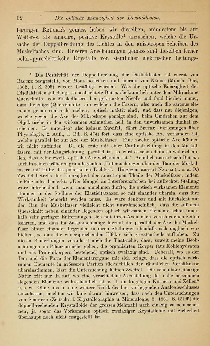 legungen Bkücke's gemäss haben wir dieselben, mindestens bis auf Weiteres, als einaxige, positive Krystalle^ anzusehen, welche die Ilr- sache der Doppelbrechung des Lichtes in den anisotropen Scheiben des Muskel'faches sind. Unseren Anschauungen gemäss sind dieselben ferner polar-pyroelektrische Krystalle von ziemhcher elektrischer Leitungs- * Die Positivität der Doppelbrecliung der Disdiaklasten ist zuerst von Brücke festgestellt, von Mohl bestritten und hierauf von Nägeli (Münch. Ber., 1862, 1, S. 305) wieder bestätigt worden. Was die optische Einaxigkeit der Disdiaklasten anbelangt, so beobachtete Brücke bekanntlich unter dem Mikroskope Querschnitte von Muskelfasern bei gekreuzten Nicol's und fand hierbei immer, dass diejenigen^Querschnitte, „in welchen die Fasern, also auch die sarcous Cle- ments genau senkrecht stehen, optisch inaktiv sind, und dass nur diejenigen, welche gegen die Axe des Mikroskops geneigt sind, beim Umdrehen auf dem Objekttische in den wirksamen Azimuthen hell, in den unwirksamen dunkel er- scheinen. Es unterliegt also keinem Zweifel, fährt Brücke (Vorlesungen über Physiologie, 2. Aufl., 1. Bd., S. 474) fort, dass eine optische Axe vorhanden ist, welche parallel ist zur Axe der Muskelfaser. Eine zweite optische Axe können wir nicht auffinden. Da die erste mit einer Cardinakichtung in den Muskel- fasern, mit der Längsrichtung, parallel ist, so wird es schon dadurch wahrschein- lich, dass keine zweite optische Axe vorhanden ist. Aehnlich äussert sich Brücke auch in seinen fi-üheren grundlegenden ,,Untersuchungen über den Bau der Muskel- fasern mit Hülfe des polarisirten Lichtes. Hingegen äussert Nägeli (a. o. a. 0.) Zweifel betrefis der Einaxigkeit der anisotropen Theile der Muskelfaser, indem er Folgendes bemerkt: „Der Mangel an Interferenzfarben bei aufrechter Stellung wäre entscheidend, wenn man annehmen dürfte, die optisch wirksamen Elemente stimmen in der Stellung der Elasticitätsaxen so mit einander überein, dass ihre Wirksamkeit bemerkt werden muss. Es wäre denkbar und mit Rücksicht auf den Bau der Muskelfaser vielleicht nicht unwahrscheinlich, dass die auf dem Querschnitt neben einander liegenden optisch wirksamen Elemente schon inner- halb sehr geringer Entfernungen sich mit ihren Axen nach verschiedenen Seiten kehrten, und dass im Zusammenhange hiermit die parallel der Axe der Muskel- faser hinter einander liegenden in ihren Stellungen ebenfalls sich ungleich ver- hielten, so dass die widersprechenden Effekte sich grösstentheils aufhöben. Zu diesen Bemerkungen veranlasst mich die Thatsache, dass, soweit meine Beob- achtungen im Pflanzenreiche gehen, die organisirten Körper (aus Kohlehydraten und aus Proteinkörpern bestehend) optisch zweiaxig sind. Ueberall, wo es der Bau und die Form der Elementarorgane mit sich bringt, dass die optisch wirk- samen Elemente in grösseren Partien rücksichtlich der räumlichen Verhältnisse übereinstimmen, lässt die Untersuchung keinen Zweifel. Die scheinbare einaxige Natur tritt nur da auf, wo eine verschiedene Axenstellung der nahe beisammen liegenden Elemente wahrscheinlich ist, z. B. an kugeligen Körnern und Zellen u. s. w. Ohne uns in eine weitere Kritik des hier vorliegenden Analogieschlusses einzulassen, möchten wir kurz darauf hinweisen, dass nach den Untersuchungen von ScHMFER (Zeitschr. f. Krystallographie u. Mineralogie, 5, 1881, S. 131 ff.) die doppelbrechenden Krystalloide der grossen Mehrzahl nach einaxig zu sein schei- nen, ja sogar das Vorkommen optisch zweiaxiger Krystalloide mit Sicherheit überhaupt noch nicht festgestellt ist.