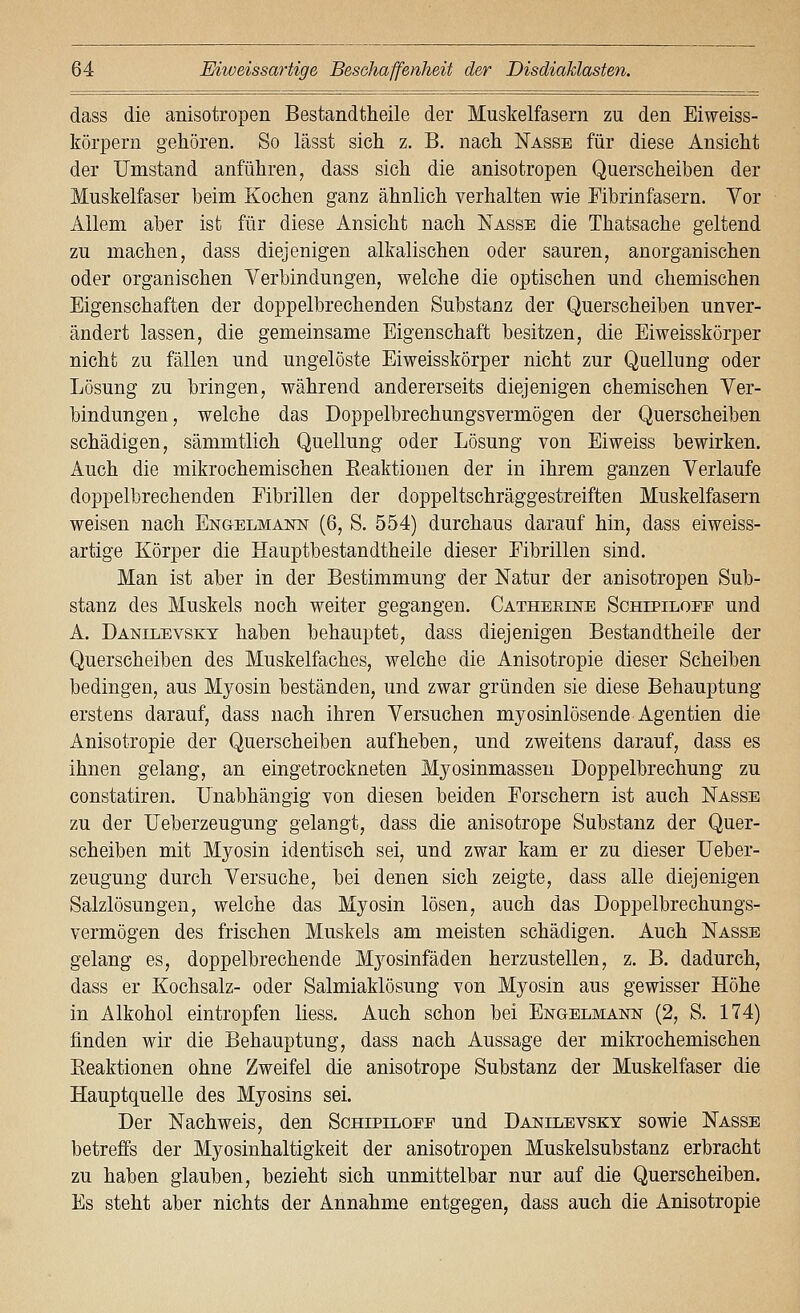 dass die anisotropen Bestandtheile der Muskelfasern zu den Eiweiss- törpern gehören. So lässt sich z. B. nach Nasse für diese Ansicht der Umstand anführen, dass sich die anisotropen Querscheiben der Muskelfaser beim Kochen ganz ähnlich verhalten wie Fibrinfasern. Vor Allem aber ist für diese Ansicht nach Nasse die Thatsache geltend zu machen, dass diejenigen alkalischen oder sauren, anorganischen oder organischen Verbindungen, welche die optischen und chemischen Eigenschaften der doppelbrechenden Substanz der Querscheiben unver- ändert lassen, die gemeinsame Eigenschaft besitzen, die Eiweisskorper nicht zu fällen und ungelöste Eiweisskorper nicht zur Quellung oder Lösung zu bringen, während andererseits diejenigen chemischen Ver- bindungen, welche das Doppelbrechungsvermögen der Querscheiben schädigen, sämmtlich Quellung oder Lösung von Eiweiss bewirken. Auch die mikrochemischen Eeaktionen der in ihrem ganzen Verlaufe doppelbrechenden Eibrillen der doppeltschräggestreiften Muskelfasern weisen nach Engelmanist (6, S. 554) durchaus darauf hin, dass eiweiss- artige Körper die Hauptbestandtheile dieser Eibrillen sind. Man ist aber in der Bestimmung der Natur der anisotropen Sub- stanz des Muskels noch weiter gegangen. Catheeine Schipilopp und A. Danilevsky haben behauptet, dass diejenigen Bestandtheile der Querscheiben des Muskelfaches, welche die Anisotropie dieser Scheiben bedingen, aus Myosin beständen, und zwar gründen sie diese Behauptung erstens darauf, dass nach ihren Versuchen myosinlösende Agentien die Anisotropie der Querscheiben aufheben, und zweitens darauf, dass es ihnen gelang, an eingetrockneten Myosinmassen Doppelbrechung zu constatiren. Unabhängig von diesen beiden Forschern ist auch Nasse zu der Ueberzeugung gelangt, dass die anisotrope Substanz der Quer- scheiben mit Myosin identisch sei, und zwar kam er zu dieser Ueber- zeugung durch Versuche, bei denen sich zeigte, dass alle diejenigen Salzlösungen, welche das Myosin lösen, auch das Doppelbrechungs- vermögen des frischen Muskels am meisten schädigen. Auch Nasse gelang es, doppelbrechende Myosinfäden herzustellen, z. B. dadurch, dass er Kochsalz- oder Salmiaklösung von Myosin aus gewisser Höhe in Alkohol eintropfen liess. Auch schon bei Engelmann (2, S. 174) finden wir die Behauptung, dass nach Aussage der mikrochemischen Eeaktionen ohne Zweifel die anisotrope Substanz der Muskelfaser die Hauptquelle des Myosins sei. Der Nachweis, den Schipilopp und Danilevsky sowie Nasse betreffs der Myosinhaltigkeit der anisotropen Muskelsubstanz erbracht zu haben glauben, bezieht sich unmittelbar nur auf die Querscheiben. Es steht aber nichts der Annahme entgegen, dass auch die Anisotropie