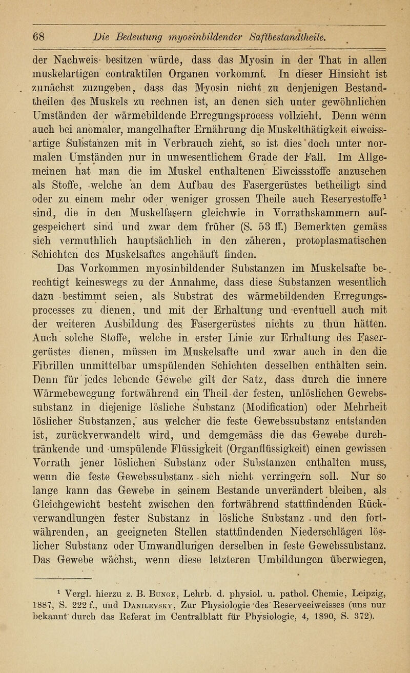 der Nachweis- besitzen würde, dass das Myosin in der That in allen muskelartigen contraktilen Organen vorkommt. In dieser Hinsiclit ist zunächst zuzugeben, dass das Myosin nicht zu denjenigen Bestand- theilen des Muskels zu rechnen ist, an denen sich unter gewöhnlichen Umständen der wärmebildende Erregungsprocess vollzieht. Denn wenn auch bei anomaler, mangelhafter Ernährung die Muskelthätigkeit eiweiss- artige Substanzen mit in Verbrauch zieht, so ist dies'doch unter nor- malen Umständen nur in unwesentlichem Grade der Fall. Im Allge- meinen hat man die im Muskel enthaltenen Eiweissstoffe anzusehen als Stoffe, welche an dem Aufbau des Easergerüstes betheiligt sind oder zu einem mehr oder weniger grossen Theile auch Eeseryestoffe ^ sind, die in den Muskelfasern gleichwie in Yorrathskammern auf- gespeichert sind und zwar dem früher (S. 53 ff.) Bemerkten gemäss sich vermuthlich hauptsächlich in den zäheren, protoplasmatischen Schichten des Muskelsaftes angehäuft finden. Das Vorkommen myosinbildender Substanzen im Muskelsafte be-. rechtigt keineswegs zu der Annahme, dass diese Substanzen wesentlich dazu bestimmt seien, als Substrat des wärmebildenden Erregungs- processes zu dienen, und mit der Erhaltung und eventuell auch mit der weiteren Ausbildung des Easergerüstes nichts zu thun hätten. Auch solche Stoffe, welche in erster Linie zur Erhaltung des Easer- gerüstes dienen, müssen im Muskelsafte und zwar auch in den die Eibrillen unmittelbar umspülenden Schichten desselben enthalten sein. Denn für jedes lebende Gewebe gilt der Satz, dass durch die innere Wärmebewegung fortwährend ein Theil der festen, unlöslichen Gewebs- substanz in diejenige lösliche Substanz (Modification) oder Mehrheit löslicher Substanzen,' aus welcher die feste Gewebssubstanz entstanden ist, zurückverwandelt wird, und demgemäss die das Gewebe durch- tränkende und umspülende Elüssigkeit (Organflüssigkeit) einen gewissen Vorrath jener löslichen Substanz oder Substanzen enthalten muss, wenn die feste Gewebssubstanz sich nicht verringern soll. Nur so lange kann das Gewebe in seinem Bestände unverändert bleiben, als Gleichgewicht besteht zwischen den fortwährend stattfindenden Eück- verwandlungen fester Substanz in lösliche Substanz und den fort- währenden, an geeigneten Stellen stattfindenden Niederschlägen lös- licher Substanz oder Umwandlungen derselben in feste Gewebssubstanz. Das Gewebe wächst, wenn diese letzteren Umbildungen überwiegen. ^ Vergl. hierzu z. B. Bunge, Lehrb. d. physiol. u. pathol. Chemie, Leipzig, 1887, S. 222 f., und Danilevsky, Zur Physiologie'des'Eeserveeiweisses (uns nur bekannt durch das Keferat im Centralblatt für Physiologie, 4, 1890, S. 372).