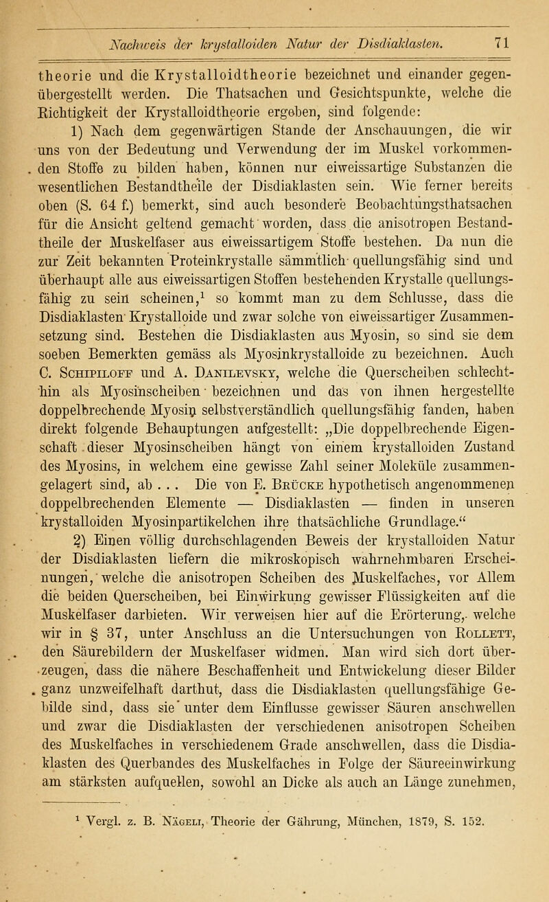 theorie und die Krystalloidtheorie bezeichnet und einander gegen- übergestellt werden. Die Thatsachen und Gesichtspunkte, welche die Kichtigkeit der Krystalloidtheorie ergeben, sind folgende: 1) Nach dem gegenwärtigen Stande der Anschauungen, die wir uns von der Bedeutung und Verwendung der im Muskel vorkommen- den Stoffe zu bilden haben, können nur eiweissartige Substanzen die wesentlichen Bestandthe'ile der Disdiaklasten sein. Wie ferner bereits oben (S. 64 f.) bemerkt, sind auch besondere Beobachtung'sthatsachen für die Ansicht geltend gemacht' worden, dass. die anisotropen Bestand- theile der Muskelfaser aus eiweissartigem Stoffe bestehen. Da nun die zur Zeit bekannten Proteinkrystalle sämmtlich quellungsfähig sind und überhaupt alle aus eiweissartigen Stoffen bestehenden Krystalle quellungs- fähig zu sein scheinen,^ so kommt man zu dem Schlüsse, dass die Disdiaklasten' Krystalloide und zwar solche von eiweissartiger Zusammen- setzung sind. Bestehen die Disdiaklasten aus Myosin, so sind sie dem soeben Bemerkten gemäss als Myosinkrystalloide zu bezeichnen. Auch C. ScHiPiLOFF und A. Danilevskt, welche die Querscheiben schlecht- hin als Myosinscheiben • bezeichnen und das von ihnen hergestellte doppelbrechende Myosin selbstverständlich quellungsfähig fanden, haben direkt folgende Behauptungen aufgestellt: „Die doppelbrechende Eigen- schaft . dieser Myosinscheiben hängt von einem krystalloiden Zustand des Myosins, in welchem eine gewisse Zahl seiner Moleküle zusammen- gelagert sind, ab . . . Die von E. BEtiCKE hypothetisch angenommenen doppelbrechenden Elemente — Disdiaklasten — finden in unseren krystalloiden Myosinpartikelchen ihre thatsächliche Grundlage. 2) Einen völlig durchschlagenden Beweis der krystalloiden Natur der Disdiaklasten liefern die mikroskopisch wahrnehmbaren Erschei- nungen,'welche die anisotropen Scheiben des Muskelfaches, vor Allem die beiden Querscheiben, bei Einwirkung gewisser Flüssigkeiten auf die Muskelfaser darbieten. Wir verweisen hier auf die Erörterung,- welche wir in § 37, unter Anschluss an die Untersuchungen von Kollett, den Säurebildern der Muskelfaser widmen. Man wird sich dort über- ■ zeugen, dass die nähere Beschaffenheit und Entwickelung dieser Bilder . ganz unzweifelhaft darthut, dass die Disdiaklasten quellungsfähige Ge- bilde sind, dass sie unter dem Einflüsse gewisser Säuren anschwellen und zwar die Disdiaklasten der verschiedenen anisotropen Scheiben des Muskelfaches in verschiedenem Grade anschwellen, dass die Disdia- klasten des Querbandes des Muskelfaches in Folge der Säureeinwirkuug am stärksten aufquellen, sowohl an Dicke als auch an Länge zunehmen. ^ Vergl. z. B. Nägeli, Theorie der Gährung, München, 1879, S. 152.