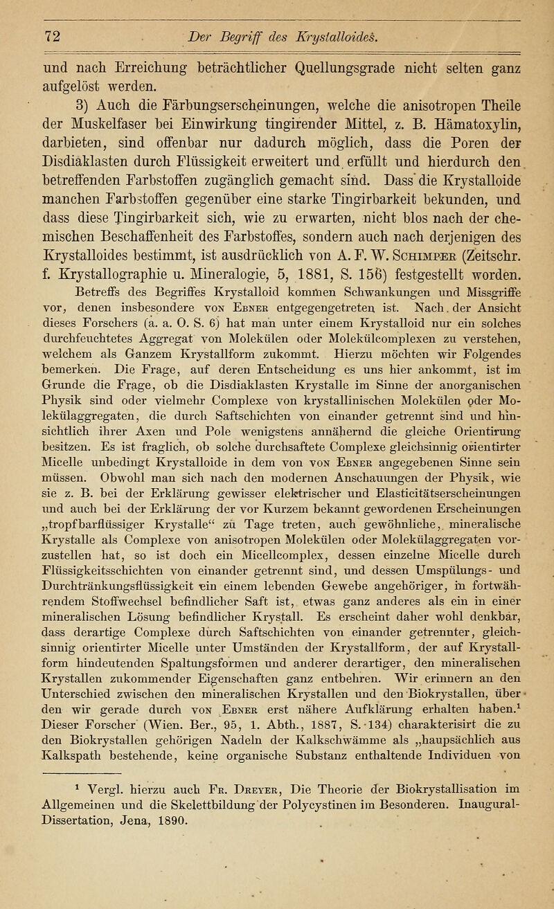 und nacli Erreicliung beträchtlicher Quellungsgrade nicht selten ganz aufgelöst werden. 3) Auch die Färbungserscheinungen, welche die anisotropen Theile der Muskelfaser bei Einwirkung tingirender Mittel, z. B, Hämatoxylin, darbieten, sind offenbar nur dadurch möglich, dass die Poren der Disdiaklasten durch Flüssigkeit erweitert und. erfüllt und hierdurch den. betreffenden Farbstoffen zugänglich gemacht sind. Dass' die Krystalloide manchen Farbstoffen gegenüber eine starke Tingirbarkeit bekunden, und dass diese Tingirbarkeit sich, wie zu erwarten, nicht blos nach der che- mischen Beschaffenheit des Farbstoffes, sondern auch nach derjenigen des Krystalloides bestimmt, ist ausdrücklich von A. F. W. Schimpee (Zeitschr. f. KJrjstallographie u. Mineralogie, 5, 1881, S. 156) festgestellt worden. Betreffs des Begriffes Krystalloid kommen Schwankungen und Missgriffe vor, denen insbesondere von Ebnee entgegengetreten ist. Nach. der Ansicht dieses Forschers (a. a. 0. S. 6j hat man unter einem Krystalloid nur ein solches durchfeuchtetes Aggregat von Molekülen oder Molekülcomplexen zu verstehen, welchem als Ganzem Krystallform zukommt. Hierzu möchten wir Folgendes bemerken. Die Frage, auf deren Entscheidung es uns hier ankommt, ist im Grunde die Frage, ob die Disdiaklasten Krystalle im Sinne der anorganischen Physik sind oder vielmehr Complexe von krystallinischen Molekülen oder Mo- lekülaggregaten, die durch Saftschichten von einander getrennt sind und hin- sichtlich ihrer Axen und Pole wenigstens annähernd die gleiche Orientirung besitzen. Es ist fraglich, ob solche durchsaftete Complexe gleichsinnig orientirter Micelle unbedingt Krystalloide in dem von von Ebner angegebenen Sinne sein müssen. Obwohl man sich nach den modernen Anschauungen der Physik, wie sie z. B. bei der Erklärung gewisser elektrischer und Elasticitätserscheinungen imd auch bei der Erklärung der vor Kurzem bekannt gewordenen Erscheinungen „tropfbarflüssiger Krystalle zu Tage treten, auch gewöhnliche,, mineralische Krystalle als Complexe von anisotropen Molekülen oder Molekülaggregaten vor- zustellen hat, so ist doch ein Micellcomplex, dessen einzelne Micelle durch Flüssigkeitsschichten von einander getrennt sind, und dessen Umspülungs- und Durchtränkungsflüssigkeit «in einem lebenden Gewebe angehöriger, in fortwäh- rendem Stoffwechsel befindlicher Saft ist, etwas ganz anderes als ein in einer mineralischen Lösung befindlicher Krystall. Es erscheint daher wohl denkbar, dass derartige Complexe durch Saftschichten von einander getrennter, gleich- sinnig orientirter Micelle unter Umständen der Krystallform, der auf Krystall- form hindeutenden Spaltungsformen und anderer derartiger, den mineralischen Krystallen zukommender Eigenschaften ganz entbehren. Wir erinnern an den Unterschied zwischen den mineralischen Krystallen und den Biokrystallen, über- den wir gerade durch von Ebner erst nähere Aufklärung erhalten haben.^ Dieser Forscher (Wien. Ber., 95, 1. Abth., 1887, S.-134) charakterisirt die zu den Biokrystallen gehörigen Nadeln der Kalkschwämme als „haupsächlich aus Kalkspath bestehende, keine organische Substanz enthaltende Individuen von ^ Vergl. hierzu auch Fr. Dreyer, Die Theorie der Biokrystallisation im Allgemeinen und die Skelettbildung der Polycystinen im Besonderen. Inaugural- Dissertation, Jena, 1890.