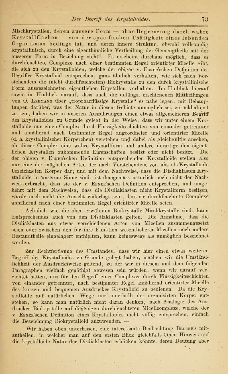 Mischkrystallen, deren äussere-Form — ohne Begrenzung durch wahre Krystallflächen — von der specifischen Thätigkeit eines lebenden Organismus bedingt ist, und deren innere Struktur, obwohl vollständig kiystallinisch, durch eine eigenthümliche Vertheilung der Gemengtheile mit der äusseren Form in Beziehung steht. Es erscheint durchaus möglich, dass es durchfeuchtete Complexe nach einer bestimmten Eegel orientirter Micelle gibt, die sich zu den Krystalloiden, welche der obigen v. EßNER'schen Definition des Begriffes Krystalloid entsprechen, ganz ähnlich verhalten, wie sich nach Vor- stehendem die (nicht durchfeuchteten) Biokiystalle zu den dufch krystallinische Form ausgezeichneten eigentlichen Krystallen verhalten. Im Hinblick hierauf sowie im Hinblick darauf, dass auch die unlängst erschienenen Mittheilungen von 0. Lehmann über ,,tropf barflüssige Krystalle es nahe legen, mit Behaup- tungen darüber, was der Natur in diesem Gebiete unmöglich sei, zurückhaltend zu sein, haben wir in unseren Ausführungen einen etwas allgemeineren Begriff des Krystalloides. zu Grunde gelegt in der Weise, dass wir unter einem Kry- stalloide nur einen Complex durch Flüssigkeitsschichten von einander getrennter und annähernd nach bestimmter Regel angeordneter und orientirter Micelle (d. h. krystallinischer Körperchen) verstehen und dabei als gleichgültig ansehen, ob dieser Complex eine wahre Krystallform und andere derartige den eigent- lichen Krystallen zukommende Eigenschaften besitzt oder nicht besitzt. Die der obigen v. EsNER'schen Definition entsprechenden Krystalloide stellen also nur eine der möglichen Arten der nach Vorstehendem von uns als Krystalloide bezeichneten Körper dar; und mit dem Nachweise, dass die Disdiaklasten Kry- stalloide in unserem Sinne sind, ist demgemäss natürlich noch nicht der Nach- weis erbracht, dass sie der v. EsNERSchen Definition entsprechen, und umge- kehrt mit dem Nachweise, dass die Disdiaklasten nicht Krystallform besitzen, würde noch nicht die Ansicht widerlegt sein, dass sie dm-chfeuchtete Complexe annähernd nach einer bestimmten Regel orientirter Micelle seien. Aehnlich wie die oben erwähnten Biokrystalle Mischkrystalle sind, kann Entsprechendes auch von den Disdiaklasten gelten. Die Annahme, dass die Disdiaklasten aus etwas verschiedenen Arten von Micellen zusammengesetzt seien oder zwischen den für ihre Funktion wesentlicheren Micellen noch andere Bestandtheile eingelagert enthielten, kann keineswegs als unmöglich bezeichnet werden. Zur Rechtfertigung des Umstandes, dass wir hier einen etwas weiteren Begriff des Krystalloides zu Grunde gelegt haben, machen wir die Umständ- lichkeit der Ausdrucksweise geltend, zu der wir in diesem und dem folgenden Paragraphen vielfach genöthigt gewesen sein würden, wenn wir darauf ver- zichtet hätten, uns für den Begriff eines Complexes durch Flüssigkeitsschichten von einander getrennter, nach bestimmter Regel annähernd orientirter Micelle des kurzen und bequemen Ausdruckes Krystalloid zu bedienen. Da die Kr}'- stalloide auf natürlichem Wege nur innerhalb der organisii'ten Körper ent- stehen,-so kann man natürlich nicht daran denken, nach Analogie des Aus- druckes Biokrystalle auf diejenigen durchfeuchteten Micellcomplexe, welche der V. EsNER'schen Definition eines Krystalloides nicht völlig entsprechen, einfach die Bezeichnung Biokrystalloid anzuwenden. — Wir haben oben unterlassen, eine interessante Beobachtung Brücke's mit- zutheilen, in welcher man auf den ersten Blick gleichfalls einen Hinweis auf die krystalloide Natur der Disdiaklasten erblicken könnte, deren Deutung aber