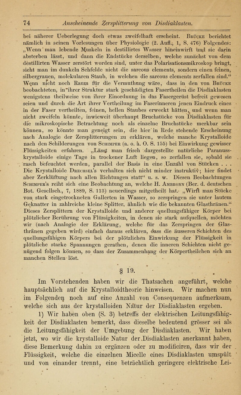 bei näherer Ueberlegung doch etwas zweifelhaft erscheint. Brücke berichtet nämlich in seinen Vorlesungen über Physiologie (2. Aufl., 1, S. 476) Folgendes: „Wenn' man lebende Muskeln in destillirtes Wasser hineinwirft und sie darin absterben lässt, und dann die Endstücke derselben, welche zunächst von 'dem destillirten Wasser zerstört worden sind, unter das Polarisationsmikroskop bringt, sieht man im dunkeln Sehfelde nicht die sarcous Clements, sondern einen feinen,, silbergrauen, molekularen Staub, in welchen die sarcous Clements zerfallen sind. W§nn nicht noch Raum für die Vermuthung wäre, dass in den von Brücke beobachteten, in 'ihrer Struktur stark geschädigten Fasertheilen die Disdiaklasten wenigstens theilweise von ihrer Einordnung in das Fasergerüst befreit gewesen seien und durch die Art ihrer Vertheilung im Faserinneren jenen Eindruck eines in der Faser vertheilten, feinen, hellen Staubes erweckt hätten,_ und wenn man nicht zweifeln könnte, inwieweit überhaupt Bruchstücke von Disdiaklasten für die mikroskopische Betrachtung noch als einzelne Bruchstücke merkbar sein können, so könnte man geneigt sein, die hier in Rede stehende Erscheinung nach Analogie der Zersplitterungen zu. erklären, welche manche Krystalloide nach den Schilderungen von Schimper (a. o. ä. 0. S. 155) bei Einwirkung gewisser Flüssigkeiten erfahren. „Lässi; man frisch .dargestellte natürliche Paranuss- krystalloide einige Tage in trockener Luft liegen, so zerfallen sie, sobald sie rasch befeuchtet werden, parallel der' Basis in eine Unzahl von Stücken . . . Die Krystalloide Drechsel's verhalten sich nicht minder instruktiv; hier findet aber Zerklüftung nach allen Richtungen statt u. s. w. Diesen Beobachtungen Schimper's reiht sich eine Beobachtung an, welche H. Ambronn (Ber. d. deutschen Bot. Gesellsch., 7, 1889, S. 113) neuerdings mitgetheilt hat.- „Wirft man Stücke von stark eingetrockneten Gallerten in Wasser, so zerspringen sie unter lautem Geknatter in zahlreiche kleine Splitter, ähnlich wie die bekannten Glasthränen. Dieses Zersplittern der Krystalloide-und anderer quellungsfähiger Körper bei plötzlicher Berührung von Flüssigkeiten, in denen sie stark aufquellen, möchten wir (nach Analogie der Erklärung, welche für das Zerspringen der Glas- thränen gegeben wird) einfach daraus erklären, dass die äusseren Schichten des quellungsfähigen Körpers bei der plötzlichen Einwirkung der Flüssigkeit in plötzliche starke Spannungen gerathen, denen die inneren Schichten nicht ge- nügend folgen können, so dass der Zusammenhang der Körpertheilchen sich an manchen Stellen löst. § 19. ' ■ . . Im Yorstehenden ha]}en wir die Thatsacheü angeführt, welche hauptsächlich auf die Krystalloidtheorie hinweisen. Wir machen nun im Folgenden noch auf eine Anzahl von Consequenzen aufmerksam, welche sich aus der krystalloiden ISTätur der Disdiaklasten ergehen. 1) Wir hahen oben (S. 3) betreffs der elektrischen Leitungsfähig- keit der Disdiaklasten bemerkt, dass dieselbe bedeutend grösser sei als die Leitungsfähigkeit der Umgebung der l)isdiaklasten. Wir haben jetzt, wo wir die krystalloide Natur der .Disdiaklasten anerkannt haben, diese Bemerkung dahin za ergänzen oder zu modificiren, dass wir der Flüssigkeit, welche die einzelnen Micelle eines Disdiaklasten umspült und von einander trennt, eine beträchtlich geringere elektrische Lei-
