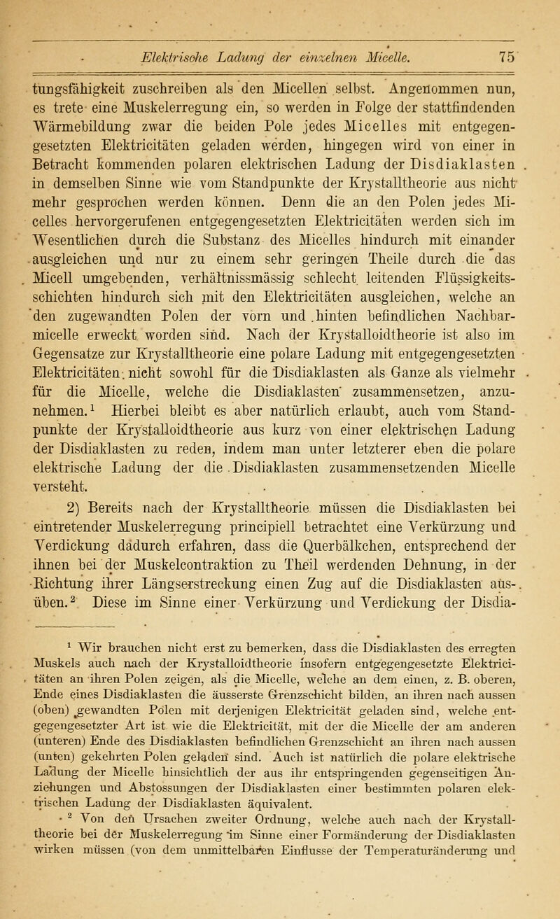 tungsfähigkeit zuschreiben als den Micellen selbst. Angenommen nun, es trete eine Muskelerregung ein, so werden in Folge der stattfindenden Wärmebildung zwar die beiden Pole jedes Micelles mit entgegen- gesetzten Elektricitäten geladen werden, hingegen wird von einer in Betracht kommenden polaren elektrischen Ladung der Disdiaklasten in demselben Sinne wie vom Standpunkte der Krjstalltheorie aus nicht mehr gesprochen werden können. Denn die an den Polen jedes Mi- celles hervorgerufenen entgegengesetzten Elektricitäten werden sich im Wesentlichen durch die Substanz des Micelles hindurch mit einander -ausgleichen und nur zu einem sehr geringen Theile durch die das Micell umgebenden, verhältnissmässig schlecht leitenden Plüssigkeits- schichten hindurch sich mit den Elektricitäten ausgleichen, welche an den zugewandten Polen der vorn und .hinten befindlichen iSTachbar- micelle erweckt worden sind. Nach der Krystalloidtheorie ist also im Gegensatze zur Krystalltheorie eine polare Ladung mit entgegengesetzten Elektricitäten. nicht sowohl für die Disdiaklasten als Ganze als vielmehr für die Micelle, welche die Disdiaklasten zusammensetzen, anzu- nehmen.^ Hierbei bleibt es aber natürlich erlaubt, auch vom Stand- punkte der Krystalloidtheorie aus kurz von einer elektrischen Ladung der Disdiaklasten zu reden, indem man unter letzterer eben die polare elektrische Ladung der die . Disdiaklasten zusammensetzenden Micelle versteht. 2) Bereits nach der Krystalltheorie müssen die Disdiaklasten bei eintretender Muskelerregung principiell betrachtet eine Verkürzung und Verdickung dadurch erfahren, dass die Querbälkchen, entsprechend der ihnen bei der Muskelcontraktion zu Theil werdenden Dehnung, in der •Kichtung ihrer Längserstreckung einen Zug auf die Disdiaklasten aus-. üben. 2 Diese im Sinne einer Verkürzung und Verdickung der Disdia- ^ Wir brauchen nicht erst zu bemerken, dass die Disdiaklasten des eiTegten Muskels auch nach der Krystalloidtheorie insofern entgegengesetzte Elektrici- täten an ihren Polen zeigen, als die Micelle, welche an dem einen, z. B. oberen, Ende eines Disdiaklasten die äusserste Grrenzschicht bilden, an ihi-en nach aussen (oben) ^gewandten Polen mit deijenigen Elektricität geladen sind, welche .ent- gegengesetzter Art ist wie die Elektricität, rait der die Micelle der am anderen (unteren) Ende des Disdiaklasten befindlichen Grenzschicht an ihren nach aussen (unten) gekehrten Polen geladen' sind. Auch ist natürlich die polare elektrische La'dung der Micelle hinsichtlich der aus ihr entspringenden gegenseitigen An- ziehungen und Abstossungen der Disdiaklasten einer bestimmten polaren elek- trischen Ladung der Disdiaklasten äquivalent. • ^ Von den Ursachen zweiter Ordnung, welche auch nach der Krystall- theorie bei der Muskelerregung im Sinne einer Formänderung der Disdiaklasten wirken müssen (von dem unmittelbaren Einflüsse der Temperaturänderung und