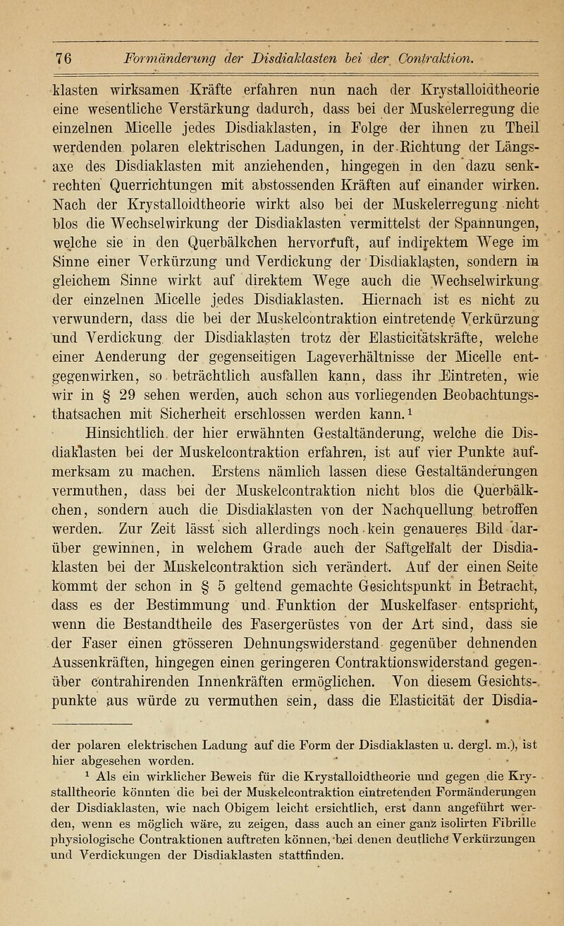 klasten wirksamen Kräfte erfahren nun nach der Krystalloidtheorie eine wesentliche Verstärkung dadurch, dass hei der Muskelerregung die einzelnen Micelle jedes Disdiaklasten, in Folge der ihnen zu Theil werdenden polaren elektrischen Ladungen, in derEichtung der Längs- axe des Disdiaklasten mit anziehenden, hingegen in den dazu senk- rechten Querrichtungen mit abstossenden Kräften auf einander wirken. Nach der Krystalloidtheorie wirkt also bei der Muskelerregung nicht blos die Wechselwirkung der Disdiaklasten vermittelst der Spannungen, welche sie in den Querbälkchen hervorfuft, auf indirektem Wege im Sinne einer Verkürzung und Verdickung der Disdiaklasten, sondern in gleichem Sinne wirkt auf direktem Wege auch die Wechselwirkung der einzelnen Micelle jedes Disdiaklasten. Hiernach ist es nicht zu yerwundern, dass die bei der Muskelcontraktion eintretende Verkürzung und Verdickung, der Disdiaklasten trotz der Elasticitätskräfte, welche einer Aenderung der gegenseitigen Lageverhältnisse der Micelle ent- gegenwirken, so. beträchtlich ausfallen kann, dass ihr .Eintreten, wie wir in § 29 sehen werden, auch schon aus vorliegenden Beobachtungs- thatsachen mit Sicherheit erschlossen werden kann, i Hinsichtlich, der hier erwähnten Grestaltänderung, welche die Dis- diaklasten bei der Muskelcontraktion erfahren, ist auf vier Punkte auf- merksam zu machen. Erstens nämlich lassen diese Gestaltändefungen vermuthen, dass bei der Muskelcontraktion nicht blos die Querbälk- chen, sondern auch die Disdiaklasten von der Nachquellung betroffen werden. Zur Zeit lässt sich allerdings noch kein genaueres Bild dar- über gewinnen, in welchem Grade auch der Saftgeh'alt der Disdia- klasten bei der Muskelcontraktion sich verändert. Auf der einen Seite kommt der schon in § 5 geltend gemachte Gesichtspunkt in Betracht, dass es der Bestimmung und. Funktion der Muskelfaser entspricht, wenn die Bestandtheile des Fasergerüstes von der Art sind, dass sie der Faser einen grösseren Dehnungswiderstand gegenüber dehnenden Aussenkräften, hingegen einen geringeren Contraktionswiderstand gegen- über cöntrahirenden Innenkräften ermöglichen. Von diesem Gesichts- punkte aus würde zu vermuthen sein, dass die Elasticität der Disdia- der polaren elektrischen Ladung auf die Form der Disdiaklasten u. dergl. m.), ist hier abgesehen worden. ^ Als ein wirklicher Beweis für die Krystalloidtheorie und gegen die Kry- stalltheorie könnten die bei der Muskelcontraktion eintretenden Formänderungen der Disdiaklasten, wie nach Obigem leicht ersichtlich, erst dann angeführt wer- den, wenn es möglich wäre, zu zeigen, dass auch an einer ganz isolirten Fibrille physiologische Contraktionen auftreten können,-b^i denen deutliche Verkürzungen und Verdickungen der Disdiaklasten stattfinden.