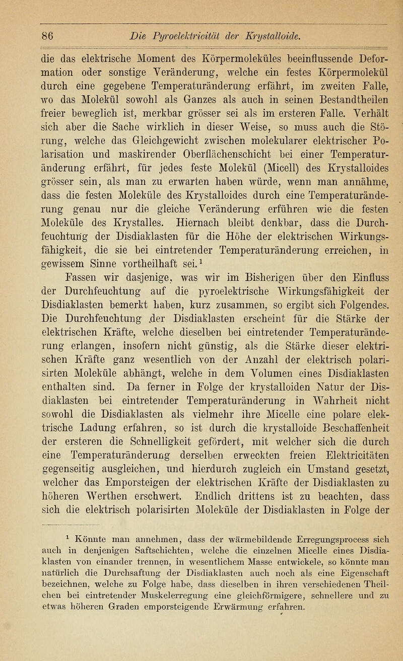 die das elektrisclie Moment des Körpermoleküles laeeinflussende Defor- mation oder sonstige Veränderung, welche ein festes Körpermolekül durch eine gegebene Temperaturänderung erfährt, im zweiten Falle, wo das Molekül sowohl als Ganzes als auch in seinen Bestandtheilen freier beweglich ist, merkbar grösser sei als im ersteren Falle. Verhält sich aber die Sache wirklich in dieser Weise, so muss auch die Stö- rung, welche das Gleichgewicht zwischen molekularer elektrischer Po- larisation und maskirender Oberflächenschicht bei einer Temperatur- änderung erfährt, für jedes feste Molekül (Micell) des Krystalloides grösser sein, als man zu erwarten haben würde, wenn man annähme, dass die festen Moleküle des Krj^stalloides durch eine Temperaturände- rung genau nur die gleiche Veränderung erführen wie die festen Moleküle des Krystalles. Hiernach bleibt denkbar, dass die Durch- feuchtung der Disdiaklasten für die Höhe der elektrischen Wirkungs- fähigkeit, die sie bei eintretender Temperaturänderung erreichen, in gewissem Sinne vortheilhaft sei.^ Fassen wir dasjenige, was wir im Bisherigen über den Einfluss der Durchfeuchtung auf die pyroelektrische Wirkungsfähigkeit der Disdiaklasten bemerkt haben, kurz zusammen, so ergibt sich Folgendes. Die Durchfeuchtung ,der Disdiaklasten erscheint für die Stärke der elektrischen Kräfte, welche dieselben bei eintretender Temperaturände- rung erlangen, insofern nicht günstig, als die Stärke dieser elektri- schen Kräfte ganz wesentlich von der Anzahl der elektrisch polari- sirten Moleküle abhängt, welche in dem Volumen eines Disdiaklasten enthalten sind. Da ferner in Folge der krj^stalloiden Natur der Dis- diaklasten bei eintretender Temperaturänderung in Wahrheit nicht sowohl die Disdiaklasten als vielmehr ihre Micelle eine polare elek- trische Ladung erfahren, so ist durch die krystalloide Beschaffenheit der ersteren die Schnelligkeit gefördert, mit welcher sich die durch eine Temperaturänderung derselben erweckten freien Elektricitäten gegenseitig ausgleichen, und hierdurch zugleich ein Umstand gesetzt, welcher das Emporsteigen der elektrischen Kräfte der Disdiaklasten zu höheren Werthen erschwert. Endlich drittens ist zu beachten, dass sich die elektrisch polarisirten Moleküle der Disdiaklasten in Folge der ^ Könnte man annehmen, dass der wärmebildende Erregungsproeess sich auch in denjenigen Saftschichten, welche die einzelnen Micelle eines Disdia- klasten von einander trennen, in wesentlichem Masse entwickele, so könnte man natürlich die Durchsaftung der Disdiaklasten auch noch als eine Eigenschaft bezeichnen, welche zu Folge habe, dass dieselben in ihren verschiedenen Theil- chen bei eintretender Muskelerregung eine gleichförmigere, schnellere und zu etwas höheren Graden emporsteigende Erwärmung erfahren.