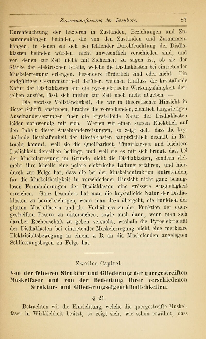 DurcMeuclitung der letzteren in Zuständen, Beziehungen und Zu- sammenhängen befinden, die von den Zuständen und Zusammen- hängen, in denen sie sich hei fehlender Durchfeuchtung der Disdia- klasten befinden würden, nicht unwesentlich verschieden sind, und von denen zur Zeit nicht mit Sicherheit zu sagen ist, oh sie der Stärke der elektrischen Kräfte, welche die Disdiaklasten hei eintretender Muskelerregung erlangen, besonders förderlich sind oder nicht. Ein endgültiges Gesammturtheil darüber, welchen Einfiuss die krystalloide Natur der Disdiaklasten auf die pyroelektrische Wirkungsfähigkeit der- selben ausübt, lässt sich mithin zur Zeit noch nicht abgeben. — Die gewisse Yollständigkeit, die wir in theoretischer Hinsicht in dieser Schrift anstreben, brachte die vorstehenden, ziemlich langwierigen Auseinandersetzungen über die krystalloide ISTatur der Disdiaklasten leider nothwendig mit sich. Werfen wir einen kurzen Eückblick auf den Inhalt dieser Auseinandersetzungen, so zeigt sich, dass die kry- stalloide Beschaffenheit der Disdiaklasten hauptsächlich deshalb in Be- tracht kommt, weil sie die Quellbarkeit, Tingirbarkeit und leichtere Löslichkeit derselben bedingt, und weil sie es mit sich bringt, dass bei der Muskelerregung im Grunde nicht die Disdiaklasten, sondern viel- mehr ihre Micelle eine polare elektrische Ladung erfahren, und hier- durch zur Folge hat, dass die bei der Muskelcontraktion eintretenden, für die Muskelthätigkeit in verschiedener Hinsicht nicht ganz belang- losen Eormänderungen der Disdiaklasten eine grössere Ausgiebigkeit erreichen. Ganz besonders hat man die krystalloide Natur der Disdia- klasten zu berücksichtigen, wenn man dazu übergeht, die Funktion der glatten Muskelfasern und ihr Verhältniss zu der Funktion der quer- gestreiften Fasern zu untersuchen, sowie auch dann, wenn man sich darüber Eechenschaft zu geben versucht, weshalb die Pyroelektricität der Disdiaklasten bei eintretender Muskelerregung nicht eine merkbare Elektricitätsbewegung in einem z. B. an die, Muskelenden angelegten Schliessungsbogen zu Folge hat. Zweites Capitel. Ton der feineren Struktur und Gliederung der quergestreiften Muskelfaser und von der Bedeutung ihrer yersehiedenen Struktur- und Oliederungseigentliüniliclikeiten. § 21. Betrachten wir die Einrichtung, welche die quergestreifte Muskel- faser in Wirklichkeit besitzt, so zeigt sich, wie schon erwähnt, dass