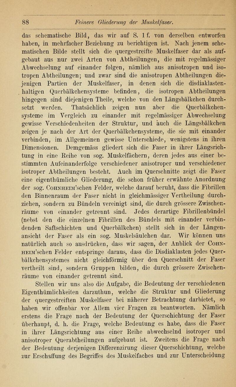 Feinere Gliederung der Muskelfaser. das schematische Bild, das wir auf S. 1 f. von derselben entworfen haben, in mehrfacher Beziehung zu berichtigen ist. Nach jenem sche- matischen Bilde stellt sich die quergestreifte Muskelfaser dar als auf- gebaut aus nur zwei Arten von Abtheilungen, die mit regelmässiger Abwechselung auf einander folgen, nämlich aus anisotropen und iso- tropen Abtheilungen; und zwar sind die anisotropen Abtheilungen die- jenigen Partien der Muskelfaser, in denen sich die disdiaklasten- haltigen Querbälkchensysteme befinden, die isotropen Abtheilungen hingegen sind diejenigen Theile, welche von den Längsbälkchen durch- setzt werden. Thatsächlich zeigen nun aber die Querbälkchen- systeme im Vergleich zu einander mit regelmässiger Abwechselung gewisse Verschiedenheiten der Struktur, und auch die Längsbälkchen zeigen je nach der Art der Querbälkchensysteme, die sie mit einander verbinden, im Allgemeinen gewisse Unterschiede, wenigstens in ihren Dimensionen. Demgemäss gliedert sich die Faser in ihrer Längsrich- tung in eine Eeihe von sog. Muskelfächern, deren jedes aus einer be- stimmten Aufeinanderfolge verschiedener anisotroper und verschiedener isotroper Abtheilungen besteht. Auch im Querschnitte zeigt die Faser eine eigenthümliche Gliederung, die schon früher erwähnte Anordnung der sog. CoHNHEiM'schen Felder, welche darauf beruht, dass die Fibrillen den Binnenraum der Faser nicht in gleichmässiger Vertheilung durch- ziehen, sondern zu Bündeln vereinigt sind, die durch grössere Zwischen- räume von einander getrennt sind. Jedes derartige Fibrillenbündel (nebst den die einzelnen Fibrillen des Bündels mit einander verbin- denden Saftschichten und Querbälkchen) stellt sich in der Längen- ansicht der Faser als ein sog. Muskelsäulchen dar. Wir können uns natürlich auch so ausdrücken, dass wir sagen, der Anblick der CoHN- HEiM'schen Felder entspringe daraus, dass die Disdiaklasten jedes Quer- bälkchensystemes nicht gleichförmig über den Querschnitt der Faser vertheilt sind, sondern Gruppen bilden, die durch grössere Zwischen- räume von einander getrennt sind. Stellen wir uns also die Aufgabe, die Bedeutung der verschiedenen Eigenthümlichkeiten darzuthun, welche die Struktur und Gliederung der quergestreiften Muskelfaser bei näherer Betrachtung darbietet, so haben wir offenbar vor Allem vier Fragen zu beantworten. Nämlich erstens die Frage nach der Bedeutung der Querschichtung der Faser überhaupt, d. h. die Frage, welche Bedeutung es habe, dass die Faser in ihrer Längsrichtung aus einer Reihe abwechselnd isotroper und anisotroper Querabtheilungen aufgebaut ist. Zweitens die Frage nach der Bedeutung derjenigen Differenzirung dieser Querschichtung, welche zur Erschaffung des Begriffes des Muskelfacbes und zur Unterscheidung