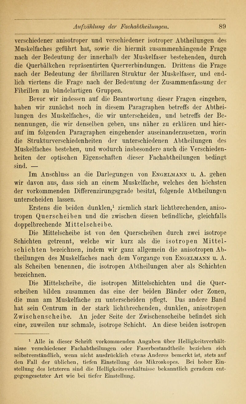 verschiedener anisotroper und verschiedener isotroper Abtheilungen des Muskelfaches geführt hat, sowie die hiermit zusammenhängende Frage nach der Bedeutung der innerhalb der Muskelfaser bestehenden, durch die Querbälkchen repräsentirten Querverbindungen. Drittens die Frage nach der Bedeutung der fibrillaren Struktur der Muskelfaser, und end- lich viertens die Frage nach der Bedeutung der Zusammenfassung der Fibrillen zu bündelartigen Gruppen. Bevor wir indessen auf die Beantwortung dieser Fragen eingehen, haben wir zunächst noch in diesem Paragraphen betreffs der Abthei- lungen des Muskelfaches, die wir unterscheiden, und betreffs der Be- nennungen, die wir denselben geben, uns näher zu erklären und hier- auf im folgenden Paragraphen eingehender auseinanderzusetzen, worin die Strukturverschiedenheiten der unterschiedenen Abtheilungen des Muskelfaches bestehen, und wodurch insbesondere auch die Verschieden- heiten der optischen Eigenschaften dieser Fachabtheilungen bedingt sind. — Im Anschluss an die Darlegungen von Engelmann u. A. gehen wir davon aus, dass sich an einem Muskelfache, welches den höchsten der vorkommenden Differenzirungsgrade besitzt, folgende Abtheilungen unterscheiden lassen. Erstens die beiden dunklen,^ ziemlich stark lichtbrechenden, aniso- tropen Querscheiben und die zwischen diesen befindliche, gleichfalls doppelbrechende Mittelscheibe. Die Mittel Scheibe ist von den Querscheiben durch zwei isotrope Schichten getrennt, welche wir kurz als die isotropen Mittel- schichten bezeichnen, indem wir ganz allgemein die anisotropen Ab- theilungen des Muskelfaches nach dem Yorgange von Engelmann u. A, als Scheiben benennen, die isotropen Abtheilungen aber als Schichten bezeichnen. Die Mittelscheibe, die isotropen Mittelschichten und die Quer- scheiben bilden zusammen das eine der beiden Bänder oder Zonen, die man am Muskelfache zu unterscheiden pflegt. Das andere Band hat sein Centrum in der stark lichtbrechenden, dunklen, anisotropen Zwischenscheibe. An jeder Seite der Zwischenscheibe befindet sich eine, zuweilen nur schmale, isotrope Schicht. An diese beiden isotropen ^ Alle in dieser Schrift vorkommenden Angaben über Helligkeitsverhält- nisse verschiedener Fachabtheilungen oder Faserbestandtheile beziehen sich selbstverständlich, wenn nicht ausdrücklich etwas Anderes bemerkt ist, stets auf den Fall der üblichen, tiefen Einstellung des Mikroskopes. Bei hoher Ein- stellung des letzteren sind die Helligkeitsverhältnisse bekanntlich geradezu ent- gegengesetzter Art wie bei tiefer Einstellung.