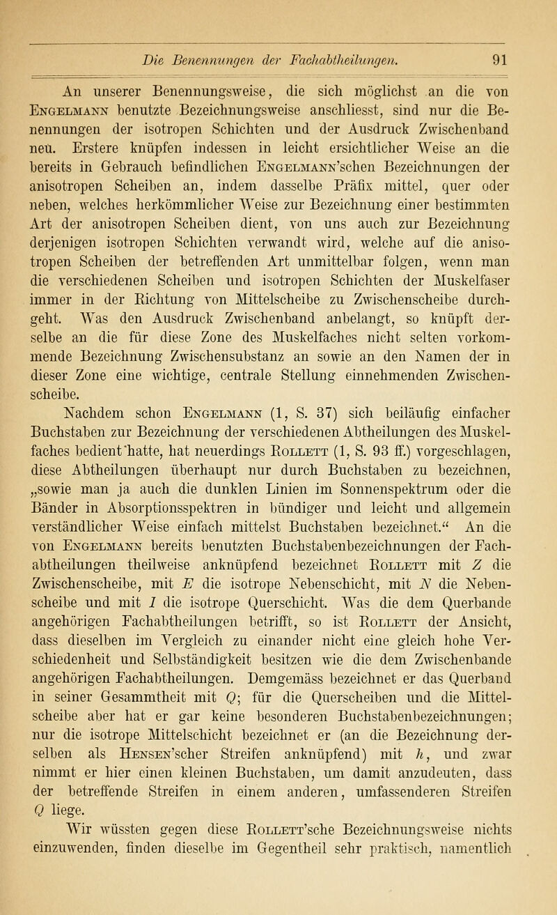 An unserer Benennungsweise, die sich möglichst an die von Engelmann benutzte Bezeichnungsweise anschliesst, sind nur die Be- nennungen der isotropen Schichten und der Ausdruck Zwischeaband neu. Erstere knüpfen indessen in leicht ersichtlicher Weise an die bereits in Gebrauch befindlichen ENGELMANN'schen Bezeichnungen der anisotropen Scheiben an, indem dasselbe Präfix mittel, quer oder neben, welches herkömmlicher Weise zur Bezeichnuug einer bestimmten Art der anisotropen Scheiben dient, von uns auch zur Bezeichnung derjenigen isotropen Schichten verwandt wird, welche auf die aniso- tropen Scheiben der betreffenden Art unmittelbar folgen, wenn man die verschiedenen Scheiben und isotropen Schichten der Muskelfaser immer in der Eichtung von Mittelscheibe zu Zwischenscheibe durch- geht. Was den Ausdruck Zwischenband anbelangt, so knüpft der- selbe an die für diese Zone des Muskelfaches nicht selten vorkom- mende Bezeichnung Zwischen Substanz an sowie an den Namen der in dieser Zone eine wichtige, centrale Stellung einnehmenden Zwischen- scheibe. Nachdem schon Engelmann (1, S. 37) sich beiläufig einfacher Buchstaben zur Bezeichnung der verschiedenen Abtheilungen des Muskel- faches bedient hatte, hat neuerdings Rollett (1, S. 93 ff.) vorgeschlagen, diese Abtheilungen überhaupt nur durch Buchstaben zu bezeichnen, „sowie man ja auch die dunklen Linien im Sonnenspektrum oder die Bänder in Absorptionsspektren in bündiger und leicht und allgemein verständlicher Weise einfach mittelst Buchstaben bezeichnet. An die von Engelmann bereits benutzten Buchstabenbezeichnungen der Fach- abtheilungen theilweise anknüpfend bezeichnet Eollett mit Z die Zwischenscheibe, mit E die isotrope Nebenschicht, mit N die Neben- scheibe und mit 1 die isotrope Querschicht. Was die dem Querbande angehörigen Fachabtheilungen betrifft, so ist Eollett der Ansicht, dass dieselben im Vergleich zu einander nicht eine gleich hohe Ver- schiedenheit und Selbständigkeit besitzen wie die dem Zwischenbande angehörigen Fachabtheilungen. Demgemäss bezeichnet er das Querband in seiner Gesammtheit mit Q\ für die Querscheiben und die Mittel- scheibe aber hat er gar keine besonderen Buchstabenbezeichnungen; nur die isotrope Mittelschicht bezeichnet er (an die Bezeichnung der- selben als HENSEN'scher Streifen anknüpfend) mit h, und zwar nimmt er hier einen kleinen Buchstaben, um damit anzudeuten, dass der betreffende Streifen in einem anderen, umfassenderen Streifen Q liege. Wir wüssten gegen diese EoLLETT'sche Bezeichnungsweise nichts einzuwenden, finden dieselbe im Gegentheil sehr praktisch, namentlich