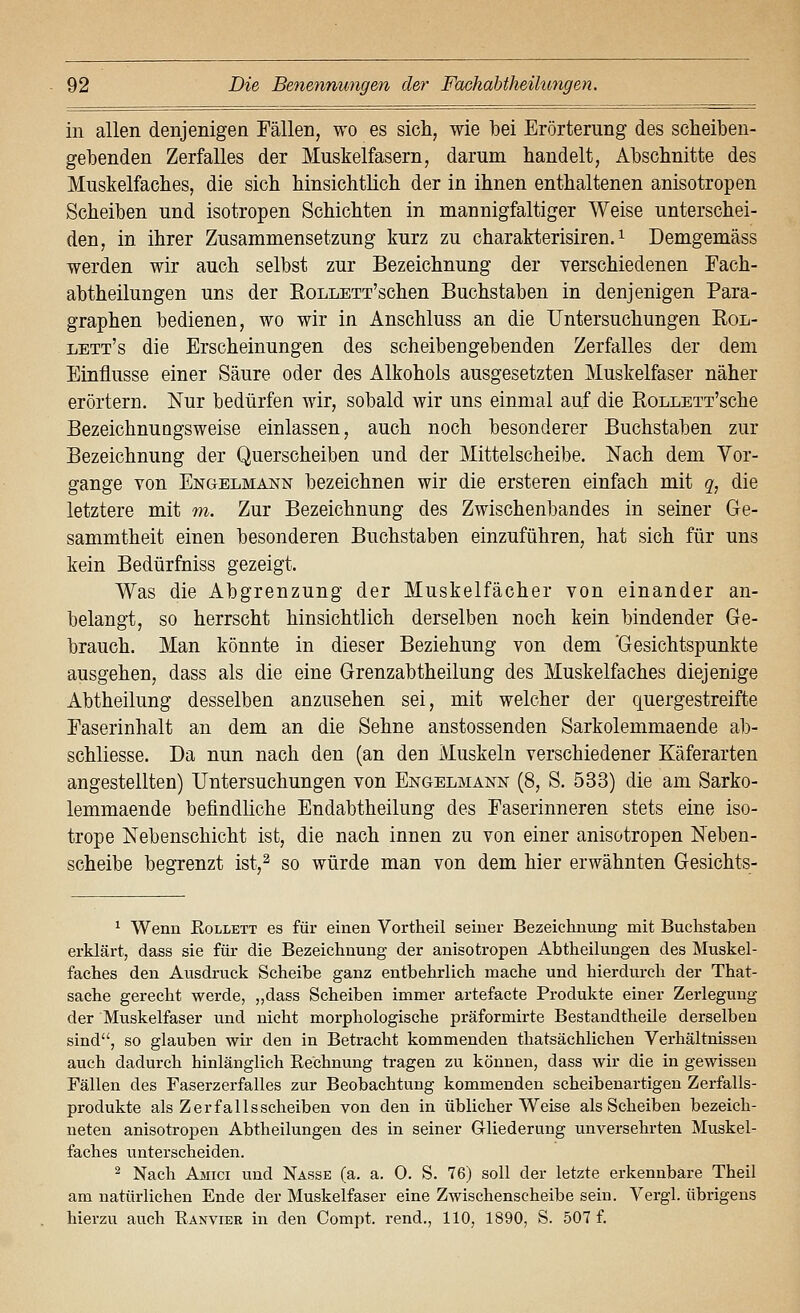 in allen denjenigen Fällen, wo es sich, wie bei Erörterung des scheiben- gebenden Zerfalles der Muskelfasern, darum bandelt, Abschnitte des Muskelfaches, die sich hinsichtlich der in ihnen enthaltenen anisotropen Scheiben und isotropen Schichten in mannigfaltiger Weise unterschei- den, in ihrer Zusammensetzung kurz zu charakterisiren. ^ Demgemäss werden wir auch selbst zur Bezeichnung der verschiedenen Fach- abtheilungen uns der EoLLETT'schen Buchstaben in denjenigen Para- graphen bedienen, wo wir in Anschluss an die Untersuchungen Rol- lett's die Erscheinungen des scheibengebenden Zerfalles der dem Einflüsse einer Säure oder des Alkohols ausgesetzten Muskelfaser näher erörtern. Nur bedürfen wir, sobald wir uns einmal auf die RoLLETT'sche Bezeichnungsweise einlassen, auch noch besonderer Buchstaben zur Bezeichnung der Querscheiben und der Mittelscheibe. Nach dem Vor- gänge von Engelmann bezeichnen wir die ersteren einfach mit q, die letztere mit w. Zur Bezeichnung des Zwischenbandes in seiner Ge- sammtheit einen besonderen Buchstaben einzuführen, hat sich für uns kein Bedürfniss gezeigt. Was die Abgrenzung der Muskelfächer von einander an- belangt, so herrscht hinsichtlich derselben noch kein bindender Ge- brauch. Man könnte in dieser Beziehung von dem 'Gesichtspunkte ausgehen, dass als die eine Grenzabtheilung des Muskelfaches diejenige Abtheilung desselben anzusehen sei, mit welcher der quergestreifte Faserinhalt an dem an die Sehne anstossenden Sarkolemmaende ab- schliesse. Da nun nach den (an den Muskeln verschiedener Käferarten angestellten) Untersuchungen von Engelmann (8, S. 533) die am Sarko- lemmaende befindliche Endabtheilung des Faserinneren stets eine iso- trope Nebenschicht ist, die nach innen zu von einer anisotropen Neben- scheibe begrenzt ist,^ so würde man von dem hier erwähnten Gesichts- ^ Wenn Eollett es für einen Vortheil seiner Bezeicknung mit Buclistaben erklärt, dass sie für die Bezeichnung der anisotropen Abtheilungen des Muskel- faches den Ausdruck Scheibe ganz entbehrlich mache und hierdurch der That- sache gerecht werde, „dass Scheiben immer artefacte Produkte einer Zerlegung der Muskelfaser und nicht morphologische präformirte Bestandtheile derselben sind, so glauben wir den in Betracht kommenden thatsächlichen Verhältnissen auch dadurch hinlänglich Kechnung tragen zu können, dass Avir die in gewissen Fällen des Faserzerfalles zur Beobachtung kommenden scheibenartigen Zerfalls- produkte als Zerfalls Scheiben von den in üblicherweise als Scheiben bezeich- neten anisotropen Abtheilungen des in seiner Gliederung unversehrten Muskel- faches unterscheiden. ^ Nach Amici und Nasse (a. a. 0. S. 76) soll der letzte erkennbare Theil am natürlichen Ende der Muskelfaser eine Zwischenscheibe sein. Vergl. übrigens hierzu auch Eanvier in den Compt. rend., 110, 1890, S. 507 f.