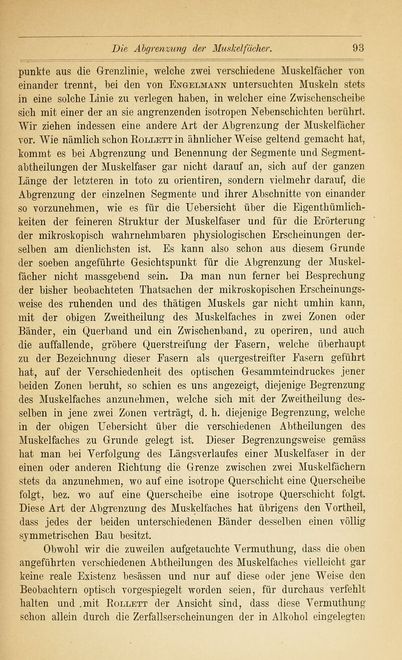punkte aus die Grenzlinie, welche zwei verschiedene Muskelfächer von einander trennt, hei den von Engelmann untersuchten Muskeln stets in eine solche Linie zu verlegen haben, in welcher eine Zwischenscheibe sich mit einer der an sie angrenzenden isotropen Nebenschichten berührt. Wir ziehen indessen eine andere Art der Abgrenzung der Muskelfächer vor. Wie nämlich schon Rollett in ähnlicher Weise geltend gemacht hat, kommt es bei Abgrenzung und Benennung der Segmente und Segment- abtheilungen der Muskelfaser gar nicht darauf an, sich auf der ganzen Länge der letzteren in toto zu orientiren, sondern vielmehr darauf, die Abgrenzung der einzelnen Segmente und ihrer Abschnitte von einander so vorzunehmen, wie es für die Uebersicht über die Eigenthümlich- keiten der feineren Struktur der Muskelfaser und für die Erörterung der mikroskopisch wahrnehmbaren physiologischen Erscheinungen der- selben am dienlichsten ist. Es kann also schon aus diesem Grunde der soeben angeführte Gesichtspunkt für die Abgrenzung der Muskel- fächer nicht massgebend sein. Da man nun ferner bei Besprechung der bisher beobachteten Thatsachen der mikroskopischen Erscheinungs- weise des ruhenden und des thätigen Muskels gar nicht umhin kann, mit der obigen Zweitheilung des Muskelfaches in zwei Zonen oder Bänder, ein Querband und ein Zwischenband, zu operiren, und auch die auffallende, gröbere Querstreifung der Fasern, welche überhaupt zu der Bezeichnung dieser Fasern als quergestreifter Fasern geführt hat, auf der Verschiedenheit des optischen Gesammteindruckes jener beiden Zonen beruht, so schien es uns angezeigt, diejenige Begrenzung des Muskelfaches anzunehmen, welche sich mit der Zweitheiluug des- selben in jene zwei Zonen verträgt, d. h. diejenige Begrenzung, welche in der obigen Uebersicht über die verschiedenen Abtheilungen des Muskelfaches zu Grunde gelegt ist. Dieser Begrenzungsweise gemäss hat man bei Yerfolgung des Längsverlaufes einer Muskelfaser in der einen oder anderen Richtung die Grenze zwischen zwei Muskelfächern stets da anzunehmen, wo auf eine isotrope Querschicht eine Querscheibe folgt, bez. wo auf eine Querscheibe eine isotrope Querschicht folgt. Diese Art der Abgrenzung des Muskelfaches hat übrigens den Vortheil, dass jedes der beiden unterschiedenen Bänder desselben einen völlig symmetrischen Bau besitzt. Obwohl wir die zuweilen aufgetauchte Vermuthung, dass die oben angeführten verschiedenen Abtheilungen des Muskelfaches vielleicht gar keine reale Existenz besässen und nur auf diese oder jene Weise den Beobachtern optisch vorgespiegelt worden seien, für durchaus verfehlt halten und .mit Rollett der Ansicht sind, dass diese Vermuthung schon allein durch die Zerfallserscheinunsfen der in Alkohol eingelegten